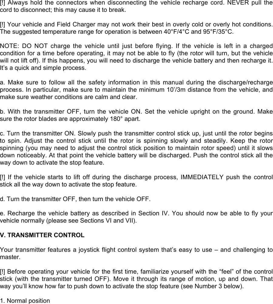 [!] Always hold the connectors when disconnecting the vehicle recharge cord. NEVER pull thecord to disconnect; this may cause it to break.[!] Your vehicle and Field Charger may not work their best in overly cold or overly hot conditions.The suggested temperature range for operation is between 40°F/4°C and 95°F/35°C.NOTE:  DO  NOT  charge  the  vehicle  until  just  before  flying.  If  the  vehicle  is  left  in  a  chargedcondition for a time before operating, it may not be able to fly (the rotor will turn, but the vehiclewill not lift off). If this happens, you will need to discharge the vehicle battery and then recharge it.It’s a quick and simple process.a.  Make  sure  to  follow  all  the  safety  information  in  this  manual  during  the  discharge/rechargeprocess. In particular, make sure to maintain the minimum 10’/3m distance from the vehicle, andmake sure weather conditions are calm and clear.b. With the transmitter OFF, turn the vehicle  ON.  Set  the  vehicle  upright  on  the  ground. Makesure the rotor blades are approximately 180° apart.c. Turn the transmitter ON. Slowly push the transmitter control stick up, just until the rotor beginsto  spin.  Adjust  the  control  stick  until  the  rotor  is  spinning  slowly  and  steadily.  Keep  the  rotorspinning (you may need to adjust the control stick position to maintain rotor speed) until it slowsdown noticeably. At that point the vehicle battery will be discharged. Push the control stick all theway down to activate the stop feature.[!] If  the  vehicle  starts  to  lift  off  during  the  discharge  process,  IMMEDIATELY  push  the  controlstick all the way down to activate the stop feature.d. Turn the transmitter OFF, then turn the vehicle OFF.e. Recharge the vehicle battery as described in Section IV. You should now be able to fly yourvehicle normally (please see Sections VI and VII).V. TRANSMITTER CONTROLYour transmitter features a joystick flight control system that’s easy to use – and challenging tomaster.[!] Before operating your vehicle for the first time, familiarize yourself with the “feel” of the controlstick (with the transmitter turned OFF). Move it through its range of motion, up and down. Thatway you’ll know how far to push down to activate the stop feature (see Number 3 below).1. Normal position