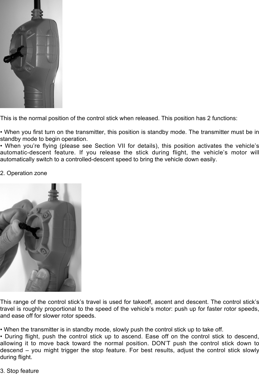 This is the normal position of the control stick when released. This position has 2 functions:• When you first turn on the transmitter, this position is standby mode. The transmitter must be instandby mode to begin operation.•  When  you’re  flying  (please  see  Section  VII  for  details),  this  position  activates  the  vehicle’sautomatic-descent  feature.  If  you  release  the  stick  during  flight,  the  vehicle’s  motor  willautomatically switch to a controlled-descent speed to bring the vehicle down easily.2. Operation zoneThis range of the control stick’s travel is used for takeoff, ascent and descent. The control stick’stravel is roughly proportional to the speed of the vehicle’s motor: push up for faster rotor speeds,and ease off for slower rotor speeds.• When the transmitter is in standby mode, slowly push the control stick up to take off.•  During  flight,  push  the  control  stick  up  to  ascend.  Ease  off  on  the  control  stick  to  descend,allowing  it  to  move  back  toward  the  normal  position.  DON’T  push  the  control  stick  down  todescend  –  you  might  trigger  the  stop  feature.  For  best  results,  adjust  the  control  stick  slowlyduring flight.3. Stop feature