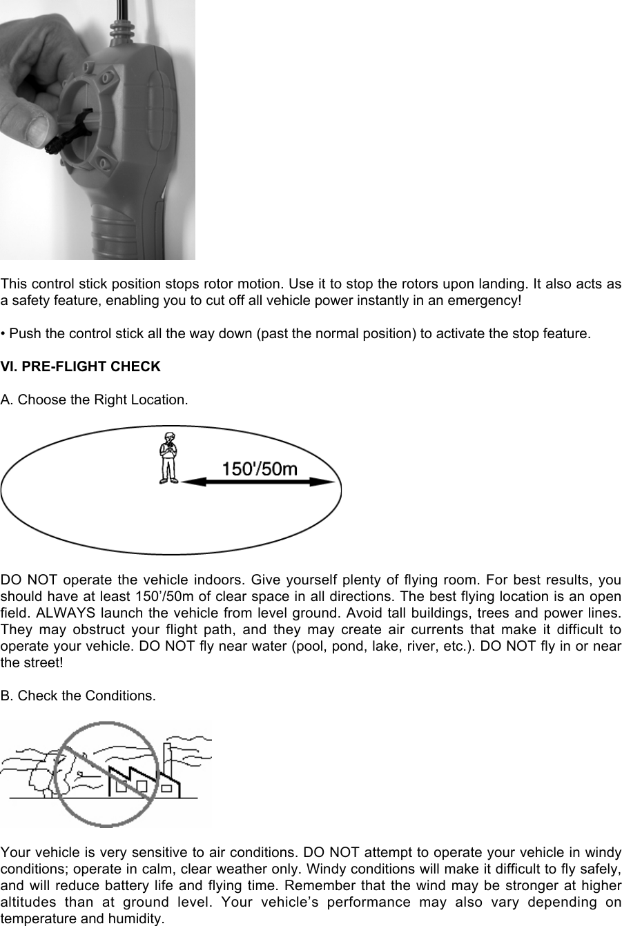 This control stick position stops rotor motion. Use it to stop the rotors upon landing. It also acts asa safety feature, enabling you to cut off all vehicle power instantly in an emergency!• Push the control stick all the way down (past the normal position) to activate the stop feature.VI. PRE-FLIGHT CHECKA. Choose the Right Location.DO NOT operate the vehicle indoors. Give yourself plenty of flying room. For best results, youshould have at least 150’/50m of clear space in all directions. The best flying location is an openfield. ALWAYS launch the vehicle from level ground. Avoid tall buildings, trees and power lines.They  may  obstruct  your  flight  path,  and  they  may  create  air  currents  that  make  it  difficult  tooperate your vehicle. DO NOT fly near water (pool, pond, lake, river, etc.). DO NOT fly in or nearthe street!B. Check the Conditions.Your vehicle is very sensitive to air conditions. DO NOT attempt to operate your vehicle in windyconditions; operate in calm, clear weather only. Windy conditions will make it difficult to fly safely,and will reduce battery life and flying time. Remember that the wind may be stronger at higheraltitudes  than  at  ground  level.  Your  vehicle’s  performance  may  also  vary  depending  ontemperature and humidity.