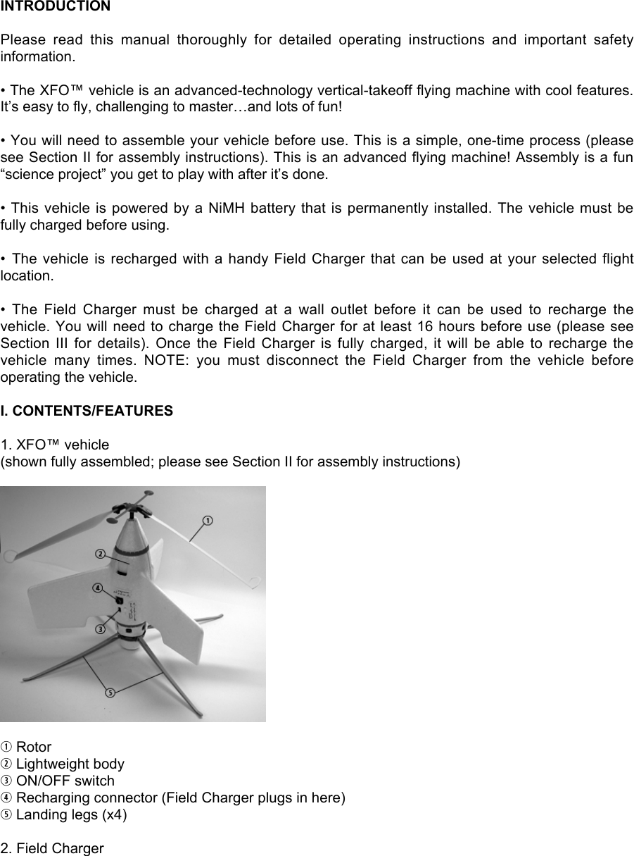 INTRODUCTIONPlease  read  this  manual  thoroughly  for  detailed  operating  instructions  and  important  safetyinformation.• The XFO™ vehicle is an advanced-technology vertical-takeoff flying machine with cool features.It’s easy to fly, challenging to master…and lots of fun!• You will need to assemble your vehicle before use. This is a simple, one-time process (pleasesee Section II for assembly instructions). This is an advanced flying machine! Assembly is a fun“science project” you get to play with after it’s done.• This vehicle is powered by a NiMH battery that is permanently installed. The vehicle must befully charged before using.•  The vehicle is  recharged with a  handy Field Charger  that can be used at your selected  flightlocation.•  The  Field  Charger  must  be  charged  at  a  wall  outlet  before  it  can  be  used  to  recharge  thevehicle. You will need to charge the Field Charger for at least 16 hours before use (please seeSection  III  for  details).  Once  the  Field  Charger  is  fully  charged,  it  will  be  able  to  recharge  thevehicle  many  times.  NOTE:  you  must  disconnect  the  Field  Charger  from  the  vehicle  beforeoperating the vehicle.I. CONTENTS/FEATURES1. XFO™ vehicle(shown fully assembled; please see Section II for assembly instructions)q Rotorw Lightweight bodye ON/OFF switchr Recharging connector (Field Charger plugs in here)t Landing legs (x4)2. Field Charger