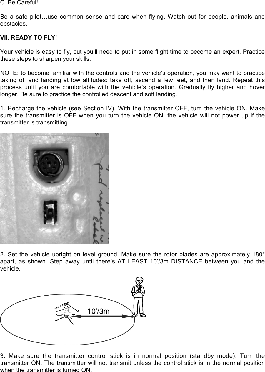 C. Be Careful!Be a safe pilot…use common sense and care when flying. Watch out for people, animals andobstacles.VII. READY TO FLY!Your vehicle is easy to fly, but you’ll need to put in some flight time to become an expert. Practicethese steps to sharpen your skills.NOTE: to become familiar with the controls and the vehicle’s operation, you may want to practicetaking off and landing at low altitudes: take off, ascend a few feet, and then land. Repeat thisprocess  until  you  are  comfortable  with  the  vehicle’s  operation.  Gradually  fly  higher  and  hoverlonger. Be sure to practice the controlled descent and soft landing.1. Recharge the vehicle (see Section IV). With the transmitter OFF,  turn the vehicle ON. Makesure the transmitter is OFF when you turn the vehicle ON:  the  vehicle  will  not  power  up  if  thetransmitter is transmitting.2. Set the vehicle upright on level ground. Make sure the rotor blades are approximately 180°apart,  as  shown.  Step  away  until  there’s AT  LEAST  10’/3m  DISTANCE  between  you  and  thevehicle.3.  Make  sure  the  transmitter  control  stick  is  in  normal  position  (standby  mode).  Turn  thetransmitter ON. The transmitter will not transmit unless the control stick is in the normal positionwhen the transmitter is turned ON.