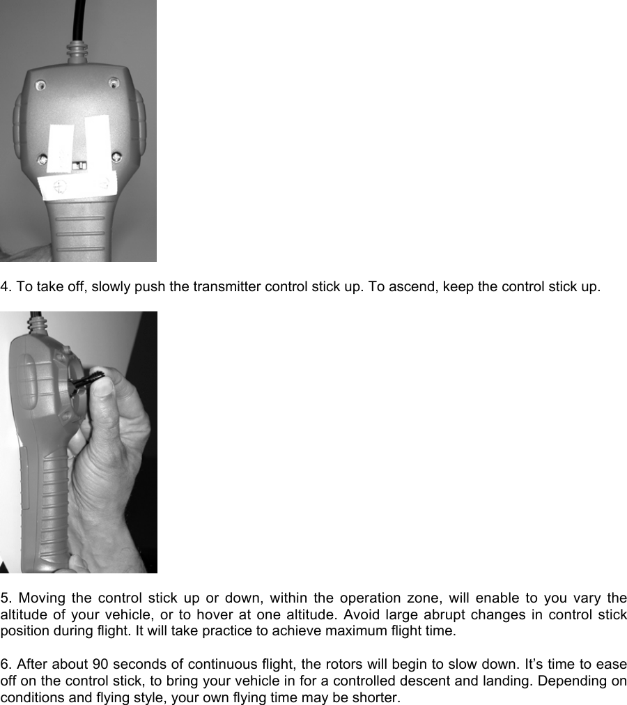 4. To take off, slowly push the transmitter control stick up. To ascend, keep the control stick up.5.  Moving  the  control  stick  up  or  down,  within  the  operation  zone,  will  enable  to  you  vary  thealtitude of your  vehicle, or to hover  at one altitude. Avoid  large abrupt changes in  control stickposition during flight. It will take practice to achieve maximum flight time.6. After about 90 seconds of continuous flight, the rotors will begin to slow down. It’s time to easeoff on the control stick, to bring your vehicle in for a controlled descent and landing. Depending onconditions and flying style, your own flying time may be shorter.