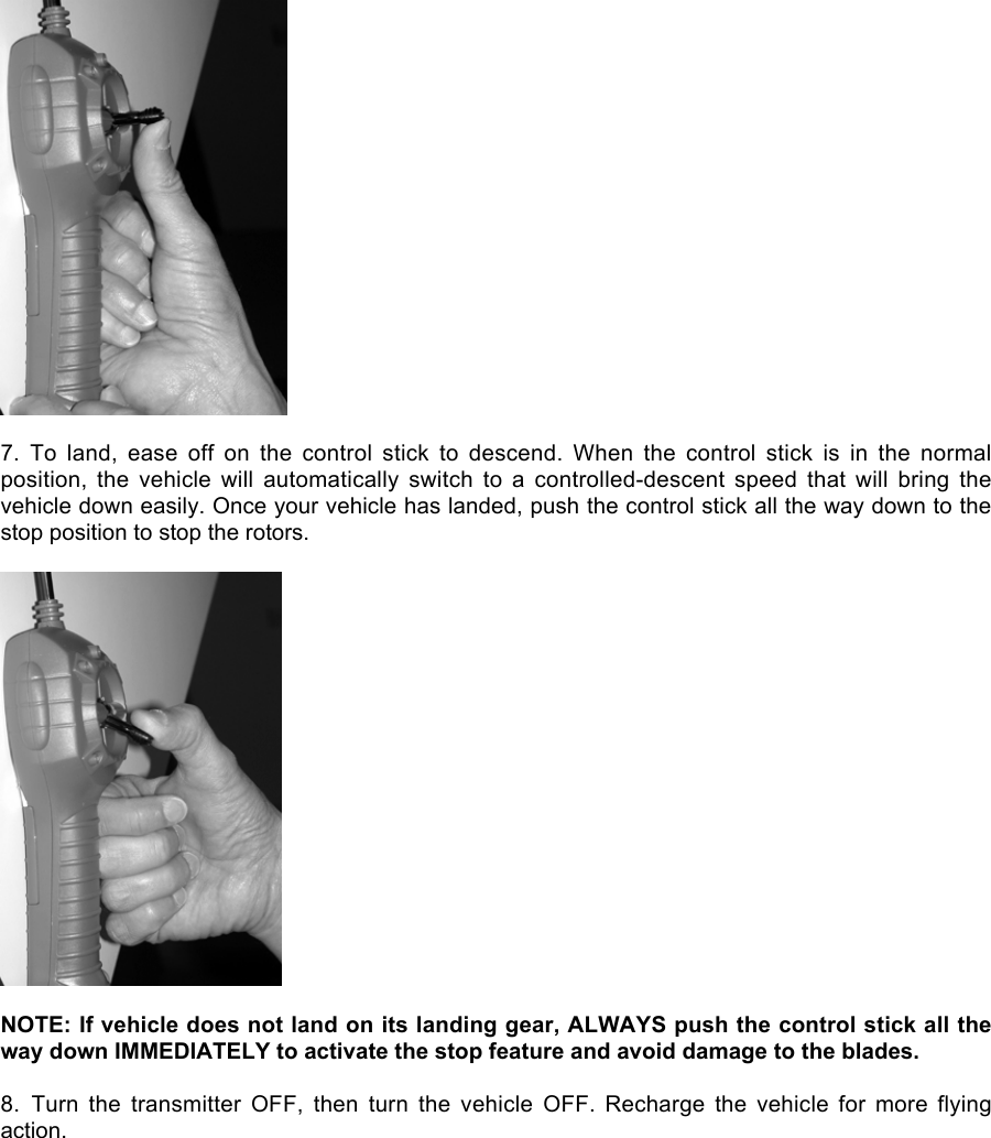 7.  To  land,  ease  off  on  the  control  stick  to  descend.  When  the  control  stick  is  in  the  normalposition,  the  vehicle  will  automatically  switch  to  a  controlled-descent  speed  that  will  bring  thevehicle down easily. Once your vehicle has landed, push the control stick all the way down to thestop position to stop the rotors.NOTE: If vehicle does not land on its landing gear, ALWAYS push the control stick all theway down IMMEDIATELY to activate the stop feature and avoid damage to the blades.8.  Turn  the  transmitter  OFF,  then  turn  the  vehicle  OFF.  Recharge  the  vehicle  for  more  flyingaction.
