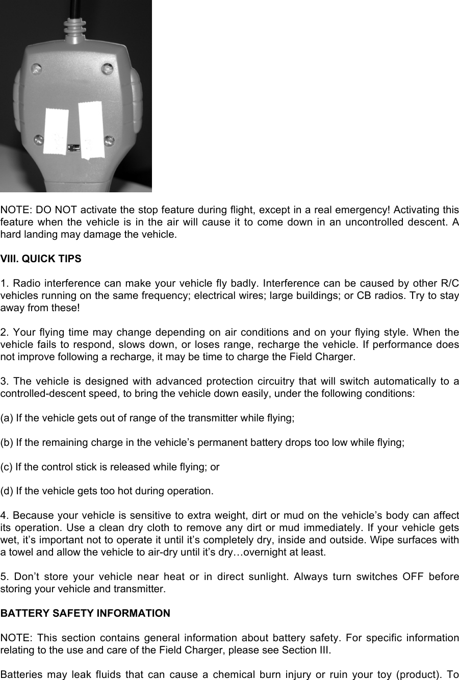 NOTE: DO NOT activate the stop feature during flight, except in a real emergency! Activating thisfeature when the  vehicle is in the  air will cause it  to come down in  an  uncontrolled descent. Ahard landing may damage the vehicle.VIII. QUICK TIPS1. Radio interference can make your vehicle fly badly. Interference can be caused by other R/Cvehicles running on the same frequency; electrical wires; large buildings; or CB radios. Try to stayaway from these!2. Your flying time may change depending on air conditions and on your flying style. When thevehicle fails to respond, slows down, or loses range, recharge the vehicle. If performance doesnot improve following a recharge, it may be time to charge the Field Charger.3. The vehicle is  designed  with advanced protection circuitry  that will switch automatically to  acontrolled-descent speed, to bring the vehicle down easily, under the following conditions:(a) If the vehicle gets out of range of the transmitter while flying;(b) If the remaining charge in the vehicle’s permanent battery drops too low while flying;(c) If the control stick is released while flying; or(d) If the vehicle gets too hot during operation.4. Because your vehicle is sensitive to extra weight, dirt or mud on the vehicle’s body can affectits operation. Use a clean dry cloth to remove any dirt or mud immediately. If your vehicle getswet, it’s important not to operate it until it’s completely dry, inside and outside. Wipe surfaces witha towel and allow the vehicle to air-dry until it’s dry…overnight at least.5.  Don’t  store  your  vehicle  near  heat  or  in  direct  sunlight.  Always  turn  switches  OFF  beforestoring your vehicle and transmitter.BATTERY SAFETY INFORMATIONNOTE:  This  section  contains  general  information  about  battery  safety.  For  specific  informationrelating to the use and care of the Field Charger, please see Section III.Batteries  may  leak  fluids  that  can  cause  a  chemical  burn  injury  or  ruin  your  toy  (product).  To