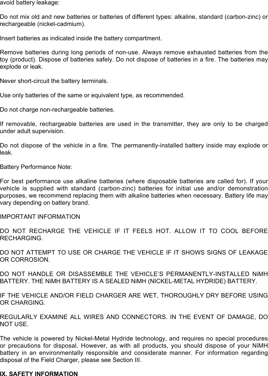 avoid battery leakage:Do not mix old and new batteries or batteries of different types: alkaline, standard (carbon-zinc) orrechargeable (nickel-cadmium).Insert batteries as indicated inside the battery compartment.Remove batteries during long periods of non-use. Always remove exhausted batteries from thetoy (product). Dispose of batteries safely. Do not dispose of batteries in a fire. The batteries mayexplode or leak.Never short-circuit the battery terminals.Use only batteries of the same or equivalent type, as recommended.Do not charge non-rechargeable batteries.If  removable,  rechargeable  batteries  are  used  in  the  transmitter,  they  are  only  to  be  chargedunder adult supervision.Do not dispose of  the vehicle in a fire. The permanently-installed battery inside may explode orleak.Battery Performance Note:For best performance use  alkaline batteries (where disposable  batteries are called for). If  yourvehicle  is  supplied  with  standard  (carbon-zinc)  batteries  for  initial  use  and/or  demonstrationpurposes, we recommend replacing them with alkaline batteries when necessary. Battery life mayvary depending on battery brand.IMPORTANT INFORMATIONDO  NOT  RECHARGE  THE  VEHICLE  IF  IT  FEELS  HOT.  ALLOW  IT  TO  COOL  BEFORERECHARGING.DO NOT ATTEMPT TO USE OR CHARGE THE VEHICLE IF IT SHOWS SIGNS OF LEAKAGEOR CORROSION.DO  NOT  HANDLE  OR  DISASSEMBLE  THE  VEHICLE’S  PERMANENTLY-INSTALLED  NiMHBATTERY. THE NiMH BATTERY IS A SEALED NiMH (NICKEL-METAL HYDRIDE) BATTERY.IF THE VEHICLE AND/OR FIELD CHARGER ARE WET, THOROUGHLY DRY BEFORE USINGOR CHARGING.REGULARLY EXAMINE ALL  WIRES AND CONNECTORS. IN  THE  EVENT OF DAMAGE, DONOT USE.The vehicle is powered by Nickel-Metal Hydride technology, and requires no special proceduresor  precautions  for  disposal.  However,  as  with  all  products,  you  should  dispose  of  your  NiMHbattery  in  an  environmentally  responsible  and  considerate  manner.  For  information  regardingdisposal of the Field Charger, please see Section III.IX. SAFETY INFORMATION