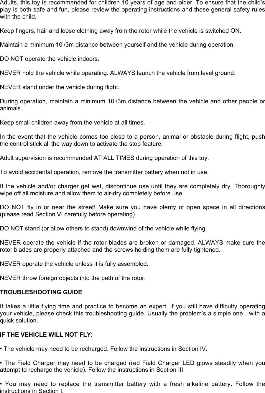 Adults, this toy is recommended for children 10 years of age and older. To ensure that the child’splay is both safe and fun, please review the operating instructions and these general safety ruleswith the child.Keep fingers, hair and loose clothing away from the rotor while the vehicle is switched ON.Maintain a minimum 10’/3m distance between yourself and the vehicle during operation.DO NOT operate the vehicle indoors.NEVER hold the vehicle while operating. ALWAYS launch the vehicle from level ground.NEVER stand under the vehicle during flight.During operation, maintain a minimum 10’/3m distance between the vehicle and other people oranimals.Keep small children away from the vehicle at all times.In the event that the vehicle comes too close to a person, animal or obstacle during flight, pushthe control stick all the way down to activate the stop feature.Adult supervision is recommended AT ALL TIMES during operation of this toy.To avoid accidental operation, remove the transmitter battery when not in use.If the vehicle and/or charger get wet, discontinue use until they are completely dry. Thoroughlywipe off all moisture and allow them to air-dry completely before use.DO  NOT  fly  in  or  near  the  street!  Make  sure  you  have  plenty  of  open  space  in  all  directions(please read Section VI carefully before operating).DO NOT stand (or allow others to stand) downwind of the vehicle while flying.NEVER operate the vehicle if the rotor blades are broken or damaged. ALWAYS make sure therotor blades are properly attached and the screws holding them are fully tightened.NEVER operate the vehicle unless it is fully assembled.NEVER throw foreign objects into the path of the rotor.TROUBLESHOOTING GUIDEIt takes a little flying time and practice to become an expert. If you still have difficulty operatingyour vehicle, please check this troubleshooting guide. Usually the problem’s a simple one…with aquick solution.IF THE VEHICLE WILL NOT FLY:• The vehicle may need to be recharged. Follow the instructions in Section IV.• The Field Charger may need to be charged (red Field Charger LED glows steadily when youattempt to recharge the vehicle). Follow the instructions in Section III.•  You  may  need  to  replace  the  transmitter  battery  with  a  fresh  alkaline  battery.  Follow  theinstructions in Section I.