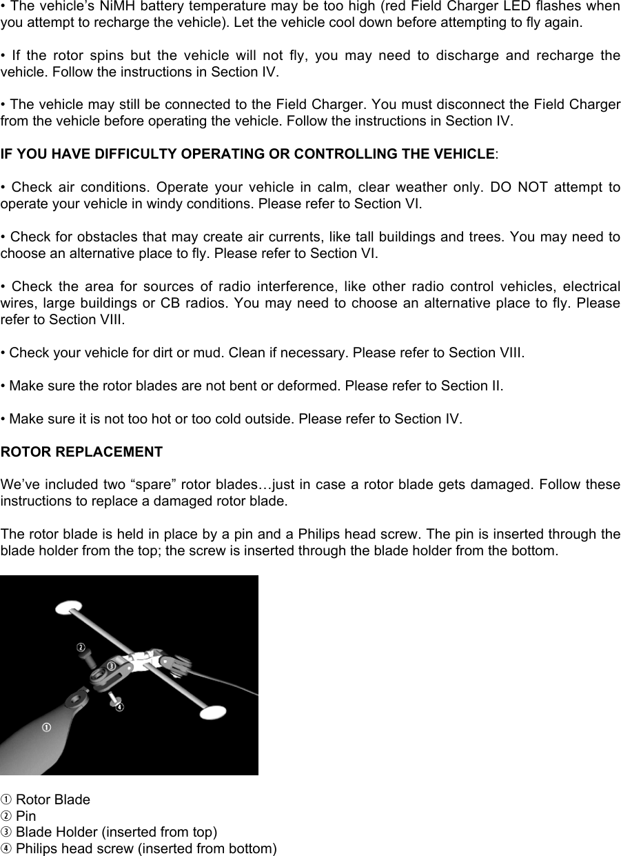 • The vehicle’s NiMH battery temperature may be too high (red Field Charger LED flashes whenyou attempt to recharge the vehicle). Let the vehicle cool down before attempting to fly again.•  If  the  rotor  spins  but  the  vehicle  will  not  fly,  you  may  need  to  discharge  and  recharge  thevehicle. Follow the instructions in Section IV.• The vehicle may still be connected to the Field Charger. You must disconnect the Field Chargerfrom the vehicle before operating the vehicle. Follow the instructions in Section IV.IF YOU HAVE DIFFICULTY OPERATING OR CONTROLLING THE VEHICLE:•  Check  air  conditions.  Operate  your  vehicle  in  calm,  clear  weather  only.  DO  NOT  attempt  tooperate your vehicle in windy conditions. Please refer to Section VI.• Check for obstacles that may create air currents, like tall buildings and trees. You may need tochoose an alternative place to fly. Please refer to Section VI.•  Check  the  area  for  sources  of  radio  interference,  like  other  radio  control  vehicles,  electricalwires, large buildings or CB radios. You may need to choose an alternative place to fly. Pleaserefer to Section VIII.• Check your vehicle for dirt or mud. Clean if necessary. Please refer to Section VIII.• Make sure the rotor blades are not bent or deformed. Please refer to Section II.• Make sure it is not too hot or too cold outside. Please refer to Section IV.ROTOR REPLACEMENTWe’ve included two “spare” rotor blades…just in case a rotor blade gets damaged. Follow theseinstructions to replace a damaged rotor blade.The rotor blade is held in place by a pin and a Philips head screw. The pin is inserted through theblade holder from the top; the screw is inserted through the blade holder from the bottom.q Rotor Bladew Pine Blade Holder (inserted from top)r Philips head screw (inserted from bottom)