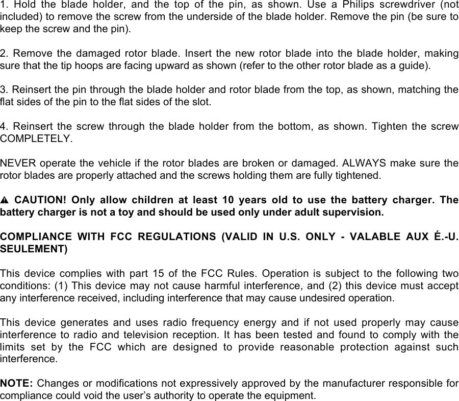 1.  Hold  the  blade  holder,  and  the  top  of  the  pin,  as  shown.  Use  a  Philips  screwdriver  (notincluded) to remove the screw from the underside of the blade holder. Remove the pin (be sure tokeep the screw and the pin).2.  Remove  the  damaged  rotor  blade.  Insert the  new  rotor  blade  into  the  blade  holder,  makingsure that the tip hoops are facing upward as shown (refer to the other rotor blade as a guide).3. Reinsert the pin through the blade holder and rotor blade from the top, as shown, matching theflat sides of the pin to the flat sides of the slot.4.  Reinsert  the  screw  through  the  blade holder  from  the  bottom,  as  shown. Tighten  the  screwCOMPLETELY.NEVER operate the vehicle if the rotor blades are broken or damaged. ALWAYS make sure therotor blades are properly attached and the screws holding them are fully tightened.l CAUTION!  Only  allow children  at  least  10  years old  to  use  the  battery  charger.  Thebattery charger is not a toy and should be used only under adult supervision.COMPLIANCE  WITH  FCC  REGULATIONS  (VALID  IN  U.S.  ONLY  -  VALABLE  AUX  É.-U.SEULEMENT)This  device  complies  with  part  15  of  the  FCC  Rules.  Operation  is  subject  to  the  following  twoconditions: (1) This device may not cause harmful interference, and (2) this device must acceptany interference received, including interference that may cause undesired operation.This  device  generates  and  uses  radio  frequency  energy  and  if  not  used  properly  may  causeinterference to radio and  television  reception. It has been tested and found to  comply  with  thelimits  set  by  the  FCC  which  are  designed  to  provide  reasonable  protection  against  suchinterference.NOTE: Changes or modifications not expressively approved by the manufacturer responsible forcompliance could void the user’s authority to operate the equipment.