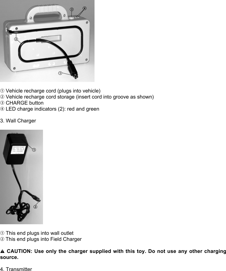 q Vehicle recharge cord (plugs into vehicle)w Vehicle recharge cord storage (insert cord into groove as shown)e CHARGE buttonr LED charge indicators (2): red and green3. Wall Chargerq This end plugs into wall outletw This end plugs into Field Chargerl CAUTION: Use only the charger supplied with this toy. Do not use any other chargingsource.4. Transmitter