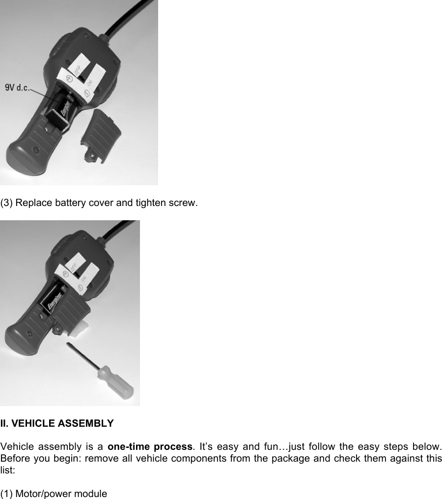 (3) Replace battery cover and tighten screw.II. VEHICLE ASSEMBLYVehicle  assembly  is  a  one-time process.  It’s  easy  and  fun…just  follow  the  easy steps  below.Before you begin: remove all vehicle components from the package and check them against thislist:(1) Motor/power module