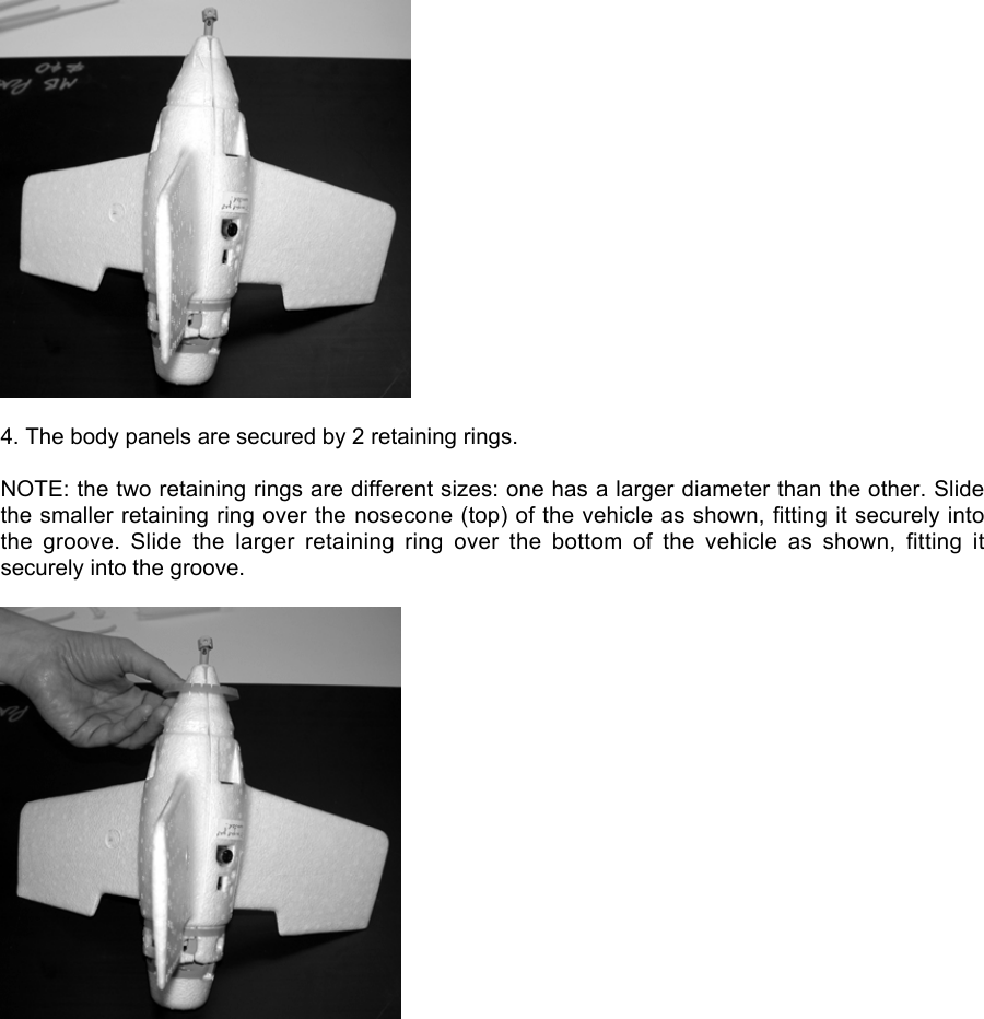 4. The body panels are secured by 2 retaining rings.NOTE: the two retaining rings are different sizes: one has a larger diameter than the other. Slidethe smaller retaining ring over the nosecone (top) of the vehicle as shown, fitting it securely intothe  groove.  Slide  the  larger  retaining  ring  over  the  bottom  of  the  vehicle  as  shown,  fitting  itsecurely into the groove.