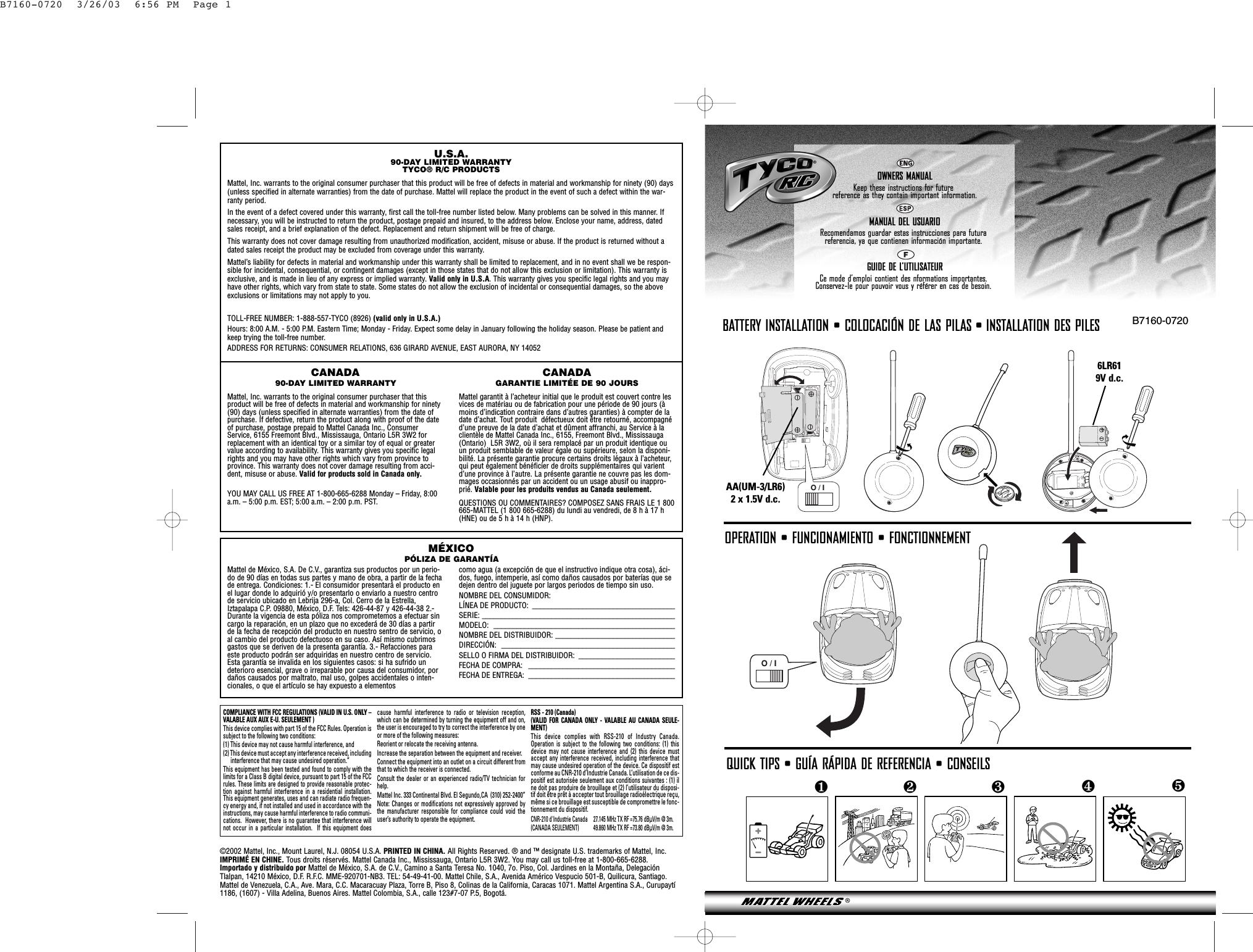 O / IB7160-0720❺❹❷❸❶OWNERS MANUALKeep these instructions for futurereference as they contain important information.MANUAL DEL USUARIORecomendamos guardar estas instrucciones para futura referencia, ya que contienen información importante.GUIDE DE L’UTILISATEURCe mode d’emploi contient des nformations importantes. Conservez-le pour pouvoir vous y référer en cas de besoin.+O / IBATTERY INSTALLATION • COLOCACIÓN DE LAS PILAS • INSTALLATION DES PILES AA(UM-3/LR6)2 x 1.5V d.c. 6LR619V d.c. QUICK TIPS • GUÍA RÁPIDA DE REFERENCIA • CONSEILSU.S.A.90-DAY LIMITED WARRANTYTYCO® R/C PRODUCTSMattel, Inc. warrants to the original consumer purchaser that this product will be free of defects in material and workmanship for ninety (90) days(unless specified in alternate warranties) from the date of purchase. Mattel will replace the product in the event of such a defect within the war-ranty period.In the event of a defect covered under this warranty, first call the toll-free number listed below. Many problems can be solved in this manner. Ifnecessary, you will be instructed to return the product, postage prepaid and insured, to the address below. Enclose your name, address, datedsales receipt, and a brief explanation of the defect. Replacement and return shipment will be free of charge.This warranty does not cover damage resulting from unauthorized modification, accident, misuse or abuse. If the product is returned without adated sales receipt the product may be excluded from coverage under this warranty.Mattel’s liability for defects in material and workmanship under this warranty shall be limited to replacement, and in no event shall we be respon-sible for incidental, consequential, or contingent damages (except in those states that do not allow this exclusion or limitation). This warranty isexclusive, and is made in lieu of any express or implied warranty. Valid only in U.S.A. This warranty gives you specific legal rights and you mayhave other rights, which vary from state to state. Some states do not allow the exclusion of incidental or consequential damages, so the aboveexclusions or limitations may not apply to you.TOLL-FREE NUMBER: 1-888-557-TYCO (8926) (valid only in U.S.A.)Hours: 8:00 A.M. - 5:00 P.M. Eastern Time; Monday - Friday. Expect some delay in January following the holiday season. Please be patient andkeep trying the toll-free number.ADDRESS FOR RETURNS: CONSUMER RELATIONS, 636 GIRARD AVENUE, EAST AURORA, NY 14052Mattel de México, S.A. De C.V., garantiza sus productos por un perio-do de 90 días en todas sus partes y mano de obra, a partir de la fechade entrega. Condiciones: 1.- El consumidor presentará el producto enel lugar donde lo adquirió y/o presentarlo o enviarlo a nuestro centrode servicio ubicado en Lebrija 296-a, Col. Cerro de la Estrella,Iztapalapa C.P. 09880, México, D.F. Tels: 426-44-87 y 426-44-38 2.-Durante la vigencia de esta póliza nos comprometemos a efectuar sincargo la reparación, en un plazo que no excederá de 30 días a partirde la fecha de recepción del producto en nuestro sentro de servicio, oal cambio del producto defectuoso en su caso. Así mismo cubrimosgastos que se deriven de la presenta garantía. 3.- Refacciones paraeste producto podrán ser adquiridas en nuestro centro de servicio.Esta garantía se invalida en los siguientes casos: si ha sufrido undeterioro esencial, grave o irreparable por causa del consumidor, pordaños causados por maltrato, mal uso, golpes accidentales o inten-cionales, o que el artículo se hay expuesto a elementos como agua (a excepción de que el instructivo indique otra cosa), áci-dos, fuego, intemperie, así como daños causados por baterías que sedejen dentro del juguete por largos periodos de tiempo sin uso.NOMBRE DEL CONSUMIDOR: LÍNEA DE PRODUCTO:  _____________________________________SERIE: __________________________________________________MODELO: _______________________________________________NOMBRE DEL DISTRIBUIDOR: _______________________________DIRECCIÓN: _____________________________________________SELLO O FIRMA DEL DISTRIBUIDOR:  _________________________FECHA DE COMPRA:  ______________________________________FECHA DE ENTREGA:  ______________________________________CANADA90-DAY LIMITED WARRANTYMattel, Inc. warrants to the original consumer purchaser that thisproduct will be free of defects in material and workmanship for ninety(90) days (unless specified in alternate warranties) from the date ofpurchase. If defective, return the product along with proof of the dateof purchase, postage prepaid to Mattel Canada Inc., ConsumerService, 6155 Freemont Blvd., Mississauga, Ontario L5R 3W2 forreplacement with an identical toy or a similar toy of equal or greatervalue according to availability. This warranty gives you specific legalrights and you may have other rights which vary from province toprovince. This warranty does not cover damage resulting from acci-dent, misuse or abuse. Valid for products sold in Canada only.YOU MAY CALL US FREE AT 1-800-665-6288 Monday – Friday, 8:00a.m. – 5:00 p.m. EST; 5:00 a.m. – 2:00 p.m. PST.CANADAGARANTIE LIMITÉE DE 90 JOURSMattel garantit à l’acheteur initial que le produit est couvert contre lesvices de matériau ou de fabrication pour une période de 90 jours (àmoins d’indication contraire dans d’autres garanties) à compter de ladate d’achat. Tout produit  défectueux doit être retourné, accompagnéd’une preuve de la date d’achat et dûment affranchi, au Service à laclientèle de Mattel Canada Inc., 6155, Freemont Blvd., Mississauga(Ontario)  L5R 3W2, où il sera remplacé par un produit identique ouun produit semblable de valeur égale ou supérieure, selon la disponi-bilité. La présente garantie procure certains droits légaux à l’acheteur,qui peut également bénéficier de droits supplémentaires qui varientd’une province à l’autre. La présente garantie ne couvre pas les dom-mages occasionnés par un accident ou un usage abusif ou inappro-prié. Valable pour les produits vendus au Canada seulement.QUESTIONS OU COMMENTAIRES? COMPOSEZ SANS FRAIS LE 1 800665-MATTEL (1 800 665-6288) du lundi au vendredi, de 8 h à 17 h(HNE) ou de 5 h à 14 h (HNP).COMPLIANCE WITH FCC REGULATIONS (VALID IN U.S. ONLY –VALABLE AUX AUX E-U. SEULEMENT )This device complies with part 15 of the FCC Rules. Operation issubject to the following two conditions:(1) This device may not cause harmful interference, and (2) This device must accept any interference received, includinginterference that may cause undesired operation.”This equipment has been tested and found to comply with thelimits for a Class B digital device, pursuant to part 15 of the FCCrules. These limits are designed to provide reasonable protec-tion against harmful interference in a residential installation.This equipment generates, uses and can radiate radio frequen-cy energy and, if not installed and used in accordance with theinstructions, may cause harmful interference to radio communi-cations.  However, there is no guarantee that interference willnot occur in a particular installation.  If this equipment doescause harmful interference to radio or television reception,which can be determined by turning the equipment off and on,the user is encouraged to try to correct the interference by oneor more of the following measures:Reorient or relocate the receiving antenna.Increase the separation between the equipment and receiver.Connect the equipment into an outlet on a circuit different fromthat to which the receiver is connected.Consult the dealer or an experienced radio/TV technician forhelp.Mattel Inc. 333 Continental Blvd. El Segundo,CA  (310) 252-2400”Note: Changes or modifications not expressively approved bythe manufacturer responsible for compliance could void theuser’s authority to operate the equipment.RSS - 210 (Canada) (VALID FOR CANADA ONLY - VALABLE AU CANADA SEULE-MENT)This device complies with RSS-210 of Industry Canada.Operation is subject to the following two conditions: (1) thisdevice may not cause interference and (2) this device mustaccept any interference received, including interference thatmay cause undesired operation of the device. Ce dispositif estconforme au CNR-210 d’Industrie Canada. L’utilisation de ce dis-positif est autorisée seulement aux conditions suivantes : (1) ilne doit pas produire de brouillage et (2) l’utilisateur du disposi-tif doit être prêt à accepter tout brouillage radioélectrique reçu,même si ce brouillage est susceptible de compromettre le fonc-tionnement du dispositif.CNR-210 d&apos;Industrie Canada 27.145 MHz TX RF =75.76 dBÌV/m @ 3m.(CANADA SEULEMENT) 49.860 MHz TX RF =73.80 dBÌV/m @ 3m.MÉXICOPÓLIZA DE GARANTÍA©2002 Mattel, Inc., Mount Laurel, N.J. 08054 U.S.A. PRINTED IN CHINA. All Rights Reserved. ® and ™ designate U.S. trademarks of Mattel, Inc.IMPRIMÉ EN CHINE. Tous droits réservés. Mattel Canada Inc., Mississauga, Ontario L5R 3W2. You may call us toll-free at 1-800-665-6288.Importado y distribuido por Mattel de México, S.A. de C.V., Camino a Santa Teresa No. 1040, 7o. Piso, Col. Jardines en la Montaña, DelegaciónTlalpan, 14210 México, D.F. R.F.C. MME-920701-NB3. TEL: 54-49-41-00. Mattel Chile, S.A., Avenida Américo Vespucio 501-B, Quilicura, Santiago.Mattel de Venezuela, C.A., Ave. Mara, C.C. Macaracuay Plaza, Torre B, Piso 8, Colinas de la California, Caracas 1071. Mattel Argentina S.A., Curupaytí1186, (1607) - Villa Adelina, Buenos Aires. Mattel Colombia, S.A., calle 123#7-07 P.5, Bogotá.OPERATION • FUNCIONAMIENTO • FONCTIONNEMENTB7160-0720  3/26/03  6:56 PM  Page 1