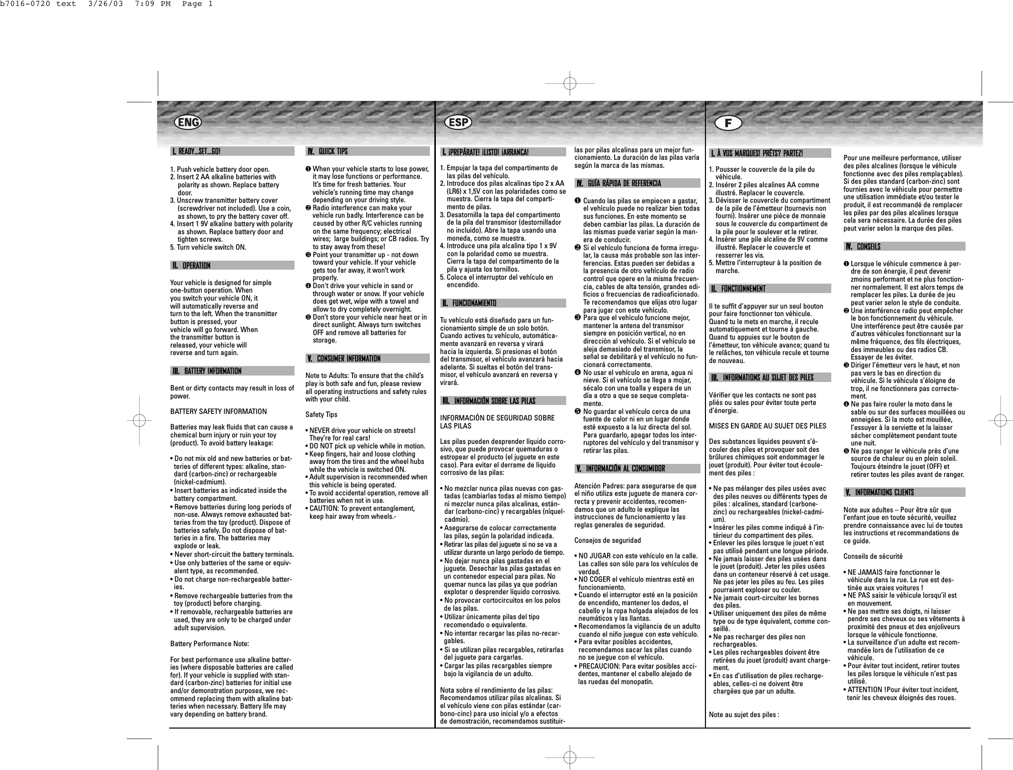 II..READY…SET…GO!1. Push vehicle battery door open.2. Insert 2 AA alkaline batteries withpolarity as shown. Replace batterydoor. 3. Unscrew transmitter battery cover(screwdriver not included). Use a coin,as shown, to pry the battery cover off.4. Insert 1 9V alkaline battery with polarityas shown. Replace battery door andtighten screws.5. Turn vehicle switch ON.IIII..OPERATIONYour vehicle is designed for simpleone-button operation. Whenyou switch your vehicle ON, itwill automatically reverse andturn to the left. When the transmitterbutton is pressed, yourvehicle will go forward. Whenthe transmitter button isreleased, your vehicle willreverse and turn again.IIIIII..BATTERY INFORMATIONBent or dirty contacts may result in loss ofpower.BATTERY SAFETY INFORMATIONBatteries may leak fluids that can cause achemical burn injury or ruin your toy(product). To avoid battery leakage:• Do not mix old and new batteries or bat-teries of different types: alkaline, stan-dard (carbon-zinc) or rechargeable(nickel-cadmium).• Insert batteries as indicated inside thebattery compartment.• Remove batteries during long periods ofnon-use. Always remove exhausted bat-teries from the toy (product). Dispose ofbatteries safely. Do not dispose of bat-teries in a fire. The batteries mayexplode or leak.• Never short-circuit the battery terminals.• Use only batteries of the same or equiv-alent type, as recommended.• Do not charge non-rechargeable batter-ies.• Remove rechargeable batteries from thetoy (product) before charging.• If removable, rechargeable batteries areused, they are only to be charged underadult supervision.Battery Performance Note:For best performance use alkaline batter-ies (where disposable batteries are calledfor). If your vehicle is supplied with stan-dard (carbon-zinc) batteries for initial useand/or demonstration purposes, we rec-ommend replacing them with alkaline bat-teries when necessary. Battery life mayvary depending on battery brand.IIVV..  QUICK TIPS❶When your vehicle starts to lose power,it may lose functions or performance.It’s time for fresh batteries. Your vehicle’s running time may changedepending on your driving style.❷Radio interference can make your vehicle run badly. Interference can becaused by other R/C vehicles running on the same frequency; electrical wires;  large buildings; or CB radios. Tryto stay away from these!❸Point your transmitter up - not downtoward your vehicle. If your vehiclegets too far away, it won’t work properly.❹Don&apos;t drive your vehicle in sand orthrough water or snow. If your vehicledoes get wet, wipe with a towel andallow to dry completely overnight. ❺Don’t store your vehicle near heat or indirect sunlight. Always turn switchesOFF and remove all batteries for storage.VV..CONSUMER INFORMATIONNote to Adults: To ensure that the child’splay is both safe and fun, please reviewall operating instructions and safety ruleswith your child.Safety Tips• NEVER drive your vehicle on streets!They’re for real cars!• DO NOT pick up vehicle while in motion.• Keep fingers, hair and loose clothingaway from the tires and the wheel hubswhile the vehicle is switched ON.• Adult supervision is recommended whenthis vehicle is being operated.• To avoid accidental operation, remove allbatteries when not in use.• CAUTION: To prevent entanglement,keep hair away from wheels.-II..¡PREPÁRATE! ¡LISTO! ¡ARRANCA!1. Empujar la tapa del compartimento delas pilas del vehículo.2. Introduce dos pilas alcalinas tipo 2 x AA(LR6) x 1,5V con las polaridades como semuestra. Cierra la tapa del comparti-mento de pilas. 3. Desatornilla la tapa del compartimentode la pila del transmisor (destornilladorno incluido). Abre la tapa usando unamoneda, como se muestra.4. Introduce una pila alcalina tipo 1 x 9Vcon la polaridad como se muestra.Cierra la tapa del compartimento de lapila y ajusta los tornillos.5. Coloca el interruptor del vehículo enencendido.IIII..  FUNCIONAMIENTOTu  vehículo está diseñado para un fun-cionamiento simple de un solo botón.Cuando actives tu vehículo, automática-mente avanzará en reversa y viraráhacia la izquierda. Si presionas el botóndel transmisor, el vehículo avanzará haciaadelante. Si sueltas el botón del trans-misor, el vehículo avanzará en reversa yvirará.IIIIII..  INFORMACIÓN SOBRE LAS PILASINFORMACIÓN DE SEGURIDAD SOBRELAS PILASLas pilas pueden desprender líquido corro-sivo, que puede provocar quemaduras oestropear el producto (el juguete en estecaso). Para evitar el derrame de líquidocorrosivo de las pilas:• No mezclar nunca pilas nuevas con gas-tadas (cambiarlas todas al mismo tiempo)ni mezclar nunca pilas alcalinas, están-dar (carbono-cinc) y recargables (níquel-cadmio).• Asegurarse de colocar correctamentelas pilas, según la polaridad indicada.• Retirar las pilas del juguete si no se va autilizar durante un largo período de tiempo. • No dejar nunca pilas gastadas en eljuguete. Desechar las pilas gastadas enun contenedor especial para pilas. Noquemar nunca las pilas ya que podríanexplotar o desprender líquido corrosivo.• No provocar cortocircuitos en los polosde las pilas.• Utilizar únicamente pilas del tiporecomendado o equivalente.• No intentar recargar las pilas no-recar-gables.• Si se utilizan pilas recargables, retirarlasdel juguete para cargarlas.• Cargar las pilas recargables siemprebajo la vigilancia de un adulto.Nota sobre el rendimiento de las pilas:Recomendamos utilizar pilas alcalinas. Siel vehículo viene con pilas estándar (car-bono-cinc) para uso inicial y/o a efectosde demostración, recomendamos sustituir-las por pilas alcalinas para un mejor fun-cionamiento. La duración de las pilas varíasegún la marca de las mismas.IIVV..  GUÍA RÁPIDA DE REFERENCIA❶Cuando las pilas se empiecen a gastar,el vehículo puede no realizar bien todassus funciones. En este momento sedeben cambiar las pilas. La duración delas mismas puede variar según la man-era de conducir.  ❷Si el vehículo funciona de forma irregu-lar, la causa más probable son las inter-ferencias. Estas pueden ser debidas ala presencia de otro vehículo de radiocontrol que opere en la misma frecuen-cia, cables de alta tensión, grandes edi-ficios o frecuencias de radioaficionado.Te recomendamos que elijas otro lugarpara jugar con este vehículo.❸Para que el vehículo funcione mejor,mantener la antena del transmisorsiempre en posición vertical, no endirección al vehículo. Si el vehículo sealeja demasiado del transmisor, laseñal se debilitará y el vehículo no fun-cionará correctamente.❹No usar el vehículo en arena, agua ninieve. Si el vehículo se llega a mojar,sécalo con una toalla y espera de undía a otro a que se seque completa-mente. ❺No guardar el vehículo cerca de unafuente de calor ni en un lugar dondeesté expuesto a la luz directa del sol.Para guardarlo, apagar todos los inter-ruptores del vehículo y del transmisor yretirar las pilas.VV..INFORMACIÓN AL CONSUMIDORAtención Padres: para asegurarse de queel niño utiliza este juguete de manera cor-recta y prevenir accidentes, recomen-damos que un adulto le explique lasinstrucciones de funcionamiento y lasreglas generales de seguridad.Consejos de seguridad• NO JUGAR con este vehículo en la calle.Las calles son sólo para los vehículos deverdad.• NO COGER el vehículo mientras esté enfuncionamiento.• Cuando el interruptor esté en la posiciónde encendido, mantener los dedos, elcabello y la ropa holgada alejados de losneumáticos y las llantas.• Recomendamos la vigilancia de un adultocuando el niño juegue con este vehículo.• Para evitar posibles accidentes,recomendamos sacar las pilas cuandono se juegue con el vehículo.• PRECAUCION: Para evitar posibles acci-dentes, mantener el cabello alejado delas ruedas del monopatín.II..À VOS MARQUES! PRÊTS? PARTEZ!1. Pousser le couvercle de la pile duvéhicule.2. Insérer 2 piles alcalines AA commeillustré. Replacer le couvercle. 3. Dévisser le couvercle du compartimentde la pile de l’émetteur (tournevis nonfourni). Insérer une pièce de monnaiesous le couvercle du compartiment dela pile pour le soulever et le retirer.4. Insérer une pile alcaline de 9V commeillustré. Replacer le couvercle etresserrer les vis.5. Mettre l’interrupteur à la position demarche.IIII..FONCTIONNEMENTIl te suffit d’appuyer sur un seul boutonpour faire fonctionner ton véhicule.Quand tu le mets en marche, il reculeautomatiquement et tourne à gauche.Quand tu appuies sur le bouton del’émetteur, ton véhicule avance; quand tule relâches, ton véhicule recule et tournede nouveau.IIIIII..INFORMATIONS AU SUJET DES PILESVérifier que les contacts ne sont paspliés ou sales pour éviter toute perted’énergie. MISES EN GARDE AU SUJET DES PILESDes substances liquides peuvent s’é-couler des piles et provoquer soit desbrûlures chimiques soit endommager lejouet (produit). Pour éviter tout écoule-ment des piles :• Ne pas mélanger des piles usées avecdes piles neuves ou différents types depiles : alcalines, standard (carbone-zinc) ou rechargeables (nickel-cadmi-um).• Insérer les piles comme indiqué à l’in-térieur du compartiment des piles.• Enlever les piles lorsque le jouet n&apos;estpas utilisé pendant une longue période. • Ne jamais laisser des piles usées dansle jouet (produit). Jeter les piles uséesdans un conteneur réservé à cet usage.Ne pas jeter les piles au feu. Les pilespourraient exploser ou couler.• Ne jamais court-circuiter les bornesdes piles.• Utiliser uniquement des piles de mêmetype ou de type équivalent, comme con-seillé.• Ne pas recharger des piles nonrechargeables.• Les piles rechargeables doivent êtreretirées du jouet (produit) avant charge-ment.• En cas d’utilisation de piles recharge-ables, celles-ci ne doivent êtrechargées que par un adulte.Note au sujet des piles :Pour une meilleure performance, utiliserdes piles alcalines (lorsque le véhiculefonctionne avec des piles remplaçables).Si des piles standard (carbon-zinc) sontfournies avec le véhicule pour permettreune utilisation immédiate et/ou tester leproduit, il est recommandé de remplacerles piles par des piles alcalines lorsquecela sera nécessaire. La durée des pilespeut varier selon la marque des piles.IIVV..CONSEILS❶Lorsque le véhicule commence à per-dre de son énergie, il peut devenirzmoins performant et ne plus fonction-ner normalement. Il est alors temps deremplacer les piles. La durée de jeupeut varier selon le style de conduite. ❷Une interférence radio peut empêcherle bon fonctionnement du véhicule.Une interférence peut être causée pard’autres véhicules fonctionnant sur lamême fréquence, des fils électriques,des immeubles ou des radios CB.Essayer de les éviter.❸Diriger l’émetteur vers le haut, et nonpas vers le bas en direction duvéhicule. Si le véhicule s’éloigne detrop, il ne fonctionnera pas correcte-ment. ❹Ne pas faire rouler la moto dans lesable ou sur des surfaces mouillées ouenneigées. Si la moto est mouillée,l’essuyer à la serviette et la laissersécher complètement pendant touteune nuit. ❺Ne pas ranger le véhicule près d’unesource de chaleur ou en plein soleil.Toujours éteindre le jouet (OFF) etretirer toutes les piles avant de ranger.VV..  INFORMATIONS CLIENTSNote aux adultes – Pour être sûr quel’enfant joue en toute sécurité, veuillezprendre connaissance avec lui de toutesles instructions et recommandations dece guide.Conseils de sécurité• NE JAMAIS faire fonctionner levéhicule dans la rue. La rue est des-tinée aux vraies voitures !• NE PAS saisir le véhicule lorsqu’il esten mouvement.• Ne pas mettre ses doigts, ni laisserpendre ses cheveux ou ses vêtements àproximité des pneus et des enjoliveurslorsque le véhicule fonctionne.• La surveillance d’un adulte est recom-mandée lors de l’utilisation de cevéhicule.• Pour éviter tout incident, retirer toutesles piles lorsque le véhicule n’est pasutilisé.• ATTENTION !Pour éviter tout incident,   tenir les cheveux éloignés des roues.b7016-0720 text  3/26/03  7:09 PM  Page 1