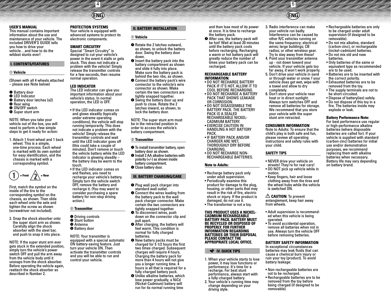 45USER’S MANUALThis manual contains importantinformation about the use andmaintenance of your vehicle. Theincluded DRIVER’S GUIDE tellsyou how to drive yourvehicle…and how to do thewildest stunts ever!I. CONTENTS/FEATURESqVehicle(Shown with all 4 wheels attached– please see Note below)qBattery doorwLED IndicatoreBattery door latches (x2)rRear wingtON/OFF switchySuper stunt armNOTE: When you take your vehicle out of the box, you willneed to perform a few simplesteps to get it ready for action:1. Attach 1 front wheel and 1 backwheel. This is a simple, one-time process. Each wheelis marked with its own symbolfor easy identification, and thechassis is marked with a corresponding symbol.= Front   = RearFirst, match the symbol on theinside of the tire to the corresponding symbol on thechassis, as shown. Then slideeach wheel onto the axle andtighten the screw as shown(screwdriver not included).2. Snap the shock absorber ontothe super stunt arm as shown.Carefully align the shockabsorber with the steel bar, and push to snap it into place.NOTE: If the super stunt arm evergets stuck in the extended position,simply turn the vehicle’s powerswitch OFF and pull the arm awayfrom the vehicle body until itunsnaps from the shock absorber.Before operating the vehicle again,reattach the shock absorber asdescribed in Number 2.PROTECTION SYSTEMSYour vehicle is equipped withadvanced systems to protect itselectronic components.SMART CIRCUITRYSpecial “Smart Circuitry” isdesigned to cut your vehicle’spower in the event it stalls or getsstuck. This does not indicate aproblem with the vehicle! Simplyrelease the transmitter controlsfor a few seconds, then resumenormal operation.LED INDICATORThe LED indicator can give youimportant information about yourvehicle’s status. In normal operation, the LED is OFF.• If the LED indicator comes onand glows steadily (typicallyunder extreme operating conditions), the vehicle will stoprunning temporarily. This doesnot indicate a problem with thevehicle! Simply release thetransmitter controls and waituntil the LED indicator goes off(this could take a couple of minutes). Don’t remove or touchthe vehicle battery while the LEDindicator is glowing steadily –the battery may be warm to thetouch.• If the LED indicator comes onand flashes, you need torecharge your vehicle’s battery.Simply turn the vehicle switchOFF, remove the battery andrecharge it. (You may want toconsider purchasing a spare battery for non-stop drivingaction.)wTransmitterqDriving controlswStunt buttoneAntennarBattery doorNOTE: Your transmitter isequipped with a special automaticON battery-saving feature. Justturn your vehicle ON. Then activate the transmitter controlsand you will be able to run andcontrol your vehicle.II. BATTERY INSTALLATIONqVehicleqRotate the 2 latches outward,as shown, to unlock the batterydoor. Swing the battery doordown.wInsert the battery pack into thebattery compartment as shownand slide it fully into place.Make sure the battery pack isbehind the two ribs, as shown.eConnect the battery pack’s wireconnector to the vehicle’s wireconnector as shown. Make certain the two connectors aretightly snapped together.rSwing the battery door up andpush to close. Rotate the 2latches inward, as shown, tolock the battery door. NOTE: The super stunt arm mustbe in the retracted position inorder to access the vehicle’s battery compartment.wTransmitterqTo   install transmitter battery, openbattery door as shown.wInstall 2 AA alkaline batteries withpolarity (+/-) as shown inside battery compartment.eClose battery door.III. BATTERY CHARGING/CAREqPlug wall pack charger intostandard wall outlet.wConnect the wires leading fromthe battery pack to the wallpack charger connector. Makecertain the two connectors aretightly snapped together.eTo  disconnect wires, pushdown on the connector clip andpull apart.rAfter charging, the battery willfeel warm. This condition isnormal for fully charged batteries.tNew battery packs must becharged for 5 1/2 hours the firsttwo times charged. Subsequentcharges will require 4 hours.Charging the battery pack formore than 4 hours will not giveyou a longer running time. 4hours is all that is required for afully charged battery pack.yUnlike alkaline batteries, whichlose power gradually, a NiCd(Nickel-Cadmium) battery willrun for its normal running timeqand then lose most of its powerat once. It is time to rechargethe battery pack.uAfter use, the battery pack willbe hot! Wait at least 20 minutesuntil the battery pack coolsbefore recharging. Recharginga warm or hot battery pack willgreatly reduce the number oftimes your battery pack can berecharged.RECHARGEABLE BATTERY INFORMATION:• DO NOT RECHARGE BATTERYPACK IF IT’S HOT. ALLOW IT TOCOOL BEFORE RECHARGING.• DO NOT RECHARGE A BATTERYPACK THAT SHOWS LEAKAGEOR CORROSION.• DO NOT DISASSEMBLE THEBATTERY PACK. THE BATTERYPACK IS A SEALED RECHARGEABLE NICKEL-CADMIUM BATTERY.• EXERCISE CAUTION IN HANDLING A HOT BATTERYPACK.• IF BATTERY PACK AND/ORCHARGER ARE WET, THOROUGHLY DRY BEFORECHARGING.• DO NOT RECHARGE NON-RECHARGEABLE BATTERIES.Note to Adults:• Recharge battery pack onlyunder adult supervision.• Periodically examine this product for damage to the plug,housing, or other parts that mayresult in the risk of fire, electricshock or injury. If the product isdamaged, do not use it.• The transformer is not a toy.THIS PRODUCT USES A NICKEL-CADMIUM RECHARGEABLE BATTERY PACK. BATTERY MUSTBE RECYCLED OR DISPOSED OFPROPERLY. FOR FURTHER INFORMATION REGARDING BATTERIES OR THEIR DISPOSALPLEASE CONTACT THE APPROPRIATE LOCAL OFFICE.;IV. QUICK TIPS1. When your vehicle starts to losepower, it may lose functions orperformance. It&apos;s time for arecharge. For best stunt performance, always start witha fully-charged battery.2. Your vehicle&apos;s running time maychange depending on your driving style.3. Radio interference can makeyour vehicle run badly.Interference can be caused byother R/C vehicles running onthe same frequency; electricalwires; large buildings; CBradios; or other wireless gear.Try to stay away from these!4. Point your transmitter antennaup - not down toward your vehicle. If your vehicle gets toofar away, it won&apos;t work properly. 5. Don’t drive your vehicle in sandor through water or snow. f yourvehicle does get wet, wipe witha towel and allow to dry completely.6. Don’t store your vehicle nearheat or in direct sunlight.Always turn switches OFF andremove all batteries for storage.We recommend that you storeyour vehicle with the superstunt arm retracted. CONSUMER INFORMATIONNote to Adults: To ensure that thechild’s play is both safe and fun,please review all operatinginstructions and safety rules withyour child.SAFETY TIPS• NEVER drive your vehicle onstreets! They’re for real cars!• DO NOT pick up vehicle while inmotion.• Keep fingers, hair and looseclothing away from the tires andthe wheel hubs while the vehicleis switched ON.XCAUTION: To  prevent entanglement, keep hair awayfrom wheels.• Adult supervision is recommend-ed when this vehicle is beingoperated.• To avoid accidental operation,remove all batteries when not inuse. Always turn the vehicle OFFbefore removing batteries.BATTERY SAFETY INFORMATIONIn exceptional circumstances batteries may leak fluids that cancause a chemical burn injury orruin your toy (product). To avoidbattery leakage:• Non-rechargeable batteries arenot to be recharged.• Rechargeable batteries are to beremoved from the toy beforebeing charged (if designed to beremovable).• Rechargeable batteries are onlyto be charged under adult supervision (if designed to beremovable).• Do not mix alkaline, standard(carbon-zinc), or rechargeable(nickel-cadmium) batteries.• Do not mix old and new batteries.• Only batteries of the same orequivalent type as recommendedare to be used.• Batteries are to be inserted withthe correct polarity.• Exhausted batteries are to beremoved from the toy.• The supply terminals are not tobe short-circuited.• Dispose of battery(ies) safely.• Do not dispose of this toy in afire. The batteries inside mayexplode or leak.Battery Performance Note:For best performance use regularor high-performance alkaline batteries (where disposable batteries are called for). If yourvehicle is supplied with standard (carbon-zinc) batteries for initialuse and/or demonstration purposes, we recommend replacing them with alkaline batteries when necessary. Battery life may vary dependingon battery brand.hh