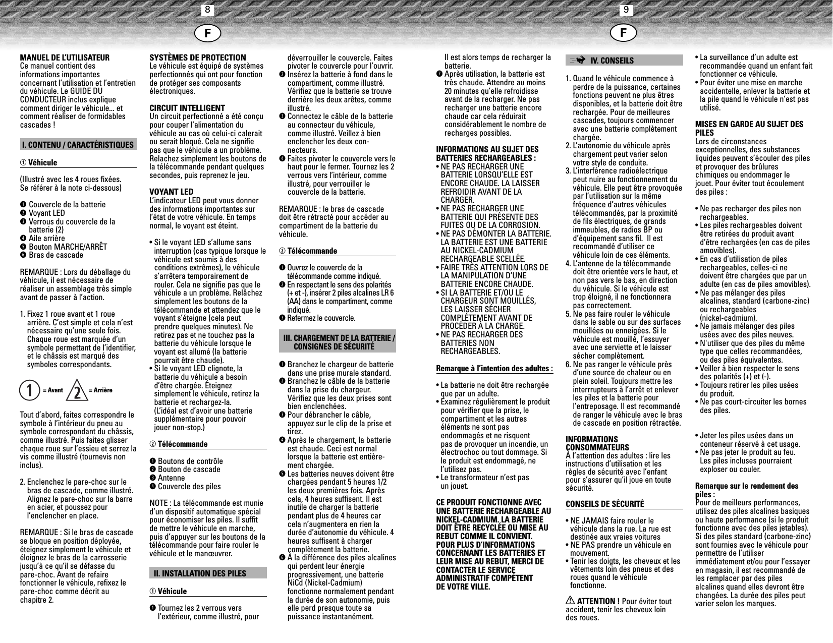 89MANUEL DE L’UTILISATEURCe manuel contient des informations importantes concernant l’utilisation et l’entretiendu véhicule. Le GUIDE DU CONDUCTEUR inclus explique comment diriger le véhicule... etcomment réaliser de formidablescascades !I. CONTENU / CARACTÉRISTIQUESqVéhicule(Illustré avec les 4 roues fixées. Se référer à la note ci-dessous)qCouvercle de la batteriewVoyant LEDeVerrous du couvercle de la batterie (2)rAile arrièretBouton MARCHE/ARRÊTyBras de cascadeREMARQUE : Lors du déballage duvéhicule, il est nécessaire de réaliser un assemblage très simpleavant de passer à l’action.1. Fixez 1 roue avant et 1 rouearrière. C’est simple et cela n’estnécessaire qu’une seule fois.Chaque roue est marquée d’unsymbole permettant de l’identifier,et le châssis est marqué des symboles correspondants.= Avant   = ArrièreTout d’abord, faites correspondre lesymbole à l’intérieur du pneu ausymbole correspondant du châssis,comme illustré. Puis faites glisserchaque roue sur l’essieu et serrez lavis comme illustré (tournevis noninclus).2. Enclenchez le pare-choc sur lebras de cascade, comme illustré.Alignez le pare-choc sur la barreen acier, et poussez pour l’enclencher en place.REMARQUE : Si le bras de cascadese bloque en position déployée,éteignez simplement le véhicule etéloignez le bras de la carrosseriejusqu’à ce qu’il se défasse du pare-choc. Avant de refaire fonctionner le véhicule, refixez lepare-choc comme décrit auchapitre 2.SYSTÈMES DE PROTECTIONLe véhicule est équipé de systèmesperfectionnés qui ont pour fonctionde protéger ses composants électroniques.CIRCUIT INTELLIGENTUn circuit perfectionné a été conçupour couper l’alimentation duvéhicule au cas où celui-ci caleraitou serait bloqué. Cela ne signifiepas que le véhicule a un problème.Relachez simplement les boutons dela télécommande pendant quelquessecondes, puis reprenez le jeu.VOYANT LEDL’indicateur LED peut vous donnerdes informations importantes surl’état de votre véhicule. En tempsnormal, le voyant est éteint.• Si le voyant LED s’allume sansinterruption (cas typique lorsque levéhicule est soumis à des conditions extrêmes), le véhicules’arrêtera temporairement derouler. Cela ne signifie pas que levéhicule a un problème. Relâchezsimplement les boutons de la télécommande et attendez que levoyant s’éteigne (cela peut prendre quelques minutes). Neretirez pas et ne touchez pas labatterie du véhicule lorsque levoyant est allumé (la batterie pourrait être chaude).• Si le voyant LED clignote, la batterie du véhicule a besoind’être chargée. Éteignez simplement le véhicule, retirez labatterie et rechargez-la. (L’idéal est d’avoir une batteriesupplémentaire pour pouvoir jouer non-stop.)wTélécommandeqBoutons de contrôlewBouton de cascadeeAntennerCouvercle des pilesNOTE : La télécommande est munied’un dispositif automatique spécialpour économiser les piles. Il suffitde mettre le véhicule en marche,puis d’appuyer sur les boutons de latélécommande pour faire rouler levéhicule et le manœuvrer.II. INSTALLATION DES PILESqVéhiculeqTournez les 2 verrous vers l’extérieur, comme illustré, pourdéverrouiller le couvercle. Faitespivoter le couvercle pour l’ouvrir.wInsérez la batterie à fond dans lecompartiment, comme illustré.Vérifiez que la batterie se trouvederrière les deux arêtes, commeillustré.eConnectez le câble de la batterieau connecteur du véhicule,comme illustré. Veillez à bienenclencher les deux con-necteurs.rFaites pivoter le couvercle vers lehaut pour le fermer. Tournez les 2verrous vers l’intérieur, commeillustré, pour verrouiller le couvercle de la batterie.REMARQUE : le bras de cascadedoit être rétracté pour accéder aucompartiment de la batterie duvéhicule.wTélécommandeqOuvrez le couvercle de la télécommande comme indiqué.wEn respectant le sens des polarités(+ et -), insérer 2 piles alcalines LR 6(AA) dans le compartiment, commeindiqué.eRefermez le couvercle.III. CHARGEMENT DE LA BATTERIE /CONSIGNES DE SÉCURITÉqBranchez le chargeur de batteriedans une prise murale standard.wBranchez le câble de la batteriedans la prise du chargeur.Vérifiez que les deux prises sontbien enclenchées.ePour débrancher le câble,appuyez sur le clip de la prise ettirez.rAprès le chargement, la batterieest chaude. Ceci est normallorsque la batterie est entière-ment chargée.tLes batteries neuves doivent êtrechargées pendant 5 heures 1/2les deux premières fois. Aprèscela, 4 heures suffisent. Il estinutile de charger la batterie pendant plus de 4 heures carcela n’augmentera en rien ladurée d’autonomie du véhicule. 4heures suffisent à charger complètement la batterie.yÀ la différence des piles alcalinesqui perdent leur énergie progressivement, une batterieNiCd (Nickel-Cadmium) fonctionne normalement pendantla durée de son autonomie, puiselle perd presque toute sa puissance instantanément. qIl est alors temps de recharger labatterie.uAprès utilisation, la batterie esttrès chaude. Attendre au moins20 minutes qu’elle refroidisseavant de la recharger. Ne pasrecharger une batterie encorechaude car cela réduirait considérablement le nombre derecharges possibles.INFORMATIONS AU SUJET DESBATTERIES RECHARGEABLES :• NE PAS RECHARGER UNE BATTERIE LORSQU’ELLE ESTENCORE CHAUDE. LA LAISSERREFROIDIR AVANT DE LA CHARGER.• NE PAS RECHARGER UNE BATTERIE QUI PRÉSENTE DESFUITES OU DE LA CORROSION.• NE PAS DÉMONTER LA BATTERIE.LA BATTERIE EST UNE BATTERIEAU NICKEL-CADMIUMRECHARGEABLE SCELLÉE.• FAIRE TRÈS ATTENTION LORS DELA MANIPULATION D’UNE BATTERIE ENCORE CHAUDE.• SI LA BATTERIE ET/OU LECHARGEUR SONT MOUILLÉS, LES LAISSER SÉCHERCOMPLÈTEMENT AVANT DEPROCÉDER À LA CHARGE.• NE PAS RECHARGER DES BATTERIES NON RECHARGEABLES.Remarque à l’intention des adultes :• La batterie ne doit être rechargéeque par un adulte. • Examinez régulièrement le produitpour vérifier que la prise, le compartiment et les autres éléments ne sont pas endommagés et ne risquent pas de provoquer un incendie, unélectrochoc ou tout dommage. Sile produit est endommagé, ne l’utilisez pas.• Le transformateur n’est pas un jouet.CE PRODUIT FONCTIONNE AVECUNE BATTERIE RECHARGEABLE AUNICKEL-CADMIUM. LA BATTERIEDOIT ÊTRE RECYCLÉE OU MISE AUREBUT COMME IL CONVIENT. POUR PLUS D’INFORMATIONSCONCERNANT LES BATTERIES ETLEUR MISE AU REBUT, MERCI DECONTACTER LE SERVICE ADMINISTRATIF COMPÉTENT DE VOTRE VILLE.;IV. CONSEILS1. Quand le véhicule commence àperdre de la puissance, certainesfonctions peuvent ne plus êtresdisponibles, et la batterie doit êtrerechargée. Pour de meilleurescascades, toujours commenceravec une batterie complètementchargée.2. L’autonomie du véhicule aprèschargement peut varier selonvotre style de conduite.3. L’interférence radioélectriquepeut nuire au fonctionnement duvéhicule. Elle peut être provoquéepar l’utilisation sur la mêmefréquence d’autres véhiculestélécommandés, par la proximitéde fils électriques, de grandsimmeubles, de radios BP oud’équipement sans fil.  Il estrecommandé d’utiliser cevéhicule loin de ces éléments.4. L’antenne de la télécommandedoit être orientée vers le haut, etnon pas vers le bas, en directiondu véhicule. Si le véhicule esttrop éloigné, il ne fonctionnerapas correctement. 5. Ne pas faire rouler le véhiculedans le sable ou sur des surfacesmouillées ou enneigées. Si levéhicule est mouillé, l’essuyeravec une serviette et le laissersécher complètement.6. Ne pas ranger le véhicule prèsd’une source de chaleur ou enplein soleil. Toujours mettre lesinterrrupteurs à l’arrêt et enleverles piles et la batterie pour l’entreposage. Il est recommandéde ranger le véhicule avec le brasde cascade en position rétractée.INFORMATIONS CONSOMMATEURSÀ l’attention des adultes : lire lesinstructions d’utilisation et lesrègles de sécurité avec l’enfantpour s’assurer qu’il joue en toutesécurité.CONSEILS DE SÉCURITÉ• NE JAMAIS faire rouler levéhicule dans la rue. La rue estdestinée aux vraies voitures• NE PAS prendre un véhicule enmouvement.• Tenir les doigts, les cheveux et lesvêtements loin des pneus et desroues quand le véhicule fonctionne.XATTENTION ! Pour éviter toutaccident, tenir les cheveux loin des roues.• La surveillance d’un adulte estrecommandée quand un enfant faitfonctionner ce véhicule.• Pour éviter une mise en marcheaccidentelle, enlever la batterie etla pile quand le véhicule n’est pasutilisé.MISES EN GARDE AU SUJET DESPILESLors de circonstances exceptionnelles, des substances liquides peuvent s’écouler des pileset provoquer des brûlures chimiques ou endommager le jouet. Pour éviter tout écoulementdes piles :• Ne pas recharger des piles nonrechargeables.• Les piles rechargeables doiventêtre retirées du produit avantd’être rechargées (en cas de pilesamovibles).• En cas d’utilisation de pilesrechargeables, celles-ci nedoivent être chargées que par unadulte (en cas de piles amovibles).• Ne pas mélanger des piles alcalines, standard (carbone-zinc)ou rechargeables (nickel-cadmium).• Ne jamais mélanger des pilesusées avec des piles neuves.• N&apos;utiliser que des piles du mêmetype que celles recommandées, ou des piles équivalentes.• Veiller à bien respecter le sensdes polarités (+) et (-).• Toujours retirer les piles usées du produit.• Ne pas court-circuiter les bornesdes piles.• Jeter les piles usées dans un conteneur réservé à cet usage. • Ne pas jeter le produit au feu. Les piles incluses pourraientexploser ou couler.Remarque sur le rendement despiles :Pour de meilleurs performances,utilisez des piles alcalines basiquesou haute performance (si le produitfonctionne avec des piles jetables).Si des piles standard (carbone-zinc)sont fournies avec le véhicule pourpermettre de l’utiliser immédiatement et/ou pour l’essayeren magasin, il est recommandé deles remplacer par des piles alcalines quand elles devront êtrechangées. La durée des piles peutvarier selon les marques.jj