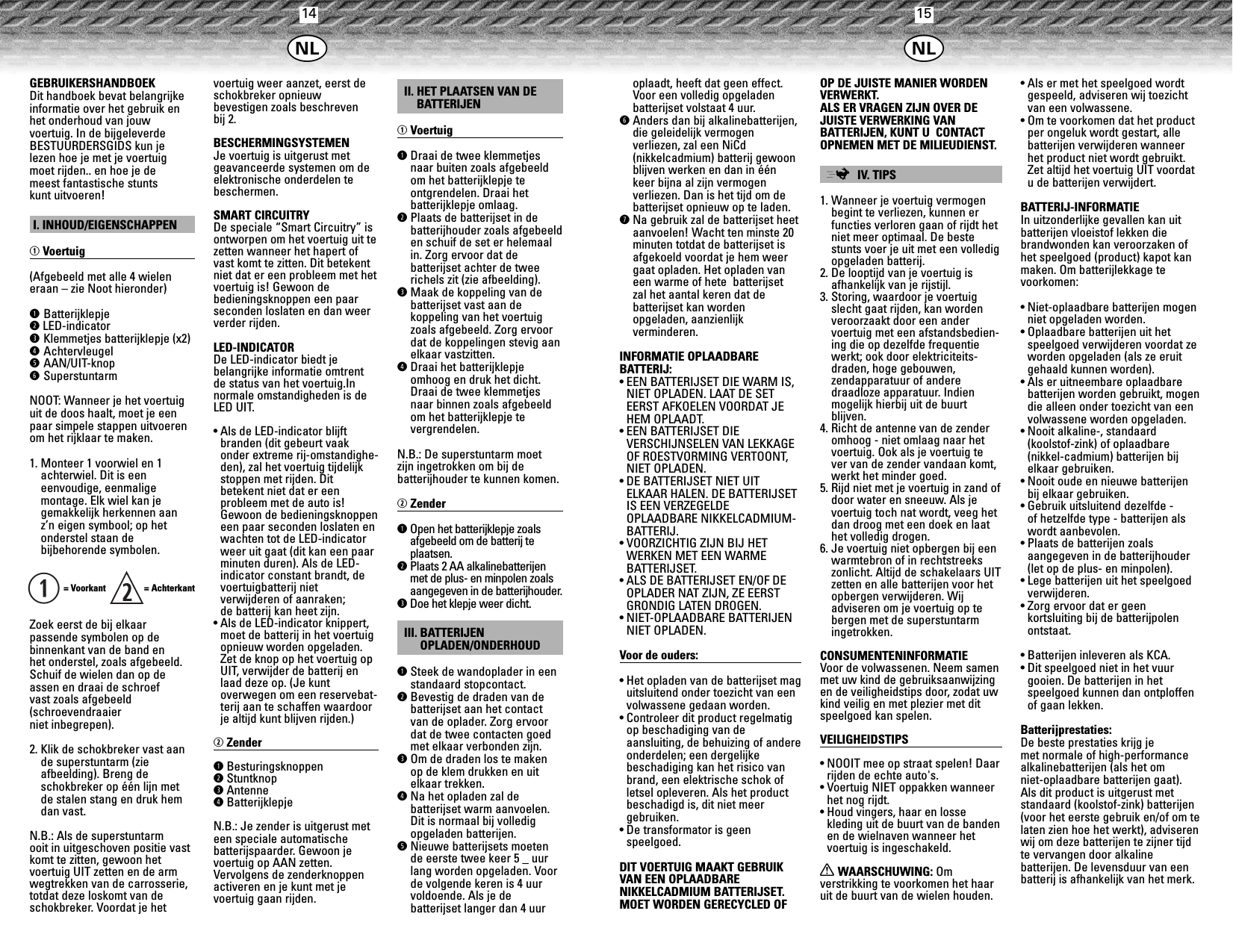 14 15GEBRUIKERSHANDBOEKDit handboek bevat belangrijkeinformatie over het gebruik enhet onderhoud van jouw voertuig. In de bijgeleverdeBESTUURDERSGIDS kun je lezen hoe je met je voertuig moet rijden.. en hoe je de meest fantastische stunts kunt uitvoeren!I. INHOUD/EIGENSCHAPPENqVoertuig(Afgebeeld met alle 4 wieleneraan – zie Noot hieronder)qBatterijklepjewLED-indicatoreKlemmetjes batterijklepje (x2)rAchtervleugeltAAN/UIT-knopySuperstuntarmNOOT: Wanneer je het voertuiguit de doos haalt, moet je eenpaar simpele stappen uitvoerenom het rijklaar te maken.1. Monteer 1 voorwiel en 1achterwiel. Dit is een eenvoudige, eenmalige montage. Elk wiel kan jegemakkelijk herkennen aan z’n eigen symbool; op het onderstel staan de bijbehorende symbolen.= Voorkant   = AchterkantZoek eerst de bij elkaarpassende symbolen op de binnenkant van de band en het onderstel, zoals afgebeeld.Schuif de wielen dan op deassen en draai de schroef vast zoals afgebeeld (schroevendraaier niet inbegrepen).2. Klik de schokbreker vast aande superstuntarm (zie afbeelding). Breng de schokbreker op één lijn met de stalen stang en druk hemdan vast.N.B.: Als de superstuntarm ooit in uitgeschoven positie vastkomt te zitten, gewoon het voertuig UIT zetten en de armwegtrekken van de carrosserie,totdat deze loskomt van deschokbreker. Voordat je hetvoertuig weer aanzet, eerst deschokbreker opnieuw bevestigen zoals beschreven bij 2.BESCHERMINGSYSTEMENJe voertuig is uitgerust met geavanceerde systemen om deelektronische onderdelen tebeschermen.SMART CIRCUITRYDe speciale “Smart Circuitry” isontworpen om het voertuig uit tezetten wanneer het hapert ofvast komt te zitten. Dit betekentniet dat er een probleem met hetvoertuig is! Gewoon de bedieningsknoppen een paarseconden loslaten en dan weerverder rijden.LED-INDICATORDe LED-indicator biedt je belangrijke informatie omtrentde status van het voertuig.Innormale omstandigheden is deLED UIT.• Als de LED-indicator blijft branden (dit gebeurt vaakonder extreme rij-omstandighe-den), zal het voertuig tijdelijkstoppen met rijden. Ditbetekent niet dat er een probleem met de auto is!Gewoon de bedieningsknoppeneen paar seconden loslaten enwachten tot de LED-indicatorweer uit gaat (dit kan een paarminuten duren). Als de LED-indicator constant brandt, devoertuigbatterij niet verwijderen of aanraken; de batterij kan heet zijn.• Als de LED-indicator knippert,moet de batterij in het voertuigopnieuw worden opgeladen.Zet de knop op het voertuig opUIT, verwijder de batterij enlaad deze op. (Je kunt overwegen om een reservebat-terij aan te schaffen waardoorje altijd kunt blijven rijden.)wZenderqBesturingsknoppenwStuntknopeAntennerBatterijklepjeN.B.: Je zender is uitgerust meteen speciale automatische batterijspaarder. Gewoon jevoertuig op AAN zetten.Vervolgens de zenderknoppenactiveren en je kunt met je voertuig gaan rijden.II. HET PLAATSEN VAN DEBATTERIJENqVoertuig qDraai de twee klemmetjesnaar buiten zoals afgebeeldom het batterijklepje te ontgrendelen. Draai het batterijklepje omlaag.wPlaats de batterijset in de batterijhouder zoals afgebeelden schuif de set er helemaalin. Zorg ervoor dat de batterijset achter de tweerichels zit (zie afbeelding).eMaak de koppeling van debatterijset vast aan de koppeling van het voertuigzoals afgebeeld. Zorg ervoordat de koppelingen stevig aanelkaar vastzitten.rDraai het batterijklepjeomhoog en druk het dicht.Draai de twee klemmetjesnaar binnen zoals afgebeeldom het batterijklepje te vergrendelen.N.B.: De superstuntarm moet zijn ingetrokken om bij de batterijhouder te kunnen komen.wZenderqOpen het batterijklepje zoalsafgebeeld om de batterij teplaatsen.wPlaats 2 AA alkalinebatterijenmet de plus- en minpolen zoalsaangegeven in de batterijhouder.eDoe het klepje weer dicht.III. BATTERIJENOPLADEN/ONDERHOUDqSteek de wandoplader in eenstandaard stopcontact.wBevestig de draden van debatterijset aan het contactvan de oplader. Zorg ervoordat de twee contacten goedmet elkaar verbonden zijn.eOm de draden los te makenop de klem drukken en uitelkaar trekken.rNa het opladen zal de batterijset warm aanvoelen.Dit is normaal bij volledigopgeladen batterijen.tNieuwe batterijsets moetende eerste twee keer 5 _ uurlang worden opgeladen. Voorde volgende keren is 4 uurvoldoende. Als je de batterijset langer dan 4 uurqoplaadt, heeft dat geen effect.Voor een volledig opgeladen batterijset volstaat 4 uur.yAnders dan bij alkalinebatterijen,die geleidelijk vermogen verliezen, zal een NiCd (nikkelcadmium) batterij gewoonblijven werken en dan in éénkeer bijna al zijn vermogen verliezen. Dan is het tijd om debatterijset opnieuw op te laden. uNa gebruik zal de batterijset heetaanvoelen! Wacht ten minste 20minuten totdat de batterijset isafgekoeld voordat je hem weergaat opladen. Het opladen vaneen warme of hete  batterijset zal het aantal keren dat de batterijset kan worden opgeladen, aanzienlijk verminderen.INFORMATIE OPLAADBARE BATTERIJ:• EEN BATTERIJSET DIE WARM IS,NIET OPLADEN. LAAT DE SETEERST AFKOELEN VOORDAT JEHEM OPLAADT.• EEN BATTERIJSET DIE VERSCHIJNSELEN VAN LEKKAGEOF ROESTVORMING VERTOONT,NIET OPLADEN.• DE BATTERIJSET NIET UIT ELKAAR HALEN. DE BATTERIJSETIS EEN VERZEGELDE OPLAADBARE NIKKELCADMIUM-BATTERIJ.• VOORZICHTIG ZIJN BIJ HETWERKEN MET EEN WARME BATTERIJSET.• ALS DE BATTERIJSET EN/OF DEOPLADER NAT ZIJN, ZE EERSTGRONDIG LATEN DROGEN.• NIET-OPLAADBARE BATTERIJENNIET OPLADEN.Voor de ouders:• Het opladen van de batterijset maguitsluitend onder toezicht van eenvolwassene gedaan worden.• Controleer dit product regelmatigop beschadiging van de aansluiting, de behuizing of andereonderdelen; een dergelijkebeschadiging kan het risico vanbrand, een elektrische schok ofletsel opleveren. Als het productbeschadigd is, dit niet meergebruiken.• De transformator is geen speelgoed.DIT VOERTUIG MAAKT GEBRUIKVAN EEN OPLAADBARE NIKKELCADMIUM BATTERIJSET.MOET WORDEN GERECYCLED OFOP DE JUISTE MANIER WORDENVERWERKT.ALS ER VRAGEN ZIJN OVER DEJUISTE VERWERKING VAN BATTERIJEN, KUNT U  CONTACTOPNEMEN MET DE MILIEUDIENST.;IV. TIPS1. Wanneer je voertuig vermogenbegint te verliezen, kunnen erfuncties verloren gaan of rijdt hetniet meer optimaal. De bestestunts voer je uit met een volledigopgeladen batterij.2. De looptijd van je voertuig isafhankelijk van je rijstijl.3. Storing, waardoor je voertuigslecht gaat rijden, kan wordenveroorzaakt door een ander voertuig met een afstandsbedien-ing die op dezelfde frequentiewerkt; ook door elektriciteits-draden, hoge gebouwen, zendapparatuur of andere draadloze apparatuur. Indienmogelijk hierbij uit de buurt blijven.4. Richt de antenne van de zenderomhoog - niet omlaag naar hetvoertuig. Ook als je voertuig tever van de zender vandaan komt,werkt het minder goed.5. Rijd niet met je voertuig in zand ofdoor water en sneeuw. Als jevoertuig toch nat wordt, veeg hetdan droog met een doek en laathet volledig drogen.6. Je voertuig niet opbergen bij eenwarmtebron of in rechtstreekszonlicht. Altijd de schakelaars UITzetten en alle batterijen voor hetopbergen verwijderen. Wij adviseren om je voertuig op tebergen met de superstuntarmingetrokken.CONSUMENTENINFORMATIEVoor de volwassenen. Neem samenmet uw kind de gebruiksaanwijzingen de veiligheidstips door, zodat uwkind veilig en met plezier met ditspeelgoed kan spelen.VEILIGHEIDSTIPS• NOOIT mee op straat spelen! Daarrijden de echte auto&apos;s.• Voertuig NIET oppakken wanneerhet nog rijdt.• Houd vingers, haar en losse kleding uit de buurt van de bandenen de wielnaven wanneer hetvoertuig is ingeschakeld.XWAARSCHUWING: Om verstrikking te voorkomen het haaruit de buurt van de wielen houden.• Als er met het speelgoed wordtgespeeld, adviseren wij toezichtvan een volwassene.• Om te voorkomen dat het productper ongeluk wordt gestart, allebatterijen verwijderen wanneerhet product niet wordt gebruikt.Zet altijd het voertuig UIT voordatu de batterijen verwijdert.BATTERIJ-INFORMATIEIn uitzonderlijke gevallen kan uitbatterijen vloeistof lekken diebrandwonden kan veroorzaken ofhet speelgoed (product) kapot kanmaken. Om batterijlekkage tevoorkomen:• Niet-oplaadbare batterijen mogenniet opgeladen worden.• Oplaadbare batterijen uit hetspeelgoed verwijderen voordat zeworden opgeladen (als ze eruitgehaald kunnen worden).• Als er uitneembare oplaadbarebatterijen worden gebruikt, mogendie alleen onder toezicht van eenvolwassene worden opgeladen.• Nooit alkaline-, standaard (koolstof-zink) of oplaadbare(nikkel-cadmium) batterijen bijelkaar gebruiken.• Nooit oude en nieuwe batterijenbij elkaar gebruiken.• Gebruik uitsluitend dezelfde - of hetzelfde type - batterijen alswordt aanbevolen.• Plaats de batterijen zoalsaangegeven in de batterijhouder(let op de plus- en minpolen).• Lege batterijen uit het speelgoedverwijderen.• Zorg ervoor dat er geen kortsluiting bij de batterijpolenontstaat.• Batterijen inleveren als KCA. • Dit speelgoed niet in het vuurgooien. De batterijen in het speelgoed kunnen dan ontploffenof gaan lekken.Batterijprestaties: De beste prestaties krijg je met normale of high-performancealkalinebatterijen (als het om niet-oplaadbare batterijen gaat). Als dit product is uitgerust met standaard (koolstof-zink) batterijen(voor het eerste gebruik en/of om telaten zien hoe het werkt), adviserenwij om deze batterijen te zijner tijdte vervangen door alkaline batterijen. De levensduur van eenbatterij is afhankelijk van het merk.o o