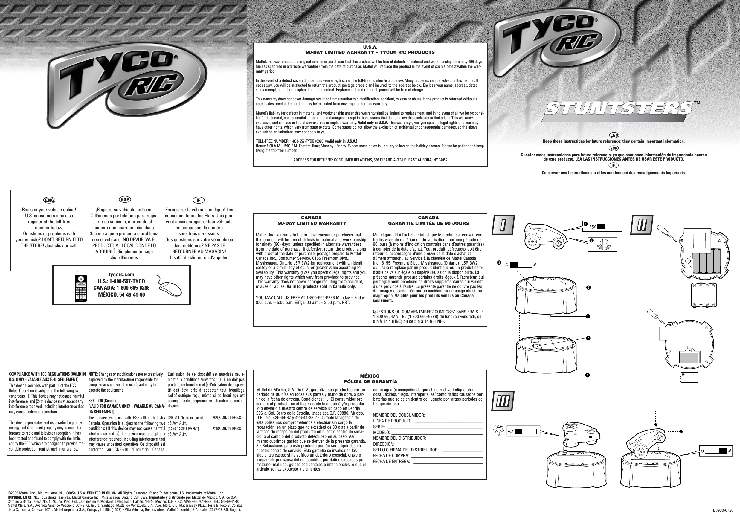 B8930-0720COMPLIANCE WITH FCC REGULATIONS (VALID INU.S. ONLY - VALABLE AUX É.-U. SEULEMENT)This device complies with part 15 of the FCCRules. Operation is subject to the following twoconditions: (1) This device may not cause harmfulinterference, and (2) this device must accept anyinterference received, including interference thatmay cause undesired operation.This device generates and uses radio frequencyenergy and if not used properly may cause inter-ference to radio and television reception. It hasbeen tested and found to comply with the limitsset by the FCC which are designed to provide rea-sonable protection against such interference.NOTE: Changes or modifications not expressivelyapproved by the manufacturer responsible forcompliance could void the user’s authority tooperate the equipment.RSS - 210 (Canada) (VALID FOR CANADA ONLY - VALABLE AU CANA-DA SEULEMENT)This device complies with RSS-210 of IndustryCanada. Operation is subject to the following twoconditions: (1) this device may not cause harmfulinterference and (2) this device must accept anyinterference received, including interference thatmay cause undesired operation. Ce dispositif estconforme au CNR-210 d’Industrie Canada.L’utilisation de ce dispositif est autorisée seule-ment aux conditions suivantes : (1) il ne doit pasproduire de brouillage et (2) l’utilisateur du disposi-tif doit être prêt à accepter tout brouillageradioélectrique reçu, même si ce brouillage estsusceptible de compromettre le fonctionnement dudispositif.CNR-210 d&apos;Industrie Canada 26.995 MHz TX RF =78dBÌV/m @ 3m.(CANADA SEULEMENT) 27.045 MHz TX RF =78dBÌV/m @ 3m.©2003 Mattel, Inc., Mount Laurel, N.J. 08054 U.S.A. PRINTED IN CHINA. All Rights Reserved. ® and ™ designate U.S. trademarks of Mattel, Inc. IMPRIMÉ EN CHINE. Tous droits réservés. Mattel Canada Inc., Mississauga, Ontario L5R 3W2. Importado y distribuido por Mattel de México, S.A. de C.V.,Camino a Santa Teresa No. 1040, 7o. Piso, Col. Jardines en la Montaña, Delegación Tlalpan, 14210 México, D.F. R.F.C. MME-920701-NB3. TEL: 54-49-41-00.Mattel Chile, S.A., Avenida Américo Vespucio 501-B, Quilicura, Santiago. Mattel de Venezuela, C.A., Ave. Mara, C.C. Macaracuay Plaza, Torre B, Piso 8, Colinasde la California, Caracas 1071. Mattel Argentina S.A., Curupaytí 1186, (1607) - Villa Adelina, Buenos Aires. Mattel Colombia, S.A., calle 123#7-07 P.5, Bogotá.Register your vehicle online! U.S. consumers may also register at the toll-free number below. Questions or problems with your vehicle? DON’T RETURN IT TOTHE STORE! Just click or call.¡Registre su vehículo en línea! O llámenos por teléfono para regis-trar su vehículo, marcando elnúmero que aparece más abajo. Si tiene alguna pregunta o problemacon el vehículo, NO DEVUELVA ELPRODUCTO AL LOCAL DONDE LOADQUIRIÓ. Simplemente haga clic o llámenos.Enregistrer le véhicule en ligne! Lesconsommateurs des États-Unis peu-vent aussi enregistrer leur véhiculeen composant le numéro sans frais ci-dessous. Des questions sur votre véhicule oudes problèmes? NE PAS LERETOURNER AU MAGASIN! Il suffit de cliquer ou d’appeler.U.S.A.90-DAY LIMITED WARRANTY – TYCO® R/C PRODUCTSMattel, Inc. warrants to the original consumer purchaser that this product will be free of defects in material and workmanship for ninety (90) days(unless specified in alternate warranties) from the date of purchase. Mattel will replace the product in the event of such a defect within the war-ranty period.In the event of a defect covered under this warranty, first call the toll-free number listed below. Many problems can be solved in this manner. Ifnecessary, you will be instructed to return the product, postage prepaid and insured, to the address below. Enclose your name, address, datedsales receipt, and a brief explanation of the defect. Replacement and return shipment will be free of charge.This warranty does not cover damage resulting from unauthorized modification, accident, misuse or abuse. If the product is returned without adated sales receipt the product may be excluded from coverage under this warranty.Mattel’s liability for defects in material and workmanship under this warranty shall be limited to replacement, and in no event shall we be responsi-ble for incidental, consequential, or contingent damages (except in those states that do not allow this exclusion or limitation). This warranty isexclusive, and is made in lieu of any express or implied warranty. Valid only in U.S.A. This warranty gives you specific legal rights and you mayhave other rights, which vary from state to state. Some states do not allow the exclusion of incidental or consequential damages, so the aboveexclusions or limitations may not apply to you.TOLL-FREE NUMBER: 1-888-557-TYCO (8926) (valid only in U.S.A.)Hours: 8:00 A.M. - 5:00 P.M. Eastern Time; Monday - Friday. Expect some delay in January following the holiday season. Please be patient and keeptrying the toll-free number.ADDRESS FOR RETURNS: CONSUMER RELATIONS, 636 GIRARD AVENUE, EAST AURORA, NY 14052CANADA90-DAY LIMITED WARRANTYMattel, Inc. warrants to the original consumer purchaser thatthis product will be free of defects in material and workmanshipfor ninety (90) days (unless specified in alternate warranties)from the date of purchase. If defective, return the product alongwith proof of the date of purchase, postage prepaid to MattelCanada Inc., Consumer Service, 6155 Freemont Blvd.,Mississauga, Ontario L5R 3W2 for replacement with an identi-cal toy or a similar toy of equal or greater value according toavailability. This warranty gives you specific legal rights and youmay have other rights which vary from province to province.This warranty does not cover damage resulting from accident,misuse or abuse. Valid for products sold in Canada only.YOU MAY CALL US FREE AT 1-800-665-6288 Monday – Friday,8:00 a.m. – 5:00 p.m. EST; 5:00 a.m. – 2:00 p.m. PST.CANADAGARANTIE LIMITÉE DE 90 JOURSMattel garantit à l’acheteur initial que le produit est couvert con-tre les vices de matériau ou de fabrication pour une période de90 jours (à moins d’indication contraire dans d’autres garanties)à compter de la date d’achat. Tout produit  défectueux doit êtreretourné, accompagné d’une preuve de la date d’achat etdûment affranchi, au Service à la clientèle de Mattel CanadaInc., 6155, Freemont Blvd., Mississauga (Ontario)  L5R 3W2,où il sera remplacé par un produit identique ou un produit sem-blable de valeur égale ou supérieure, selon la disponibilité. Laprésente garantie procure certains droits légaux à l’acheteur, quipeut également bénéficier de droits supplémentaires qui varientd’une province à l’autre. La présente garantie ne couvre pas lesdommages occasionnés par un accident ou un usage abusif ouinapproprié. Valable pour les produits vendus au Canadaseulement.QUESTIONS OU COMMENTAIRES? COMPOSEZ SANS FRAIS LE1 800 665-MATTEL (1 800 665-6288) du lundi au vendredi, de8 h à 17 h (HNE) ou de 5 h à 14 h (HNP).Mattel de México, S.A. De C.V., garantiza sus productos por unperiodo de 90 días en todas sus partes y mano de obra, a par-tir de la fecha de entrega. Condiciones: 1.- El consumidor pre-sentará el producto en el lugar donde lo adquirió y/o presentar-lo o enviarlo a nuestro centro de servicio ubicado en Lebrija296-a, Col. Cerro de la Estrella, Iztapalapa C.P. 09880, México,D.F. Tels: 426-44-87 y 426-44-38 2.- Durante la vigencia deesta póliza nos comprometemos a efectuar sin cargo lareparación, en un plazo que no excederá de 30 días a partir dela fecha de recepción del producto en nuestro sentro de servi-cio, o al cambio del producto defectuoso en su caso. Asímismo cubrimos gastos que se deriven de la presenta garantía.3.- Refacciones para este producto podrán ser adquiridas ennuestro centro de servicio. Esta garantía se invalida en lossiguientes casos: si ha sufrido un deterioro esencial, grave oirreparable por causa del consumidor, por daños causados pormaltrato, mal uso, golpes accidentales o intencionales, o que elartículo se hay expuesto a elementos como agua (a excepción de que el instructivo indique otracosa), ácidos, fuego, intemperie, así como daños causados porbaterías que se dejen dentro del juguete por largos periodos detiempo sin uso.NOMBRE DEL CONSUMIDOR: LÍNEA DE PRODUCTO:  _______________________________SERIE: ____________________________________________MODELO: __________________________________________NOMBRE DEL DISTRIBUIDOR:  _________________________DIRECCIÓN: ________________________________________SELLO O FIRMA DEL DISTRIBUIDOR:  ___________________FECHA DE COMPRA:  _________________________________FECHA DE ENTREGA:  ________________________________MÉXICOPÓLIZA DE GARANTÍAtycorc.comU.S.: 1-888-557-TYCOCANADA: 1-800-665-6288MÉXICO: 54-49-41-00 *!++++++++!qwqwe!wq!++STUNTSTERSSTUNTSTERS™Keep these instructions for future reference: they contain important information.Guardar estas instrucciones para futura referencia, ya que contienen información de importancia acerca de este producto. LEA LAS INSTRUCCIONES ANTES DE USAR ESTE PRODUCTO.Conserver ces instructions car elles contiennent des renseignements importants.