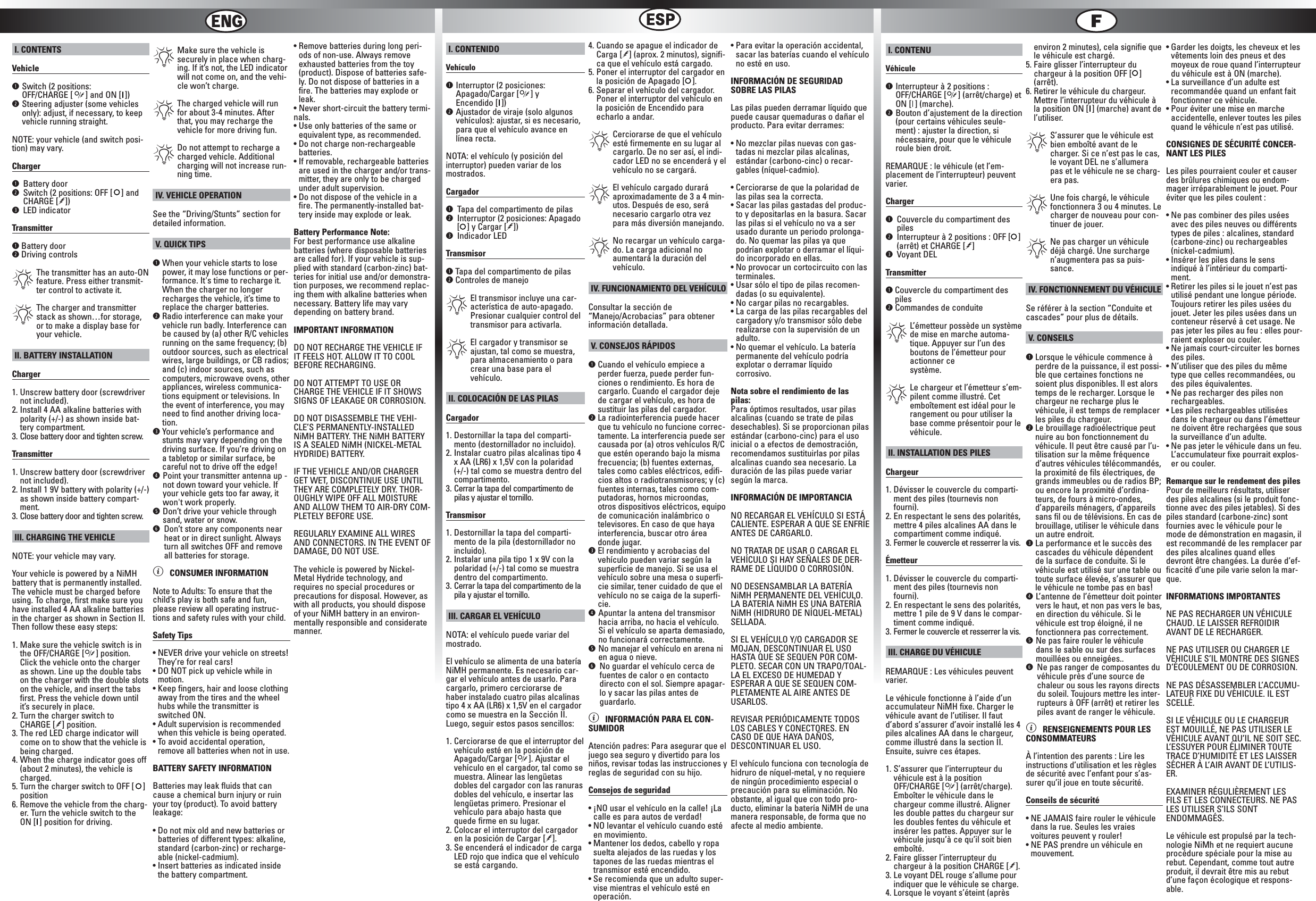 I. CONTENTSVehicleqSwitch (2 positions: OFF/CHARGE [ ] and ON [ ])wSteering adjuster (some vehiclesonly): adjust, if necessary, to keepvehicle running straight.NOTE: your vehicle (and switch posi-tion) may vary.Chargerq Battery doorw Switch (2 positions: OFF [ ] andCHARGE [!])e LED indicatorTransmitterqBattery doorwDriving controls*The transmitter has an auto-ONfeature. Press either transmit-ter control to activate it.*The charger and transmitterstack as shown…for storage,or to make a display base foryour vehicle.II. BATTERY INSTALLATIONCharger1. Unscrew battery door (screwdrivernot included).2. Install 4 AA alkaline batteries with polarity (+/-) as shown inside bat-tery compartment.3. Close battery door and tighten screw.Transmitter1. Unscrew battery door (screwdrivernot included).2. Install 1 9V battery with polarity (+/-)as shown inside battery compart-ment.3. Close battery door and tighten screw.III. CHARGING THE VEHICLENOTE: your vehicle may vary.Your vehicle is powered by a NiMHbattery that is permanently installed.The vehicle must be charged beforeusing. To charge, first make sure youhave installed 4 AA alkaline batteriesin the charger as shown in Section II.Then follow these easy steps:1. Make sure the vehicle switch is inthe OFF/CHARGE [ ] position.Click the vehicle onto the chargeras shown. Line up the double tabson the charger with the double slotson the vehicle, and insert the tabsfirst. Press the vehicle down untilit’s securely in place.2. Turn the charger switch to CHARGE [!] position.3. The red LED charge indicator willcome on to show that the vehicle isbeing charged.4. When the charge indicator goes off(about 2 minutes), the vehicle ischarged.5. Turn the charger switch to OFF [ ]position6. Remove the vehicle from the charg-er. Turn the vehicle switch to theON [ ] position for driving.*Make sure the vehicle issecurely in place when charg-ing. If it’s not, the LED indicatorwill not come on, and the vehi-cle won’t charge.*The charged vehicle will runfor about 3-4 minutes. Afterthat, you may recharge thevehicle for more driving fun.*Do not attempt to recharge acharged vehicle. Additionalcharging will not increase run-ning time.IV. VEHICLE OPERATIONSee the “Driving/Stunts” section fordetailed information.V. QUICK TIPSqWhen your vehicle starts to losepower, it may lose functions or per-formance. It&apos;s time to recharge it.When the charger no longerrecharges the vehicle, it’s time toreplace the charger batteries.wRadio interference can make yourvehicle run badly. Interference canbe caused by (a) other R/C vehiclesrunning on the same frequency; (b)outdoor sources, such as electricalwires, large buildings, or CB radios;and (c) indoor sources, such ascomputers, microwave ovens, otherappliances, wireless communica-tions equipment or televisions. Inthe event of interference, you mayneed to find another driving loca-tion.eYour vehicle’s performance andstunts may vary depending on thedriving surface. If you’re driving ona tabletop or similar surface, becareful not to drive off the edge!rPoint your transmitter antenna up -not down toward your vehicle. Ifyour vehicle gets too far away, itwon&apos;t work properly.  tDon’t drive your vehicle throughsand, water or snow.y Don’t store any components nearheat or in direct sunlight. Alwaysturn all switches OFF and removeall batteries for storage.ì CONSUMER INFORMATIONNote to Adults: To ensure that thechild’s play is both safe and fun,please review all operating instruc-tions and safety rules with your child.Safety Tips• NEVER drive your vehicle on streets!They’re for real cars!• DO NOT pick up vehicle while inmotion.• Keep fingers, hair and loose clothingaway from the tires and the wheelhubs while the transmitter isswitched ON.• Adult supervision is recommendedwhen this vehicle is being operated.• To avoid accidental operation,remove all batteries when not in use.BATTERY SAFETY INFORMATIONBatteries may leak fluids that cancause a chemical burn injury or ruinyour toy (product). To avoid batteryleakage:• Do not mix old and new batteries orbatteries of different types: alkaline,standard (carbon-zinc) or recharge-able (nickel-cadmium).• Insert batteries as indicated insidethe battery compartment.• Remove batteries during long peri-ods of non-use. Always removeexhausted batteries from the toy(product). Dispose of batteries safe-ly. Do not dispose of batteries in afire. The batteries may explode orleak.• Never short-circuit the battery termi-nals.• Use only batteries of the same orequivalent type, as recommended.• Do not charge non-rechargeable batteries.• If removable, rechargeable batteriesare used in the charger and/or trans-mitter, they are only to be chargedunder adult supervision.• Do not dispose of the vehicle in afire. The permanently-installed bat-tery inside may explode or leak.Battery Performance Note:For best performance use alkalinebatteries (where disposable batteriesare called for). If your vehicle is sup-plied with standard (carbon-zinc) bat-teries for initial use and/or demonstra-tion purposes, we recommend replac-ing them with alkaline batteries whennecessary. Battery life may varydepending on battery brand.IMPORTANT INFORMATIONDO NOT RECHARGE THE VEHICLE IFIT FEELS HOT. ALLOW IT TO COOLBEFORE RECHARGING.DO NOT ATTEMPT TO USE ORCHARGE THE VEHICLE IF IT SHOWSSIGNS OF LEAKAGE OR CORROSION.DO NOT DISASSEMBLE THE VEHI-CLE’S PERMANENTLY-INSTALLEDNiMH BATTERY. THE NiMH BATTERYIS A SEALED NiMH (NICKEL-METALHYDRIDE) BATTERY.IF THE VEHICLE AND/OR CHARGERGET WET, DISCONTINUE USE UNTILTHEY ARE COMPLETELY DRY. THOR-OUGHLY WIPE OFF ALL MOISTUREAND ALLOW THEM TO AIR-DRY COM-PLETELY BEFORE USE.REGULARLY EXAMINE ALL WIRESAND CONNECTORS. IN THE EVENT OFDAMAGE, DO NOT USE.The vehicle is powered by Nickel-Metal Hydride technology, andrequires no special procedures orprecautions for disposal. However, aswith all products, you should disposeof your NiMH battery in an environ-mentally responsible and consideratemanner.!!I. CONTENIDOVehículoqInterruptor (2 posiciones:Apagado/Cargar [ ] y Encendido [ ])wAjustador de viraje (solo algunosvehículos): ajustar, si es necesario,para que el vehículo avance enlínea recta.NOTA: el vehículo (y posición del interruptor) pueden variar de losmostrados.Cargadorq Tapa del compartimento de pilasw Interruptor (2 posiciones: Apagado[] y Cargar [!])e Indicador LEDTransmisorqTapa del compartimento de pilaswControles de manejo*El transmisor incluye una car-acterística de auto-apagado.Presionar cualquier control deltransmisor para activarla.*El cargador y transmisor seajustan, tal como se muestra,para almacenamiento o paracrear una base para el vehículo.II. COLOCACIÓN DE LAS PILASCargador1. Destornillar la tapa del comparti-mento (destornillador no incluido).2. Instalar cuatro pilas alcalinas tipo 4x AA (LR6) x 1,5V con la polaridad(+/-) tal como se muestra dentro delcompartimento.3. Cerrar la tapa del compartimento depilas y ajustar el tornillo.Transmisor1. Destornillar la tapa del comparti-mento de la pila (destornillador noincluido).2. Instalar una pila tipo 1 x 9V con lapolaridad (+/-) tal como se muestradentro del compartimento.3. Cerrar la tapa del compartimento de lapila y ajustar el tornillo.III. CARGAR EL VEHÍCULONOTA: el vehículo puede variar del mostrado.El vehículo se alimenta de una bateríaNiMH permanente. Es necesario car-gar el vehículo antes de usarlo. Paracargarlo, primero cerciorarse dehaber instalado cuatro pilas alcalinastipo 4 x AA (LR6) x 1,5V en el cargadorcomo se muestra en la Sección II.Luego, seguir estos pasos sencillos:1. Cerciorarse de que el interruptor delvehículo esté en la posición deApagado/Cargar [ ]. Ajustar elvehículo en el cargador, tal como semuestra. Alinear las lengüetasdobles del cargador con las ranurasdobles del vehículo, e insertar laslengüetas primero. Presionar elvehículo para abajo hasta quequede firme en su lugar.2. Colocar el interruptor del cargadoren la posición de Cargar [!].3. Se encenderá el indicador de cargaLED rojo que indica que el vehículose está cargando.4. Cuando se apague el indicador deCarga [!] (aprox. 2 minutos), signifi-ca que el vehículo está cargado.5. Poner el interruptor del cargador enla posición de Apagado [ ].6. Separar el vehículo del cargador.Poner el interruptor del vehículo enla posición de Encendido paraecharlo a andar.*Cerciorarse de que el vehículoesté firmemente en su lugar alcargarlo. De no ser así, el indi-cador LED no se encenderá y elvehículo no se cargará.*El vehículo cargado duraráaproximadamente de 3 a 4 min-utos. Después de eso, seránecesario cargarlo otra vezpara más diversión manejando.*No recargar un vehículo carga-do. La carga adicional noaumentará la duración delvehículo.IV. FUNCIONAMIENTO DEL VEHÍCULOConsultar la sección de“Manejo/Acrobacias” para obtenerinformación detallada.V. CONSEJOS RÁPIDOSqCuando el vehículo empiece aperder fuerza, puede perder fun-ciones o rendimiento. Es hora decargarlo. Cuando el cargador dejede cargar el vehículo, es hora desustituir las pilas del cargador.wLa radiointerferencia puede hacerque tu vehículo no funcione correc-tamente. La interferencia puede sercausada por (a) otros vehículos R/Cque estén operando bajo la mismafrecuencia; (b) fuentes externas,tales como cables eléctricos, edifi-cios altos o radiotransmisores; y (c)fuentes internas, tales como com-putadoras, hornos microondas,otros dispositivos eléctricos, equipode comunicación inalámbrico otelevisores. En caso de que hayainterferencia, buscar otro áreadonde jugar.eEl rendimiento y acrobacias delvehículo pueden variar según lasuperficie de manejo. Si se usa elvehículo sobre una mesa o superfi-cie similar, tener cuidado de que elvehículo no se caiga de la superfi-cie.rApuntar la antena del transmisorhacia arriba, no hacia el vehículo.Si el vehículo se aparta demasiado,no funcionará correctamente. tNo manejar el vehículo en arena nien agua o nieve.y No guardar el vehículo cerca defuentes de calor o en contactodirecto con el sol. Siempre apagar-lo y sacar las pilas antes deguardarlo.ì INFORMACIÓN PARA EL CON-SUMIDORAtención padres: Para asegurar que eljuego sea seguro y divertido para losniños, revisar todas las instrucciones yreglas de seguridad con su hijo.Consejos de seguridad• ¡NO usar el vehículo en la calle! ¡Lacalle es para autos de verdad!• NO levantar el vehículo cuando estéen movimiento.• Mantener los dedos, cabello y ropasuelta alejados de las ruedas y lostapones de las ruedas mientras eltransmisor esté encendido.• Se recomienda que un adulto super-vise mientras el vehículo esté enoperación.• Para evitar la operación accidental,sacar las baterías cuando el vehículono esté en uso.INFORMACIÓN DE SEGURIDADSOBRE LAS PILASLas pilas pueden derramar líquido quepuede causar quemaduras o dañar elproducto. Para evitar derrames:• No mezclar pilas nuevas con gas-tadas ni mezclar pilas alcalinas,estándar (carbono-cinc) o recar-gables (níquel-cadmio).• Cerciorarse de que la polaridad delas pilas sea la correcta.• Sacar las pilas gastadas del produc-to y depositarlas en la basura. Sacarlas pilas si el vehículo no va a serusado durante un periodo prolonga-do. No quemar las pilas ya quepodrían explotar o derramar el líqui-do incorporado en ellas.• No provocar un cortocircuito con lasterminales.• Usar sólo el tipo de pilas recomen-dadas (o su equivalente).• No cargar pilas no recargables.• La carga de las pilas recargables delcargadory y/o transmisor sólo deberealizarse con la supervisión de unadulto. • No quemar el vehículo. La bateríapermanente del vehículo podríaexplotar o derramar líquido corrosivo.Nota sobre el rendimiento de laspilas:Para óptimos resultados, usar pilasalcalinas (cuando se trate de pilasdesechables). Si se proporcionan pilasestándar (carbono-cinc) para el usoinicial o a efectos de demostración,recomendamos sustituirlas por pilasalcalinas cuando sea necesario. Laduración de las pilas puede variarsegún la marca. INFORMACIÓN DE IMPORTANCIANO RECARGAR EL VEHÍCULO SI ESTÁCALIENTE. ESPERAR A QUE SE ENFRÍEANTES DE CARGARLO.NO TRATAR DE USAR O CARGAR ELVEHÍCULO SI HAY SEÑALES DE DER-RAME DE LÍQUIDO O CORROSIÓN.NO DESENSAMBLAR LA BATERÍANiMH PERMANENTE DEL VEHÍCULO.LA BATERÍA NiMH ES UNA BATERÍANiMH (HIDRURO DE NÍQUEL-METAL)SELLADA.SI EL VEHÍCULO Y/O CARGADOR SEMOJAN, DESCONTINUAR EL USOHASTA QUE SE SEQUEN POR COM-PLETO. SECAR CON UN TRAPO/TOAL-LA EL EXCESO DE HUMEDAD YESPERAR A QUE SE SEQUEN COM-PLETAMENTE AL AIRE ANTES DEUSARLOS.REVISAR PERIÓDICAMENTE TODOSLOS CABLES Y CONECTORES. ENCASO DE QUE HAYA DAÑOS,DESCONTINUAR EL USO.El vehículo funciona con tecnología dehidruro de níquel-metal, y no requierede ningún procedimiento especial oprecaución para su eliminación. Noobstante, al igual que con todo pro-ducto, eliminar la batería NiMH de unamanera responsable, de forma que noafecte al medio ambiente.!!I. CONTENUVéhiculeqInterrupteur à 2 positions :OFF/CHARGE [ ] (arrêt/charge) etON [ ] (marche).wBouton d’ajustement de la direction(pour certains véhicules seule-ment) : ajuster la direction, sinécessaire, pour que le véhiculeroule bien droit.REMARQUE : le véhicule (et l’em-placement de l’interrupteur) peuventvarier.Chargerq Couvercle du compartiment despilesw Interrupteur à 2 positions : OFF [ ](arrêt) et CHARGE [!]e Voyant DELTransmitterqCouvercle du compartiment despileswCommandes de conduite*L’émetteur possède un systèmede mise en marche automa-tique. Appuyer sur l’un desboutons de l’émetteur pouractionner ce système.*Le chargeur et l’émetteur s’em-pilent comme illustré. Cetemboîtement est idéal pour lerangement ou pour utiliser labase comme présentoir pour levéhicule.II. INSTALLATION DES PILESChargeur1. Dévisser le couvercle du comparti-ment des piles (tournevis nonfourni).2. En respectant le sens des polarités,mettre 4 piles alcalines AA dans lecompartiment comme indiqué.3. Fermer le couvercle et resserrer la vis.Émetteur1. Dévisser le couvercle du comparti-ment des piles (tournevis nonfourni).2. En respectant le sens des polarités,mettre 1 pile de 9 V dans le compar-timent comme indiqué.3. Fermer le couvercle et resserrer la vis.III. CHARGE DU VÉHICULEREMARQUE : Les véhicules peuventvarier.Le véhicule fonctionne à l’aide d’unaccumulateur NiMH fixe. Charger levéhicule avant de l’utiliser. Il fautd’abord s’assurer d’avoir installé les 4piles alcalines AA dans le chargeur,comme illustré dans la section II.Ensuite, suivre ces étapes.1. S’assurer que l’interrupteur duvéhicule est à la positionOFF/CHARGE [ ] (arrêt/charge).Emboîter le véhicule dans lechargeur comme illustré. Alignerles double pattes du chargeur surles doubles fentes du véhicule etinsérer les pattes. Appuyer sur levéhicule jusqu’à ce qu’il soit bienemboîté.2. Faire glisser l’interrupteur duchargeur à la position CHARGE [!]. 3. Le voyant DEL rouge s’allume pourindiquer que le véhicule se charge.4. Lorsque le voyant s’éteint (aprèsenviron 2 minutes), cela signifie quele véhicule est chargé.5. Faire glisser l’interrupteur duchargeur à la position OFF [ ](arrêt).6. Retirer le véhicule du chargeur.Mettre l’interrupteur du véhicule àla position ON [ ] (marche) avant del’utiliser.*S’assurer que le véhicule estbien emboîté avant de lecharger. Si ce n’est pas le cas,le voyant DEL ne s’allumerapas et le véhicule ne se charg-era pas.*Une fois chargé, le véhiculefonctionnera 3 ou 4 minutes. Lecharger de nouveau pour con-tinuer de jouer.*Ne pas charger un véhiculedéjà chargé. Une surchargen’augmentera pas sa puis-sance.IV. FONCTIONNEMENT DU VÉHICULESe référer à la section “Conduite etcascades” pour plus de détails.V. CONSEILSqLorsque le véhicule commence àperdre de la puissance, il est possi-ble que certaines fonctions nesoient plus disponibles. Il est alorstemps de le recharger. Lorsque lechargeur ne recharge plus levéhicule, il est temps de remplacerles piles du chargeur.wLe brouillage radioélectrique peutnuire au bon fonctionnement duvéhicule. Il peut être causé par l’u-tilisation sur la même fréquenced’autres véhicules télécommandés,la proximité de fils électriques, degrands immeubles ou de radios BP;ou encore la proximité d’ordina-teurs, de fours à micro-ondes,d’appareils ménagers, d’appareilssans fil ou de télévisions. En cas debrouillage, utiliser le véhicule dansun autre endroit.eLa performance et le succès descascades du véhicule dépendentde la surface de conduite. Si levéhicule est utilisé sur une table outoute surface élevée, s’assurer quele véhicule ne tombe pas en bas!rL’antenne de l’émetteur doit pointervers le haut, et non pas vers le bas,en direction du véhicule. Si levéhicule est trop éloigné, il nefonctionnera pas correctement. tNe pas faire rouler le véhiculedans le sable ou sur des surfacesmouillées ou enneigées..y Ne pas ranger de composantes duvéhicule près d’une source dechaleur ou sous les rayons directsdu soleil. Toujours mettre les inter-rupteurs à OFF (arrêt) et retirer lespiles avant de ranger le véhicule.ì RENSEIGNEMENTS POUR LES CONSOMMATEURSÀ l’intention des parents : Lire lesinstructions d’utilisation et les règlesde sécurité avec l’enfant pour s’as-surer qu’il joue en toute sécurité.Conseils de sécurité• NE JAMAIS faire rouler le véhiculedans la rue. Seules les vraiesvoitures peuvent y rouler!• NE PAS prendre un véhicule enmouvement.• Garder les doigts, les cheveux et lesvêtements loin des pneus et desmoyeux de roue quand l’interrupteurdu véhicule est à ON (marche).• La surveillance d’un adulte estrecommandée quand un enfant faitfonctionner ce véhicule.• Pour éviter une mise en marcheaccidentelle, enlever toutes les pilesquand le véhicule n’est pas utilisé.CONSIGNES DE SÉCURITÉ CONCER-NANT LES PILESLes piles pourraient couler et causerdes brûlures chimiques ou endom-mager irréparablement le jouet. Pouréviter que les piles coulent :• Ne pas combiner des piles uséesavec des piles neuves ou différentstypes de piles : alcalines, standard(carbone-zinc) ou rechargeables(nickel-cadmium).• Insérer les piles dans le sensindiqué à l’intérieur du comparti-ment.• Retirer les piles si le jouet n’est pasutilisé pendant une longue période.Toujours retirer les piles usées dujouet. Jeter les piles usées dans unconteneur réservé à cet usage. Nepas jeter les piles au feu : elles pour-raient exploser ou couler.• Ne jamais court-circuiter les bornesdes piles.• N’utiliser que des piles du mêmetype que celles recommandées, oudes piles équivalentes.• Ne pas recharger des piles nonrechargeables.• Les piles rechargeables utiliséesdans le chargeur ou dans l’émetteurne doivent être rechargées que sousla surveillance d’un adulte.• Ne pas jeter le véhicule dans un feu.L’accumulateur fixe pourrait explos-er ou couler. Remarque sur le rendement des piles Pour de meilleurs résultats, utiliserdes piles alcalines (si le produit fonc-tionne avec des piles jetables). Si despiles standard (carbone-zinc) sontfournies avec le véhicule pour lemode de démonstration en magasin, ilest recommandé de les remplacer pardes piles alcalines quand ellesdevront être changées. La durée d’ef-ficacité d’une pile varie selon la mar-que.INFORMATIONS IMPORTANTESNE PAS RECHARGER UN VÉHICULECHAUD. LE LAISSER REFROIDIRAVANT DE LE RECHARGER.NE PAS UTILISER OU CHARGER LEVÉHICULE S’IL MONTRE DES SIGNESD’ÉCOULEMENT OU DE CORROSION.NE PAS DÉSASSEMBLER L’ACCUMU-LATEUR FIXE DU VÉHICULE. IL ESTSCELLÉ.SI LE VÉHICULE OU LE CHARGEUREST MOUILLÉ, NE PAS UTILISER LEVÉHICULE AVANT QU’IL NE SOIT SEC.L’ESSUYER POUR ÉLIMINER TOUTETRACE D’HUMIDITÉ ET LES LAISSERSÉCHER À L’AIR AVANT DE L’UTILIS-ER.EXAMINER RÉGULIÈREMENT LESFILS ET LES CONNECTEURS. NE PASLES UTILISER S’ILS SONTENDOMMAGÉS.Le véhicule est propulsé par la tech-nologie NiMh et ne requiert aucuneprocédure spéciale pour la mise aurebut. Cependant, comme tout autreproduit, il devrait être mis au rebutd’une façon écologique et respons-able.!!