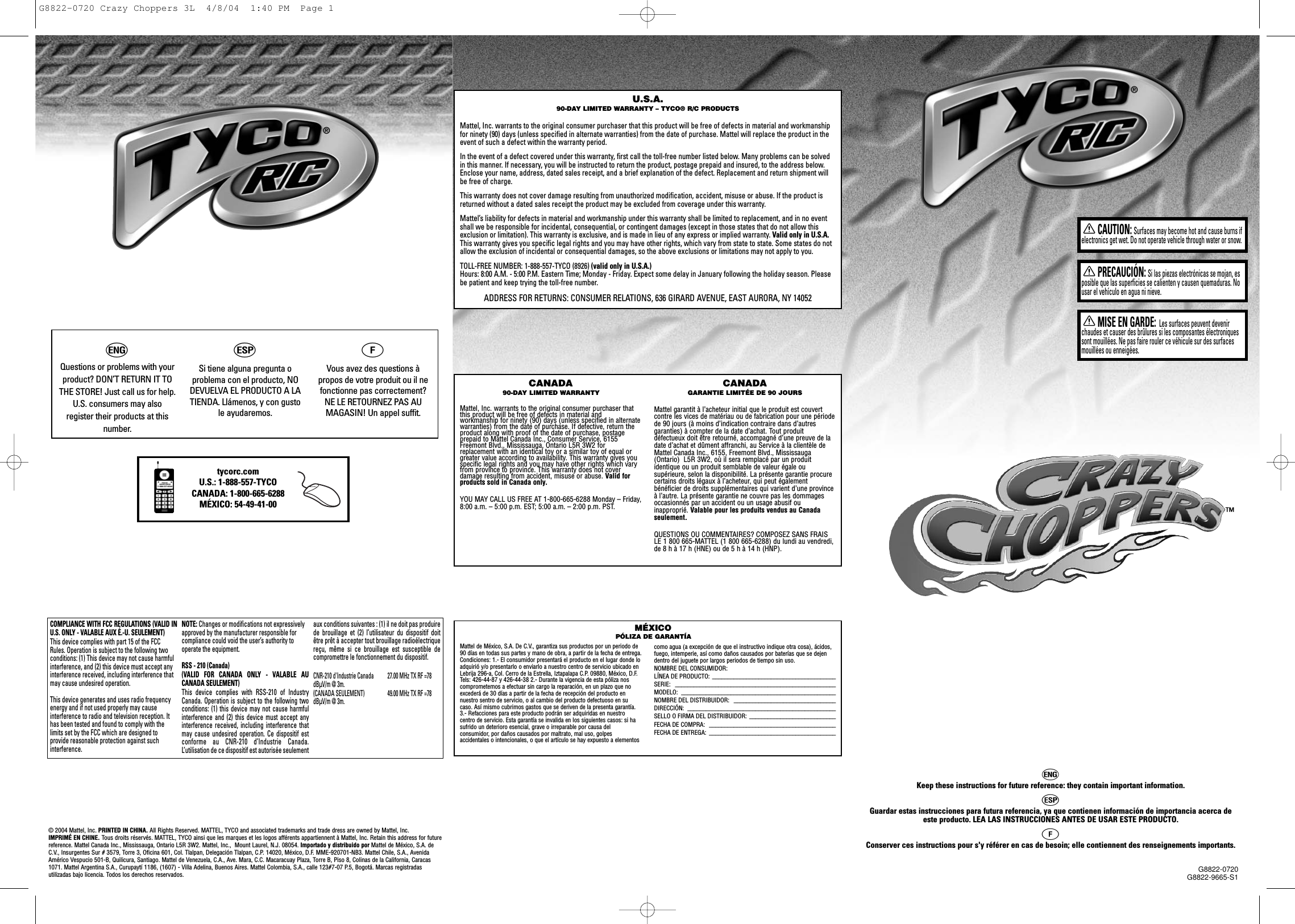 G8822-0720G8822-9665-S1CAUTION:Surfaces may become hot and cause burns ifelectronics get wet. Do not operate vehicle through water or snow.PRECAUCIÓN:Si las piezas electrónicas se mojan, esposible que las superficies se calienten y causen quemaduras. Nousar el vehículo en agua ni nieve.MISE EN GARDE: Les surfaces peuvent devenirchaudes et causer des brûlures si les composantes électroniquessont mouillées. Ne pas faire rouler ce véhicule sur des surfacesmouillées ou enneigées.U.S.A.90-DAY LIMITED WARRANTY – TYCO® R/C PRODUCTSMattel, Inc. warrants to the original consumer purchaser that this product will be free of defects in material and workmanshipfor ninety (90) days (unless specified in alternate warranties) from the date of purchase. Mattel will replace the product in theevent of such a defect within the warranty period.In the event of a defect covered under this warranty, first call the toll-free number listed below. Many problems can be solvedin this manner. If necessary, you will be instructed to return the product, postage prepaid and insured, to the address below.Enclose your name, address, dated sales receipt, and a brief explanation of the defect. Replacement and return shipment willbe free of charge.This warranty does not cover damage resulting from unauthorized modification, accident, misuse or abuse. If the product isreturned without a dated sales receipt the product may be excluded from coverage under this warranty.Mattel’s liability for defects in material and workmanship under this warranty shall be limited to replacement, and in no eventshall we be responsible for incidental, consequential, or contingent damages (except in those states that do not allow thisexclusion or limitation). This warranty is exclusive, and is made in lieu of any express or implied warranty. Valid only in U.S.A.This warranty gives you specific legal rights and you may have other rights, which vary from state to state. Some states do notallow the exclusion of incidental or consequential damages, so the above exclusions or limitations may not apply to you.TOLL-FREE NUMBER: 1-888-557-TYCO (8926) (valid only in U.S.A.)Hours: 8:00 A.M. - 5:00 P.M. Eastern Time; Monday - Friday. Expect some delay in January following the holiday season. Pleasebe patient and keep trying the toll-free number.ADDRESS FOR RETURNS: CONSUMER RELATIONS, 636 GIRARD AVENUE, EAST AURORA, NY 14052Mattel de México, S.A. De C.V., garantiza sus productos por un periodo de90 días en todas sus partes y mano de obra, a partir de la fecha de entrega.Condiciones: 1.- El consumidor presentará el producto en el lugar donde loadquirió y/o presentarlo o enviarlo a nuestro centro de servicio ubicado enLebrija 296-a, Col. Cerro de la Estrella, Iztapalapa C.P. 09880, México, D.F.Tels: 426-44-87 y 426-44-38 2.- Durante la vigencia de esta póliza noscomprometemos a efectuar sin cargo la reparación, en un plazo que noexcederá de 30 días a partir de la fecha de recepción del producto ennuestro sentro de servicio, o al cambio del producto defectuoso en sucaso. Así mismo cubrimos gastos que se deriven de la presenta garantía.3.- Refacciones para este producto podrán ser adquiridas en nuestrocentro de servicio. Esta garantía se invalida en los siguientes casos: si hasufrido un deterioro esencial, grave o irreparable por causa delconsumidor, por daños causados por maltrato, mal uso, golpesaccidentales o intencionales, o que el artículo se hay expuesto a elementos como agua (a excepción de que el instructivo indique otra cosa), ácidos,fuego, intemperie, así como daños causados por baterías que se dejendentro del juguete por largos periodos de tiempo sin uso.NOMBRE DEL CONSUMIDOR: LÍNEA DE PRODUCTO: ________________________________________SERIE: ____________________________________________________MODELO: __________________________________________________NOMBRE DEL DISTRIBUIDOR:  _________________________________DIRECCIÓN: ________________________________________________SELLO O FIRMA DEL DISTRIBUIDOR: ____________________________FECHA DE COMPRA:  _________________________________________FECHA DE ENTREGA:  _________________________________________CANADA90-DAY LIMITED WARRANTYMattel, Inc. warrants to the original consumer purchaser thatthis product will be free of defects in material andworkmanship for ninety (90) days (unless specified in alternatewarranties) from the date of purchase. If defective, return theproduct along with proof of the date of purchase, postageprepaid to Mattel Canada Inc., Consumer Service, 6155Freemont Blvd., Mississauga, Ontario L5R 3W2 forreplacement with an identical toy or a similar toy of equal orgreater value according to availability. This warranty gives youspecific legal rights and you may have other rights which varyfrom province to province. This warranty does not coverdamage resulting from accident, misuse or abuse. Valid forproducts sold in Canada only.YOU MAY CALL US FREE AT 1-800-665-6288 Monday – Friday,8:00 a.m. – 5:00 p.m. EST; 5:00 a.m. – 2:00 p.m. PST.CANADAGARANTIE LIMITÉE DE 90 JOURSMattel garantit à l’acheteur initial que le produit est couvertcontre les vices de matériau ou de fabrication pour une périodede 90 jours (à moins d’indication contraire dans d’autresgaranties) à compter de la date d’achat. Tout produitdéfectueux doit être retourné, accompagné d’une preuve de ladate d’achat et dûment affranchi, au Service à la clientèle deMattel Canada Inc., 6155, Freemont Blvd., Mississauga(Ontario)  L5R 3W2, où il sera remplacé par un produitidentique ou un produit semblable de valeur égale ousupérieure, selon la disponibilité. La présente garantie procurecertains droits légaux à l’acheteur, qui peut égalementbénéficier de droits supplémentaires qui varient d’une provinceà l’autre. La présente garantie ne couvre pas les dommagesoccasionnés par un accident ou un usage abusif ouinapproprié. Valable pour les produits vendus au Canadaseulement.QUESTIONS OU COMMENTAIRES? COMPOSEZ SANS FRAISLE 1 800 665-MATTEL (1 800 665-6288) du lundi au vendredi,de 8 h à 17 h (HNE) ou de 5 h à 14 h (HNP).MÉXICOPÓLIZA DE GARANTÍAhKeep these instructions for future reference: they contain important information.i Guardar estas instrucciones para futura referencia, ya que contienen información de importancia acerca deeste producto. LEA LAS INSTRUCCIONES ANTES DE USAR ESTE PRODUCTO.j Conserver ces instructions pour s&apos;y référer en cas de besoin; elle contiennent des renseignements importants. ™hQuestions or problems with yourproduct? DON’T RETURN IT TOTHE STORE! Just call us for help. U.S. consumers may alsoregister their products at thisnumber.iSi tiene alguna pregunta oproblema con el producto, NODEVUELVA EL PRODUCTO A LATIENDA. Llámenos, y con gustole ayudaremos. jVous avez des questions àpropos de votre produit ou il nefonctionne pas correctement?NE LE RETOURNEZ PAS AUMAGASIN! Un appel suffit. tycorc.comU.S.: 1-888-557-TYCOCANADA: 1-800-665-6288MÉXICO: 54-49-41-00 COMPLIANCE WITH FCC REGULATIONS (VALID INU.S. ONLY - VALABLE AUX É.-U. SEULEMENT)This device complies with part 15 of the FCCRules. Operation is subject to the following twoconditions: (1) This device may not cause harmfulinterference, and (2) this device must accept anyinterference received, including interference thatmay cause undesired operation.This device generates and uses radio frequencyenergy and if not used properly may causeinterference to radio and television reception. Ithas been tested and found to comply with thelimits set by the FCC which are designed toprovide reasonable protection against suchinterference.NOTE: Changes or modifications not expressivelyapproved by the manufacturer responsible forcompliance could void the user’s authority tooperate the equipment.RSS - 210 (Canada) (VALID FOR CANADA ONLY - VALABLE AUCANADA SEULEMENT)This device complies with RSS-210 of IndustryCanada. Operation is subject to the following twoconditions: (1) this device may not cause harmfulinterference and (2) this device must accept anyinterference received, including interference thatmay cause undesired operation. Ce dispositif estconforme au CNR-210 d’Industrie Canada.L’utilisation de ce dispositif est autorisée seulementaux conditions suivantes : (1) il ne doit pas produirede brouillage et (2) l’utilisateur du dispositif doitêtre prêt à accepter tout brouillage radioélectriquereçu, même si ce brouillage est susceptible decompromettre le fonctionnement du dispositif.CNR-210 d&apos;Industrie Canada 27.00 MHz TX RF =78dBÌV/m @ 3m.(CANADA SEULEMENT) 49.00 MHz TX RF =78dBÌV/m @ 3m.© 2004 Mattel, Inc. PRINTED IN CHINA.All Rights Reserved. MATTEL, TYCO and associated trademarks and trade dress are owned by Mattel, Inc. IMPRIMÉ EN CHINE. Tous droits réservés. MATTEL, TYCO ainsi que les marques et les logos afférents appartiennent à Mattel, Inc. Retain this address for futurereference. Mattel Canada Inc., Mississauga, Ontario L5R 3W2. Mattel, Inc.,  Mount Laurel, N.J. 08054. Importado y distribuido por Mattel de México, S.A. deC.V., Insurgentes Sur # 3579, Torre 3, Oficina 601, Col. Tlalpan, Delegación Tlalpan, C.P. 14020, México, D.F. MME-920701-NB3. Mattel Chile, S.A., AvenidaAmérico Vespucio 501-B, Quilicura, Santiago. Mattel de Venezuela, C.A., Ave. Mara, C.C. Macaracuay Plaza, Torre B, Piso 8, Colinas de la California, Caracas1071. Mattel Argentina S.A., Curupaytí 1186, (1607) - Villa Adelina, Buenos Aires. Mattel Colombia, S.A., calle 123#7-07 P.5, Bogotá. Marcas registradasutilizadas bajo licencia. Todos los derechos reservados.G8822-0720 Crazy Choppers 3L  4/8/04  1:40 PM  Page 1