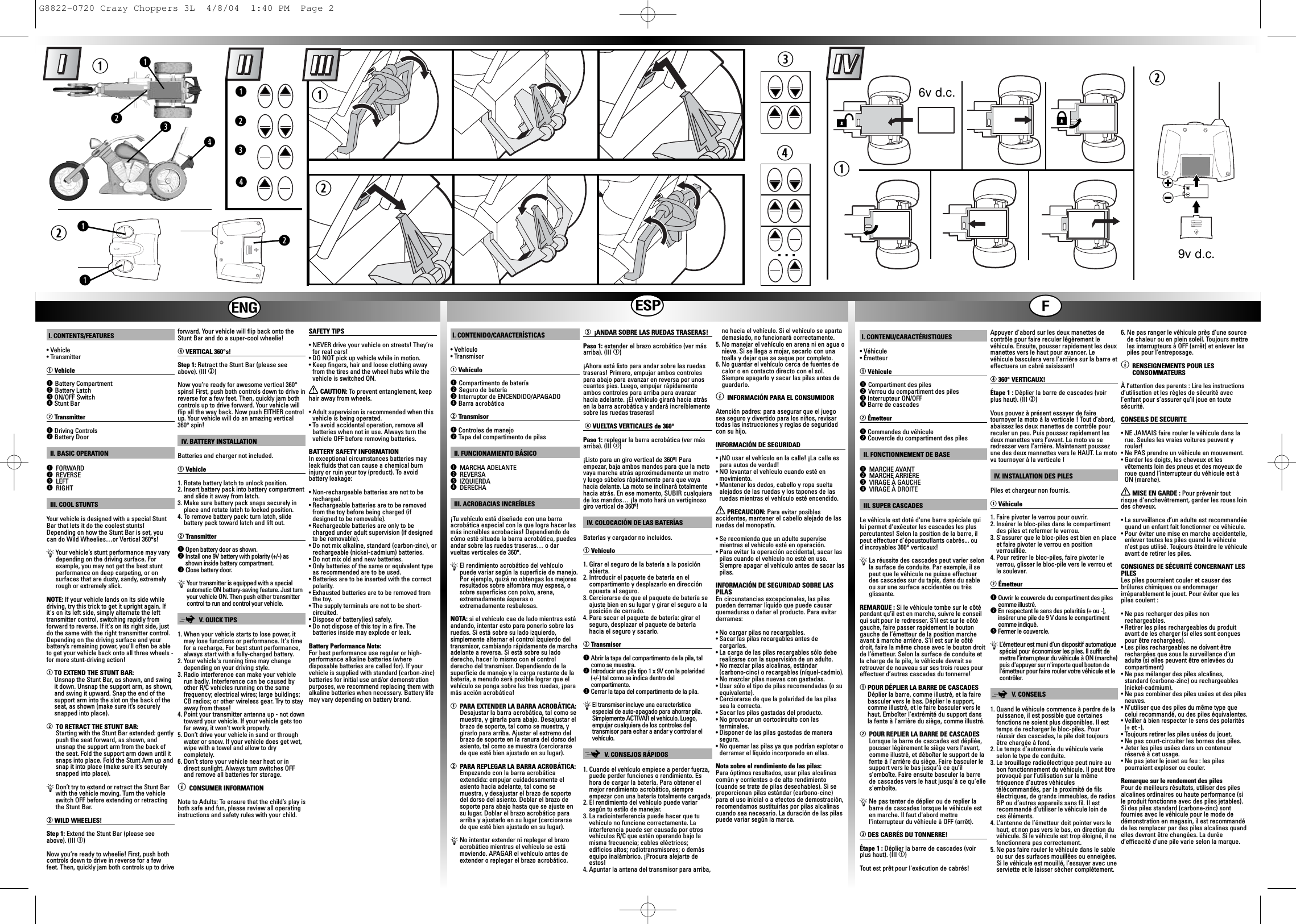 I. CONTENTS/FEATURES• Vehicle• TransmitterqVehicleqBattery CompartmentwBattery LatcheON/OFF SwitchrStunt BarwTransmitterqDriving ControlswBattery DoorII. BASIC OPERATIONqFORWARDwREVERSEeLEFTrRIGHTIII. COOL STUNTSYour vehicle is designed with a special StuntBar that lets it do the coolest stunts!Depending on how the Stunt Bar is set, youcan do Wild Wheelies…or Vertical 360°s!ÄYour vehicle’s stunt performance may varydepending on the driving surface. Forexample, you may not get the best stuntperformance on deep carpeting, or onsurfaces that are dusty, sandy, extremelyrough or extremely slick.NOTE: If your vehicle lands on its side whiledriving, try this trick to get it upright again. Ifit&apos;s on its left side, simply alternate the lefttransmitter control, switching rapidly fromforward to reverse. If it&apos;s on its right side, justdo the same with the right transmitter control.Depending on the driving surface and yourbattery’s remaining power, you&apos;ll often be ableto get your vehicle back onto all three wheels -for more stunt-driving action!qTO EXTEND THE STUNT BAR:Unsnap the Stunt Bar, as shown, and swingit down. Unsnap the support arm, as shown,and swing it upward. Snap the end of thesupport arm into the slot on the back of theseat, as shown (make sure it’s securelysnapped into place).wTO RETRACT THE STUNT BAR:Starting with the Stunt Bar extended: gentlypush the seat forward, as shown, andunsnap the support arm from the back ofthe seat. Fold the support arm down until itsnaps into place. Fold the Stunt Arm up andsnap it into place (make sure it’s securelysnapped into place).ÄDon’t try to extend or retract the Stunt Barwith the vehicle moving. Turn the vehicleswitch OFF before extending or retractingthe Stunt Bar.eWILD WHEELIES!Step 1: Extend the Stunt Bar (please seeabove). (III q)Now you’re ready to wheelie! First, push bothcontrols down to drive in reverse for a fewfeet. Then, quickly jam both controls up to driveforward. Your vehicle will flip back onto theStunt Bar and do a super-cool wheelie!rVERTICAL 360°s!Step 1: Retract the Stunt Bar (please seeabove). (III w)Now you’re ready for awesome vertical 360°spins! First, push both controls down to drive inreverse for a few feet. Then, quickly jam bothcontrols up to drive forward. Your vehicle willflip all the way back. Now push EITHER controlup. Your vehicle will do an amazing vertical360° spin!IV. BATTERY INSTALLATIONBatteries and charger not included.qVehicle1. Rotate battery latch to unlock position.2. Insert battery pack into battery compartmentand slide it away from latch.3. Make sure battery pack snaps securely inplace and rotate latch to locked position.4. To remove battery pack: turn latch, slidebattery pack toward latch and lift out.wTransmitterqOpen battery door as shown.wInstall one 9V battery with polarity (+/-) asshown inside battery compartment.eClose battery door.ÄYour transmitter is equipped with a specialautomatic ON battery-saving feature. Just turnyour vehicle ON. Then push either transmittercontrol to run and control your vehicle.;V.  QUICK TIPS1. When your vehicle starts to lose power, itmay lose functions or performance. It&apos;s timefor a recharge. For best stunt performance,always start with a fully-charged battery.2. Your vehicle&apos;s running time may changedepending on your driving style.3. Radio interference can make your vehiclerun badly. Interference can be caused byother R/C vehicles running on the samefrequency; electrical wires; large buildings;CB radios; or other wireless gear. Try to stayaway from these!4. Point your transmitter antenna up - not downtoward your vehicle. If your vehicle gets toofar away, it won&apos;t work properly. 5. Don’t drive your vehicle in sand or throughwater or snow. If your vehicle does get wet,wipe with a towel and allow to drycompletely.6. Don’t store your vehicle near heat or indirect sunlight. Always turn switches OFFand remove all batteries for storage.ìCONSUMER INFORMATIONNote to Adults: To ensure that the child’s play isboth safe and fun, please review all operatinginstructions and safety rules with your child.SAFETY TIPS• NEVER drive your vehicle on streets! They’refor real cars!• DO NOT pick up vehicle while in motion.• Keep fingers, hair and loose clothing awayfrom the tires and the wheel hubs while thevehicle is switched ON.XCAUTION: To  prevent entanglement, keephair away from wheels.• Adult supervision is recommended when thisvehicle is being operated.• To avoid accidental operation, remove allbatteries when not in use. Always turn thevehicle OFF before removing batteries.BATTERY SAFETY INFORMATIONIn exceptional circumstances batteries mayleak fluids that can cause a chemical burninjury or ruin your toy (product). To avoidbattery leakage:• Non-rechargeable batteries are not to berecharged.• Rechargeable batteries are to be removedfrom the toy before being charged (ifdesigned to be removable).• Rechargeable batteries are only to becharged under adult supervision (if designedto be removable).• Do not mix alkaline, standard (carbon-zinc), orrechargeable (nickel-cadmium) batteries.• Do not mix old and new batteries.• Only batteries of the same or equivalent typeas recommended are to be used.• Batteries are to be inserted with the correctpolarity.• Exhausted batteries are to be removed fromthe toy.• The supply terminals are not to be short-circuited.• Dispose of battery(ies) safely.• Do not dispose of this toy in a fire. Thebatteries inside may explode or leak.Battery Performance Note:For best performance use regular or high-performance alkaline batteries (wheredisposable batteries are called for). If yourvehicle is supplied with standard (carbon-zinc)batteries for initial use and/or demonstrationpurposes, we recommend replacing them withalkaline batteries when necessary. Battery lifemay vary depending on battery brand.I. CONTENIDO/CARACTERÍSTICAS• Vehículo • TransmisorqVehículo qCompartimento de bateríawSeguro de bateríaeInterruptor de ENCENDIDO/APAGADOrBarra acrobáticawTransmisorqControles de manejowTapa del compartimento de pilasII. FUNCIONAMIENTO BÁSICOqMARCHA ADELANTEwREVERSAeIZQUIERDArDERECHAIII. ACROBACIAS INCREÍBLES¡Tu vehículo está diseñado con una barraacrobática especial con la que logra hacer lasmás increíbles acrobacias! Dependiendo decómo esté situada la barra acrobática, puedesandar sobre las ruedas traseras… o darvueltas verticales de 360°.ÄEl rendimiento acrobático del vehículopuede variar según la superficie de manejo.Por ejemplo, quizá no obtengas los mejoresresultados sobre alfombra muy espesa, osobre superficies con polvo, arena,extremadamente ásperas oextremadamente resbalosas.NOTA: si el vehículo cae de lado mientras estáandando, intentar esto para ponerlo sobre lasruedas. Si está sobre su lado izquierdo,simplemente alternar el control izquierdo deltransmisor, cambiando rápidamente de marchaadelante a reversa. Si está sobre su ladoderecho, hacer lo mismo con el controlderecho del transmisor. Dependiendo de lasuperficie de manejo y la carga restante de labatería, a menudo será posible lograr que elvehículo se ponga sobre las tres ruedas, ¡paramás acción acrobática!qPARA EXTENDER LA BARRA ACROBÁTICA:Desajustar la barra acrobática, tal como semuestra, y girarla para abajo. Desajustar elbrazo de soporte, tal como se muestra, ygirarlo para arriba. Ajustar el extremo delbrazo de soporte en la ranura del dorso delasiento, tal como se muestra (cerciorarsede que esté bien ajustado en su lugar).wPARA REPLEGAR LA BARRA ACROBÁTICA:Empezando con la barra acrobáticaextendida: empujar cuidadosamente elasiento hacia adelante, tal como semuestra, y desajustar el brazo de soportedel dorso del asiento. Doblar el brazo desoporte para abajo hasta que se ajuste ensu lugar. Doblar el brazo acrobático paraarriba y ajustarlo en su lugar (cerciorarsede que esté bien ajustado en su lugar).ÄNo intentar extender ni replegar el brazoacrobático mientras el vehículo se estámoviendo. APAGAR el vehículo antes deextender o replegar el brazo acrobático.e¡ANDAR SOBRE LAS RUEDAS TRASERAS!Paso 1: extender el brazo acrobático (ver másarriba). (III q)¡Ahora está listo para andar sobre las ruedastraseras! Primero, empujar ambos controlespara abajo para avanzar en reversa por unoscuantos pies. Luego, empujar rápidamenteambos controles para arriba para avanzarhacia adelante. ¡El vehículo girará hacia atrásen la barra acrobática y andará increíblementesobre las ruedas traseras!rVUELTAS VERTICALES de 360°Paso 1: replegar la barra acrobática (ver másarriba). (III w)¡Listo para un giro vertical de 360º! Paraempezar, baja ambos mandos para que la motovaya marcha atrás aproximadamente un metroy luego súbelos rápidamente para que vayahacia delante. La moto se inclinará totalmentehacia atrás. En ese momento, SUBIR cualquierade los mandos… ¡la moto hará un vertiginosogiro vertical de 360º!IV. COLOCACIÓN DE LAS BATERÍASBaterías y cargador no incluidos.qVehículo1. Girar el seguro de la batería a la posiciónabierta.2. Introducir el paquete de batería en elcompartimento y desplazarlo en direcciónopuesta al seguro.3. Cerciorarse de que el paquete de batería seajuste bien en su lugar y girar el seguro a laposición de cerrado.4. Para sacar el paquete de batería: girar elseguro, desplazar el paquete de bateríahacia el seguro y sacarlo.wTransmisorqAbrir la tapa del compartimento de la pila, talcomo se muestra.wIntroducir una pila tipo 1 x 9V con la polaridad(+/-) tal como se indica dentro delcompartimento.eCerrar la tapa del compartimento de la pila.ÄEl transmisor incluye una característicaespecial de auto-apagado para ahorrar pila.Simplemente ACTIVAR el vehículo. Luego,empujar cualquiera de los controles deltransmisor para echar a andar y controlar elvehículo.;V.  CONSEJOS RÁPIDOS1. Cuando el vehículo empiece a perder fuerza,puede perder funciones o rendimiento. Eshora de cargar la batería. Para obtener elmejor rendimiento acrobático, siempreempezar con una batería totalmente cargada.2. El rendimiento del vehículo puede variarsegún tu estilo de manejar.3. La radiointerferencia puede hacer que tuvehículo no funcione correctamente. Lainterferencia puede ser causada por otrosvehículos R/C que estén operando bajo lamisma frecuencia; cables eléctricos;edificios altos; radiotransmisores; o demásequipo inalámbrico. ¡Procura alejarte deestos!4. Apuntar la antena del transmisor para arriba,no hacia el vehículo. Si el vehículo se apartademasiado, no funcionará correctamente.5. No manejar el vehículo en arena ni en agua onieve. Si se llega a mojar, secarlo con unatoalla y dejar que se seque por completo. 6. No guardar el vehículo cerca de fuentes decalor o en contacto directo con el sol.Siempre apagarlo y sacar las pilas antes deguardarlo. ìINFORMACIÓN PARA EL CONSUMIDORAtención padres: para asegurar que el juegosea seguro y divertido para los niños, revisartodas las instrucciones y reglas de seguridadcon su hijo.INFORMACIÓN DE SEGURIDAD• ¡NO usar el vehículo en la calle! ¡La calle espara autos de verdad!• NO levantar el vehículo cuando esté enmovimiento. • Mantener los dedos, cabello y ropa sueltaalejados de las ruedas y los tapones de lasruedas mientras el vehículo esté encendido.XPRECAUCION: Para evitar posiblesaccidentes, mantener el cabello alejado de lasruedas del monopatín.• Se recomienda que un adulto supervisemientras el vehículo esté en operación.• Para evitar la operación accidental, sacar laspilas cuando el vehículo no esté en uso.Siempre apagar el vehículo antes de sacar laspilas.INFORMACIÓN DE SEGURIDAD SOBRE LASPILASEn circunstancias excepcionales, las pilaspueden derramar líquido que puede causarquemaduras o dañar el producto. Para evitarderrames:• No cargar pilas no recargables.• Sacar las pilas recargables antes decargarlas.• La carga de las pilas recargables sólo deberealizarse con la supervisión de un adulto. • No mezclar pilas alcalinas, estándar(carbono-cinc) o recargables (níquel-cadmio).• No mezclar pilas nuevas con gastadas.• Usar sólo el tipo de pilas recomendadas (o suequivalente).• Cerciorarse de que la polaridad de las pilassea la correcta.• Sacar las pilas gastadas del producto. • No provocar un cortocircuito con lasterminales.• Disponer de las pilas gastadas de manerasegura.• No quemar las pilas ya que podrían explotar oderramar el líquido incorporado en ellas.Nota sobre el rendimiento de las pilas:Para óptimos resultados, usar pilas alcalinascomún y corrientes o de alto rendimiento(cuando se trate de pilas desechables). Si seproporcionan pilas estándar (carbono-cinc)para el uso inicial o a efectos de demostración,recomendamos sustituirlas por pilas alcalinascuando sea necesario. La duración de las pilaspuede variar según la marca. I. CONTENU/CARACTÉRISTIQUES• Véhicule• ÉmetteurqVéhiculeqCompartiment des pileswVerrou du compartiment des pileseInterrupteur ON/OFFrBarre de cascadeswÉmetteurqCommandes du véhiculewCouvercle du compartiment des pilesII. FONCTIONNEMENT DE BASEqMARCHE AVANTwMARCHE ARRIÈREeVIRAGE À GAUCHErVIRAGE À DROITEIII. SUPER CASCADESLe véhicule est doté d&apos;une barre spéciale quilui permet d&apos;exécuter les cascades les pluspercutantes! Selon la position de la barre, ilpeut effectuer d&apos;époustouflants cabrés... oud&apos;incroyables 360° verticaux!ÄLa réussite des cascades peut varier selonla surface de conduite. Par exemple, il sepeut que le véhicule ne puisse effectuerdes cascades sur du tapis, dans du sableou sur une surface accidentée ou trèsglissante.REMARQUE : Si le véhicule tombe sur le côtépendant qu’il est en marche, suivre le conseilqui suit pour le redresser. S’il est sur le côtégauche, faire passer rapidement le boutongauche de l’émetteur de la position marcheavant à marche arrière. S’il est sur le côtédroit, faire la même chose avec le bouton droitde l’émetteur. Selon la surface de conduite etla charge de la pile, le véhicule devrait seretrouver de nouveau sur ses trois roues poureffectuer d’autres cascades du tonnerre!qPOUR DÉPLIER LA BARRE DE CASCADESDéplier la barre, comme illustré, et la fairebasculer vers le bas. Déplier le support,comme illustré, et le faire basculer vers lehaut. Emboîter l&apos;extrémité du support dansla fente à l&apos;arrière du siège, comme illustré.wPOUR REPLIER LA BARRE DE CASCADESLorsque la barre de cascades est dépliée,pousser légèrement le siège vers l&apos;avant,comme illustré, et déboîter le support de lafente à l&apos;arrière du siège. Faire basculer lesupport vers le bas jusqu’à ce qu’ils’emboîte. Faire ensuite basculer la barrede cascades vers le haut jusqu&apos;à ce qu&apos;elles&apos;emboîte.ÄNe pas tenter de déplier ou de replier labarre de cascades lorsque le véhicule esten marche. Il faut d&apos;abord mettrel&apos;interrupteur du véhicule à OFF (arrêt).eDES CABRÉS DU TONNERRE!Étape 1 : Déplier la barre de cascades (voirplus haut). (III q)Tout est prêt pour l&apos;exécution de cabrés!Appuyer d&apos;abord sur les deux manettes decontrôle pour faire reculer légèrement levéhicule. Ensuite, pousser rapidement les deuxmanettes vers le haut pour avancer. Levéhicule basculera vers l&apos;arrière sur la barre eteffectuera un cabré saisissant!r360° VERTICAUX!Étape 1 : Déplier la barre de cascades (voirplus haut). (III w)Vous pouvez à présent essayer de fairetournoyer la moto à la verticale ! Tout d’abord,abaissez les deux manettes de contrôle pourreculer un peu. Puis poussez rapidement lesdeux manettes vers l’avant. La moto va seredresser vers l’arrière. Maintenant poussezune des deux mannettes vers le HAUT. La motova tournoyer à la verticale !IV. INSTALLATION DES PILESPiles et chargeur non fournis.qVéhicule1. Faire pivoter le verrou pour ouvrir.2. Insérer le bloc-piles dans le compartimentdes piles et refermer le verrou.3. S&apos;assurer que le bloc-piles est bien en placeet faire pivoter le verrou en positionverrouillée.4. Pour retirer le bloc-piles, faire pivoter leverrou, glisser le bloc-pile vers le verrou etle soulever.wÉmetteurqOuvrir le couvercle du compartiment des pilescomme illustré.wEn respectant le sens des polarités (+ ou -),insérer une pile de 9 V dans le compartimentcomme indiqué.eFermer le couvercle.ÄL’émetteur est muni d’un dispositif automatiquespécial pour économiser les piles. Il suffit demettre l’interrupteur du véhicule à ON (marche)puis d&apos;appuyer sur n&apos;importe quel bouton del&apos;émetteur pour faire rouler votre véhicule et lecontrôler.;V.  CONSEILS1. Quand le véhicule commence à perdre de lapuissance, il est possible que certainesfonctions ne soient plus disponibles. Il esttemps de recharger le bloc-piles. Pourréussir des cascades, la pile doit toujoursêtre chargée à fond.2. Le temps d’autonomie du véhicule varieselon le type de conduite.3. Le brouillage radioélectrique peut nuire aubon fonctionnement du véhicule. Il peut êtreprovoqué par l’utilisation sur la mêmefréquence d’autres véhiculestélécommandés, par la proximité de filsélectriques, de grands immeubles, de radiosBP ou d’autres appareils sans fil. Il estrecommandé d’utiliser le véhicule loin deces éléments.4. L’antenne de l’émetteur doit pointer vers lehaut, et non pas vers le bas, en direction duvéhicule. Si le véhicule est trop éloigné, il nefonctionnera pas correctement. 5. Ne pas faire rouler le véhicule dans le sableou sur des surfaces mouillées ou enneigées.Si le véhicule est mouillé, l’essuyer avec uneserviette et le laisser sécher complètement.6. Ne pas ranger le véhicule près d’une sourcede chaleur ou en plein soleil. Toujours mettreles interrupteurs à OFF (arrêt) et enlever lespiles pour l’entreposage.ìRENSEIGNEMENTS POUR LESCONSOMMATEURSÀ l’attention des parents : Lire les instructionsd’utilisation et les règles de sécurité avecl’enfant pour s’assurer qu’il joue en toutesécurité.CONSEILS DE SECURITE• NE JAMAIS faire rouler le véhicule dans larue. Seules les vraies voitures peuvent yrouler!• Ne PAS prendre un véhicule en mouvement.• Garder les doigts, les cheveux et lesvêtements loin des pneus et des moyeux deroue quand l’interrupteur du véhicule est àON (marche).XMISE EN GARDE : Pour prévenir toutrisque d&apos;enchevêtrement, garder les roues loindes cheveux.• La surveillance d’un adulte est recommandéequand un enfant fait fonctionner ce véhicule.• Pour éviter une mise en marche accidentelle,enlever toutes les piles quand le véhiculen’est pas utilisé. Toujours éteindre le véhiculeavant de retirer les piles.CONSIGNES DE SÉCURITÉ CONCERNANT LESPILESLes piles pourraient couler et causer desbrûlures chimiques ou endommagerirréparablement le jouet. Pour éviter que lespiles coulent :• Ne pas recharger des piles nonrechargeables.• Retirer les piles rechargeables du produitavant de les charger (si elles sont conçuespour être rechargées).• Les piles rechargeables ne doivent êtrerechargées que sous la surveillance d’unadulte (si elles peuvent être enlevées ducompartiment)• Ne pas mélanger des piles alcalines,standard (carbone-zinc) ou rechargeables(nickel-cadmium).• Ne pas combiner des piles usées et des pilesneuves.• N’utiliser que des piles du même type quecelui recommandé, ou des piles équivalentes.• Veiller à bien respecter le sens des polarités(+ et -).• Toujours retirer les piles usées du jouet.• Ne pas court-circuiter les bornes des piles.• Jeter les piles usées dans un conteneurréservé à cet usage.• Ne pas jeter le jouet au feu : les pilespourraient exploser ou couler.Remarque sur le rendement des pilesPour de meilleurs résultats, utiliser des pilesalcalines ordinaires ou haute performance (sile produit fonctionne avec des piles jetables).Si des piles standard (carbone-zinc) sontfournies avec le véhicule pour le mode dedémonstration en magasin, il est recommandéde les remplacer par des piles alcalines quandelles devront être changées. La duréed’efficacité d’une pile varie selon la marque.qhijqwerwqwweqrr…wqe9v d.c.6v d.c.qwqQSG8822-0720 Crazy Choppers 3L  4/8/04  1:40 PM  Page 2