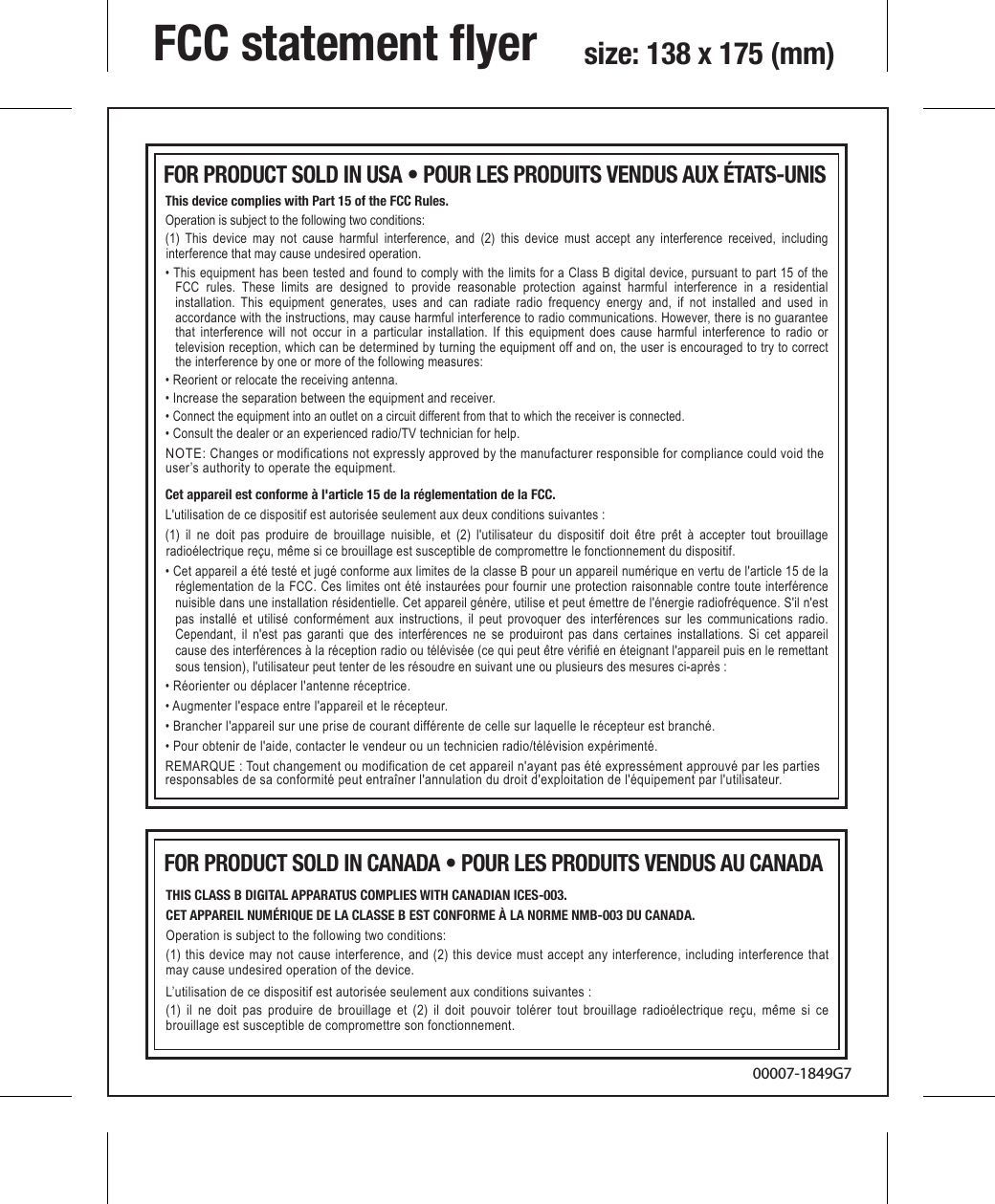 NOTE: Changes or modifications not expressly approved by the manufacturer responsible for compliance could void the user’s authority to operate the equipment.This device complies with Part 15 of the FCC Rules.Operation is subject to the following two conditions: (1) This device may not cause harmful interference, and (2) this device must accept any interference received, including interference that may cause undesired operation.• This equipment has been tested and found to comply with the limits for a Class B digital device, pursuant to part 15 of the FCC rules. These limits are designed to provide reasonable protection against harmful interference in a residential installation. This equipment generates, uses and can radiate radio frequency energy and, if not installed and used in accordance with the instructions, may cause harmful interference to radio communications. However, there is no guarantee that interference will not occur in a particular installation. If this equipment does cause harmful interference to radio or television reception, which can be determined by turning the equipment off and on, the user is encouraged to try to correct the interference by one or more of the following measures:• Reorient or relocate the receiving antenna.• Increase the separation between the equipment and receiver.• Connect the equipment into an outlet on a circuit different from that to which the receiver is connected.• Consult the dealer or an experienced radio/TV technician for help.FCC statement ﬂyer  size: 138 x 175 (mm)00007-1849G7Cet appareil est conforme à l&apos;article 15 de la réglementation de la FCC.L&apos;utilisation de ce dispositif est autorisée seulement aux deux conditions suivantes :(1) il ne doit pas produire de brouillage nuisible, et (2) l&apos;utilisateur du dispositif doit être prêt à accepter tout brouillage radioélectrique reçu, même si ce brouillage est susceptible de compromettre le fonctionnement du dispositif.• Cet appareil a été testé et jugé conforme aux limites de la classe B pour un appareil numérique en vertu de l&apos;article 15 de la réglementation de la FCC. Ces limites ont été instaurées pour fournir une protection raisonnable contre toute interférence nuisible dans une installation résidentielle. Cet appareil génère, utilise et peut émettre de l&apos;énergie radiofréquence. S&apos;il n&apos;est pas installé et utilisé conformément aux instructions, il peut provoquer des interférences sur les communications radio. Cependant, il n&apos;est pas garanti que des interférences ne se produiront pas dans certaines installations. Si cet appareil cause des interférences à la réception radio ou télévisée (ce qui peut être vérifié en éteignant l&apos;appareil puis en le remettant sous tension), l&apos;utilisateur peut tenter de les résoudre en suivant une ou plusieurs des mesures ci-après :• Réorienter ou déplacer l&apos;antenne réceptrice.• Augmenter l&apos;espace entre l&apos;appareil et le récepteur.• Brancher l&apos;appareil sur une prise de courant différente de celle sur laquelle le récepteur est branché.• Pour obtenir de l&apos;aide, contacter le vendeur ou un technicien radio/télévision expérimenté.REMARQUE : Tout changement ou modification de cet appareil n&apos;ayant pas été expressément approuvé par les partiesresponsables de sa conformité peut entraîner l&apos;annulation du droit d&apos;exploitation de l&apos;équipement par l&apos;utilisateur.FOR PRODUCT SOLD IN USA • POUR LES PRODUITS VENDUS AUX ÉTATS-UNIS THIS CLASS B DIGITAL APPARATUS COMPLIES WITH CANADIAN ICES-003.CET APPAREIL NUMÉRIQUE DE LA CLASSE B EST CONFORME À LA NORME NMB-003 DU CANADA.Operation is subject to the following two conditions:(1) this device may not cause interference, and (2) this device must accept any interference, including interference that may cause undesired operation of the device.L’utilisation de ce dispositif est autorisée seulement aux conditions suivantes : (1) il ne doit pas produire de brouillage et (2) il doit pouvoir tolérer tout brouillage radioélectrique reçu, même si ce brouillage est susceptible de compromettre son fonctionnement.FOR PRODUCT SOLD IN CANADA • POUR LES PRODUITS VENDUS AU CANADA