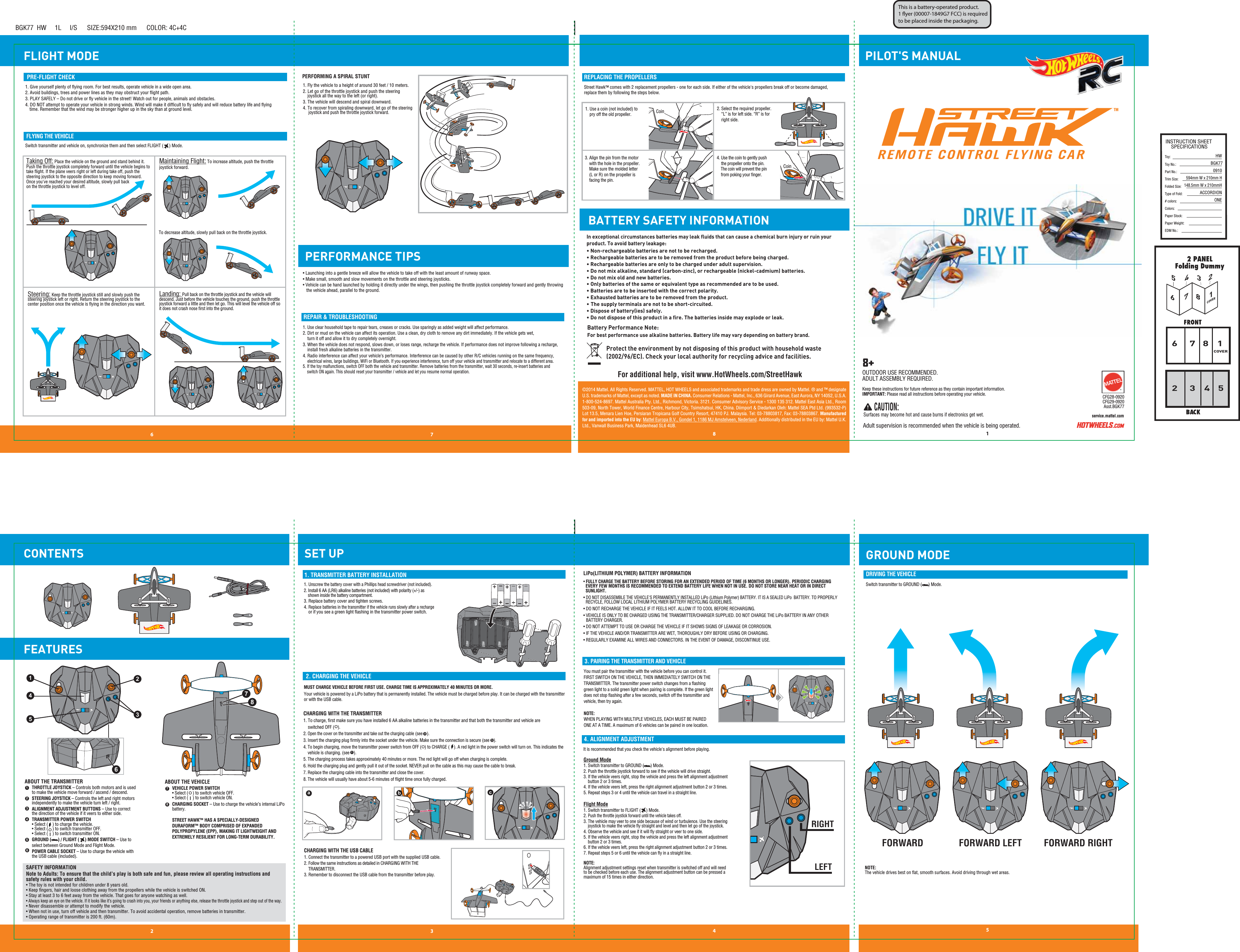 PILOT&apos;S MANUALFLIGHT MODEBGK77  HW     1L     I/S      SIZE:594X210 mm      COLOR: 4C+4CINSTRUCTION SHEETSPECIFICATIONSToy: Toy No.: Part No.:Trim Size:Folded Size:Type of Fold:# colors:Colors:Paper Stock:Paper Weight:EDM No.:HWBGK770910594mm W x 210mm H148.5mm W x 210mmHACCORDIONONE12 3 46 7 8568COVER153472COVERGROUND MODE8176453245©2014 Mattel. All Rights Reserved. MATTEL, HOT WHEELS and associated trademarks and trade dress are owned by Mattel. ® and ™ designate U.S. trademarks of Mattel, except as noted. MADE IN CHINA. Consumer Relations - Mattel, Inc., 636 Girard Avenue, East Aurora, NY 14052, U.S.A. 1-800-524-8697. Mattel Australia Pty. Ltd., Richmond, Victoria. 3121. Consumer Advisory Service - 1300 135 312. Mattel East Asia Ltd., Room 503-09, North Tower, World Finance Centre, Harbour City, Tsimshatsui, HK, China. Diimport &amp; Diedarkan Oleh: Mattel SEA Ptd Ltd. (993532-P) Lot 13.5, Menara Lien Hoe, Persiaran Tropicana Golf Country Resort, 47410 PJ. Malaysia. Tel: 03-78803817, Fax: 03-78803867. Manufactured for and imported into the EU by: Mattel Europa B.V., Gondel 1, 1186 MJ Amstelveen, Nederland. Additionally distributed in the EU by: Mattel U.K. Ltd., Vanwall Business Park, Maidenhead SL6 4UB.8+service.mattel.comCFG28-0920CFG29-0920Asst.BGK77  CAUTION: Surfaces may become hot and cause burns if electronics get wet. Keep these instructions for future reference as they contain important information. IMPORTANT: Please read all instructions before operating your vehicle.Adult supervision is recommended when the vehicle is being operated. FORWARD FORWARD RIGHTFORWARD LEFT42351RIGHTLEFTCoinCoinLRLR6781. TRANSMITTER BATTERY INSTALLATION2. CHARGING THE VEHICLE3. PAIRING THE TRANSMITTER AND VEHICLELiPo(LITHIUM POLYMER) BATTERY INFORMATION4. ALIGNMENT ADJUSTMENTSwitch transmitter to GROUND (      ) Mode.DRIVING THE VEHICLEPRE-FLIGHT CHECKFLYING THE VEHICLEREPLACING THE PROPELLERSREPAIR &amp; TROUBLESHOOTINGCONTENTS FEATURESPERFORMANCE TIPSSET UP1. Use a coin (not included) to      pry off the old propeller.2. Select the required propeller.     “L” is for left side. “R” is for     right side.3. Align the pin from the motor     with the hole in the propeller.     Make sure the molded letter    (L or R) on the propeller is         facing the pin.4. Use the coin to gently push     the propeller onto the pin.    The coin will prevent the pin    from poking your ﬁnger.  1. Use clear household tape to repair tears, creases or cracks. Use sparingly as added weight will affect performance.2. Dirt or mud on the vehicle can affect its operation. Use a clean, dry cloth to remove any dirt immediately. If the vehicle gets wet,     turn it off and allow it to dry completely overnight.3. When the vehicle does not respond, slows down, or loses range, recharge the vehicle. If performance does not improve following a recharge,     install fresh alkaline batteries in the transmitter.4. Radio interference can affect your vehicle’s performance. Interference can be caused by other R/C vehicles running on the same frequency,     electrical wires, large buildings, WiFi or Bluetooth. If you experience interference, turn off your vehicle and transmitter and relocate to a different area.5. If the toy malfunctions, switch OFF both the vehicle and transmitter. Remove batteries from the transmitter, wait 30 seconds, re-insert batteries and     switch ON again. This should reset your transmitter / vehicle and let you resume normal operation. Landing: Pull back on the throttle joystick and the vehicle will descend. Just before the vehicle touches the ground, push the throttle joystick forward a little and then let go. This will level the vehicle off so it does not crash nose ﬁrst into the ground.Steering: Keep the throttle joystick still and slowly push the steering joystick left or right. Return the steering joystick to the center position once the vehicle is ﬂying in the direction you want. 1. Fly the vehicle to a height of around 30 feet / 10 meters.2. Let go of the throttle joystick and push the steering     joystick all the way to the left (or right).3. The vehicle will descend and spiral downward.4. To recover from spiraling downward, let go of the steering      joystick and push the throttle joystick forward.PERFORMING A SPIRAL STUNT1. Give yourself plenty of ﬂying room. For best results, operate vehicle in a wide open area.2. Avoid buildings, trees and power lines as they may obstruct your ﬂight path.3. PLAY SAFELY – Do not drive or ﬂy vehicle in the street! Watch out for people, animals and obstacles.4. DO NOT attempt to operate your vehicle in strong winds. Wind will make it difﬁcult to ﬂy safely and will reduce battery life and ﬂying         time. Remember that the wind may be stronger higher up in the sky than at ground level.Switch transmitter and vehicle on, synchronize them and then select FLIGHT (     ) Mode.• Launching into a gentle breeze will allow the vehicle to take off with the least amount of runway space.• Make small, smooth and slow movements on the throttle and steering joysticks.• Vehicle can be hand launched by holding it directly under the wings, then pushing the throttle joystick completely forward and gently throwing   the vehicle ahead, parallel to the ground.   Taking Off: Place the vehicle on the ground and stand behind it. Push the throttle joystick completely forward until the vehicle begins to take ﬂight. If the plane veers right or left during take off, push the steering joystick to the opposite direction to keep moving forward. Once you&apos;ve reached your desired altitude, slowly pull back on the throttle joystick to level off.Maintaining Flight: To increase altitude, push the throttle joystick forward. You must pair the transmitter with the vehicle before you can control it. FIRST SWITCH ON THE VEHICLE, THEN IMMEDIATELY SWITCH ON THE TRANSMITTER. The transmitter power switch changes from a ﬂashing green light to a solid green light when pairing is complete. If the green light does not stop ﬂashing after a few seconds, switch off the transmitter and vehicle, then try again.NOTE:WHEN PLAYING WITH MULTIPLE VEHICLES, EACH MUST BE PAIRED ONE AT A TIME. A maximum of 6 vehicles can be paired in one location.• FULLY CHARGE THE BATTERY BEFORE STORING FOR AN EXTENDED PERIOD OF TIME (6 MONTHS OR LONGER). PERIODIC CHARGING   EVERY FEW MONTHS IS RECOMMENDED TO EXTEND BATTERY LIFE WHEN NOT IN USE. DO NOT STORE NEAR HEAT OR IN DIRECT  SUNLIGHT.• DO NOT DISASSEMBLE THE VEHICLE&apos;S PERMANENTLY INSTALLED LiPo (Lithium Polymer) BATTERY. IT IS A SEALED LiPo  BATTERY. TO PROPERLY   RECYCLE, FOLLOW LOCAL LITHIUM POLYMER BATTERY RECYCLING GUIDELINES.• DO NOT RECHARGE THE VEHICLE IF IT FEELS HOT. ALLOW IT TO COOL BEFORE RECHARGING.• VEHICLE IS ONLY TO BE CHARGED USING THE TRANSMITTER/CHARGER SUPPLIED. DO NOT CHARGE THE LiPo BATTERY IN ANY OTHER    BATTERY CHARGER.• DO NOT ATTEMPT TO USE OR CHARGE THE VEHICLE IF IT SHOWS SIGNS OF LEAKAGE OR CORROSION.• IF THE VEHICLE AND/OR TRANSMITTER ARE WET, THOROUGHLY DRY BEFORE USING OR CHARGING.• REGULARLY EXAMINE ALL WIRES AND CONNECTORS. IN THE EVENT OF DAMAGE, DISCONTINUE USE.It is recommended that you check the vehicle&apos;s alignment before playing. Ground Mode1. Switch transmitter to GROUND (      ) Mode.2. Push the throttle joystick forward to see if the vehicle will drive straight. 3. If the vehicle veers right, stop the vehicle and press the left alignment adjustment     button 2 or 3 times.4. If the vehicle veers left, press the right alignment adjustment button 2 or 3 times. 5. Repeat steps 3 or 4 until the vehicle can travel in a straight line. Flight Mode1. Switch transmitter to FLIGHT (     ) Mode.2. Push the throttle joystick forward until the vehicle takes off.3. The vehicle may veer to one side because of wind or turbulence. Use the steering      joystick to make the vehicle ﬂy straight and level and then let go of the joystick.4. Observe the vehicle and see if it will ﬂy straight or veer to one side. 5. If the vehicle veers right, stop the vehicle and press the left alignment adjustment     button 2 or 3 times.6. If the vehicle veers left, press the right alignment adjustment button 2 or 3 times.7. Repeat steps 5 or 6 until the vehicle can ﬂy in a straight line. NOTE: Alignment adjustment settings reset when transmitter is switched off and will need to be checked before each use. The alignment adjustment button can be pressed a maximum of 15 times in either direction.CHARGING WITH THE TRANSMITTER1. To charge, ﬁrst make sure you have installed 6 AA alkaline batteries in the transmitter and that both the transmitter and vehicle are    switched OFF (   ).2. Open the cover on the transmitter and take out the charging cable (see    ).3. Insert the charging plug ﬁrmly into the socket under the vehicle. Make sure the connection is secure (see    ).4. To begin charging, move the transmitter power switch from OFF (   ) to CHARGE (    ). A red light in the power switch will turn on. This indicates the     vehicle is charging. (see    ).5. The charging process takes approximately 40 minutes or more. The red light will go off when charging is complete.6. Hold the charging plug and gently pull it out of the socket. NEVER pull on the cable as this may cause the cable to break.7. Replace the charging cable into the transmitter and close the cover.8. The vehicle will usually have about 5-6 minutes of ﬂight time once fully charged.MUST CHARGE VEHICLE BEFORE FIRST USE. CHARGE TIME IS APPROXIMATELY 40 MINUTES OR MORE.Your vehicle is powered by a LiPo battery that is permanently installed. The vehicle must be charged before play. It can be charged with the transmitter or with the USB cable. abc1. Unscrew the battery cover with a Phillips head screwdriver (not included).2. Install 6 AA (LR6) alkaline batteries (not included) with polarity (+/-) as      shown inside the battery compartment.3. Replace battery cover and tighten screws.4. Replace batteries in the transmitter if the vehicle runs slowly after a recharge     or if you see a green light ﬂashing in the transmitter power switch.CHARGING WITH THE USB CABLE1. Connect the transmitter to a powered USB port with the supplied USB cable. 2. Follow the same instructions as detailed in CHARGING WITH THE     TRANSMITTER.3. Remember to disconnect the USB cable from the transmitter before play.2345716 8SAFETY INFORMATIONNote to Adults: To ensure that the child’s play is both safe and fun, please review all operating instructions and safety rules with your child.• The toy is not intended for children under 8 years old.• Keep ﬁngers, hair and loose clothing away from the propellers while the vehicle is switched ON.• Stay at least 3 to 6 feet away from the vehicle. That goes for anyone watching as well.• Always keep an eye on the vehicle. If it looks like it’s going to crash into you, your friends or anything else, release the throttle joystick and step out of the way.• Never disassemble or attempt to modify the vehicle. • When not in use, turn off vehicle and then transmitter. To avoid accidental operation, remove batteries in transmitter. • Operating range of transmitter is 200 ft. (60m).THROTTLE JOYSTICK – Controls both motors and is used to make the vehicle move forward / ascend / descend.STEERING JOYSTICK – Controls the left and right motors independently to make the vehicle turn left / right.ALIGNMENT ADJUSTMENT BUTTONS – Use to correct the direction of the vehicle if it veers to either side.TRANSMITTER POWER SWITCH • Select (    ) to charge the vehicle.• Select (    ) to switch transmitter OFF.• Select (    ) to switch transmitter ON.GROUND (      ) / FLIGHT (     ) MODE SWITCH – Use to select between Ground Mode and Flight Mode.POWER CABLE SOCKET – Use to charge the vehicle with the USB cable (included).ABOUT THE TRANSMITTER ABOUT THE VEHICLEVEHICLE POWER SWITCH • Select (    ) to switch vehicle OFF.• Select (    ) to switch vehicle ON.CHARGING SOCKET – Use to charge the vehicle’s internal LiPo battery.STREET HAWK™ HAS A SPECIALLY-DESIGNEDDURAFORM™ BODY COMPRISED OF EXPANDED POLYPROPYLENE (EPP), MAKING IT LIGHTWEIGHT AND EXTREMELY RESILIENT FOR LONG-TERM DURABILITY. TMTo decrease altitude, slowly pull back on the throttle joystick. For additional help, visit www.HotWheels.com/StreetHawkOUTDOOR USE RECOMMENDED.ADULT ASSEMBLY REQUIRED.NOTE: The vehicle drives best on ﬂat, smooth surfaces. Avoid driving through wet areas.Street HawkTM comes with 2 replacement propellers - one for each side. If either of the vehicle&apos;s propellers break off or become damaged, replace them by following the steps below.cbaBATTERY SAFETY INFORMATIONProtect the environment by not disposing of this product with household waste (2002/96/EC). Check your local authority for recycling advice and facilities. In exceptional circumstances batteries may leak fluids that can cause a chemical burn injury or ruin your product. To avoid battery leakage:• Non-rechargeable batteries are not to be recharged.• Rechargeable batteries are to be removed from the product before being charged.• Rechargeable batteries are only to be charged under adult supervision.• Do not mix alkaline, standard (carbon-zinc), or rechargeable (nickel-cadmium) batteries.• Do not mix old and new batteries.•  Only batteries of the same or equivalent type as recommended are to be used.• Batteries are to be inserted with the correct polarity.• Exhausted batteries are to be removed from the product.• The supply terminals are not to be short-circuited.• Dispose of battery(ies) safely. • Do not dispose of this product in a fire. The batteries inside may explode or leak.Battery Performance Note: For best performance use alkaline batteries. Battery life may vary depending on battery brand. This is a battery-operated product.1 yer (00007-1849G7 FCC) is required to be placed inside the packaging.