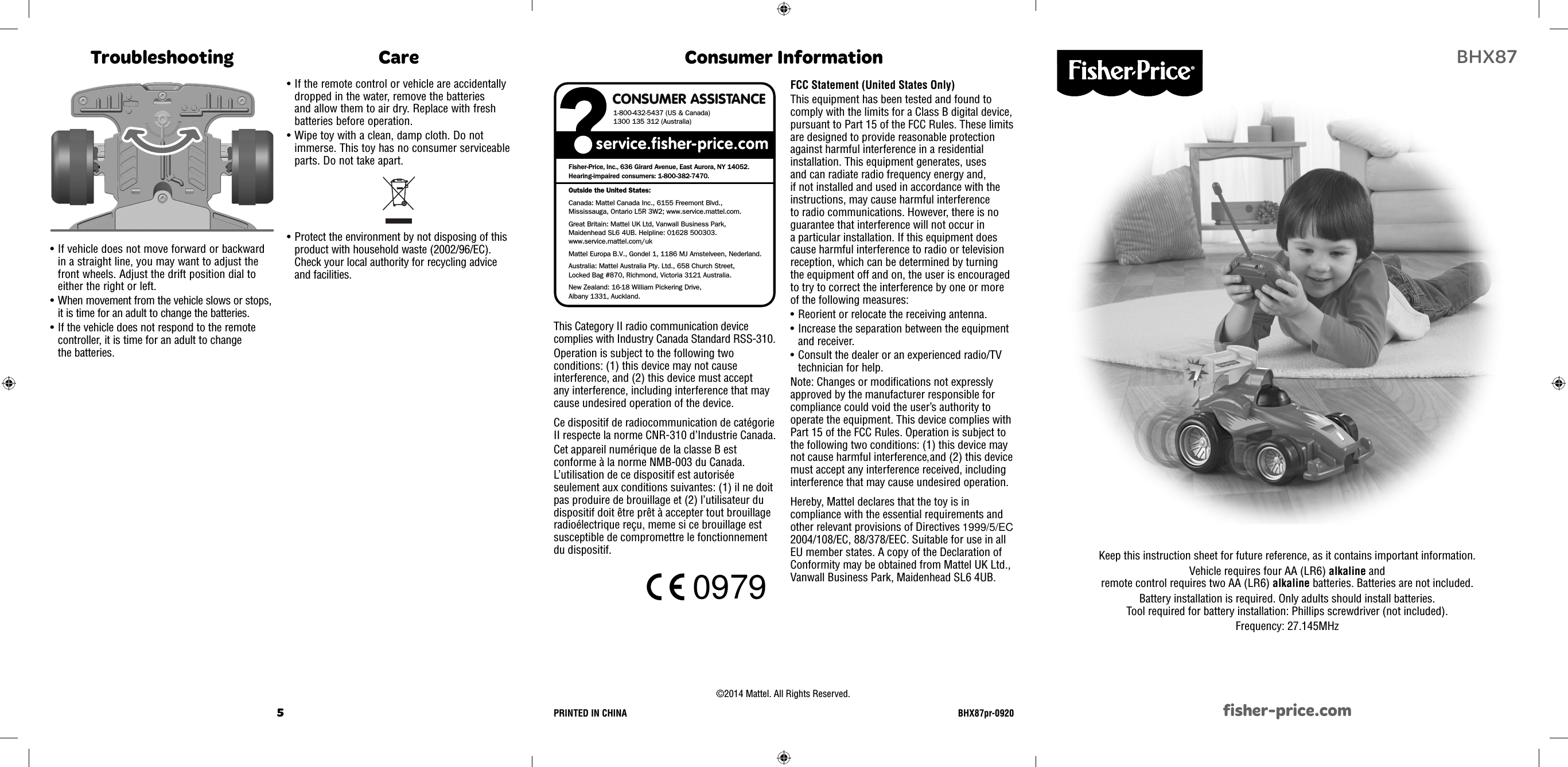 5 1BHX87fisher-price.comKeep this instruction sheet for future reference, as it contains important information. Vehicle requires four AA (LR6) alkaline and remote control requires two AA (LR6) alkaline batteries. Batteries are not included. Battery installation is required. Only adults should install batteries. Tool required for battery installation: Phillips screwdriver (not included). Frequency: 27.145MHzField Strength: 80dBuV/m @ 3m or 10,000uV/m @ 3mConsumer InformationFCC Statement (United States Only)This equipment has been tested and found to comply with the limits for a Class B digital device, pursuant to Part 15 of the FCC Rules. These limits are designed to provide reasonable protection against harmful interference in a residential installation. This equipment generates, uses and can radiate radio frequency energy and, if not installed and used in accordance with the instructions, may cause harmful interference to radio communications. However, there is no guarantee that interference will not occur in a particular installation. If this equipment does cause harmful interference to radio or television reception, which can be determined by turning the equipment off and on, the user is encouraged to try to correct the interference by one or more of the following measures:• Reorient or relocate the receiving antenna.• Increase the separation between the equipment and receiver.• Consult the dealer or an experienced radio/TV technician for help.Note: Changes or modiﬁ cations not expressly approved by the manufacturer responsible for compliance could void the user’s authority to operate the equipment. This device complies with Part 15 of the FCC Rules. Operation is subject to the following two conditions: (1) this device may not cause harmful interference and (2) this device must accept any interference received, including interference that may cause undesired operation.Hereby, Mattel declares that the toy is in compliance with the essential requirements and other relevant provisions of Directives 99/5/EC, 2004/108/EC, 88/378/EEC. Suitable for use in all EU member states. A copy of the Declaration of Conformity may be obtained from Mattel UK Ltd., Vanwall Business Park, Maidenhead SL6 4UB.CONSUMER ASSISTANCE1-800-432-5437 (US &amp; Canada)1300 135 312 (Australia)Fisher-Price, Inc., 636 Girard Avenue, East Aurora, NY 14052.Hearing-impaired consumers: 1-800-382-7470.Outside the United States:Canada: Mattel Canada Inc., 6155 Freemont Blvd., Mississauga, Ontario L5R 3W2; www.service.mattel.com.Great Britain: Mattel UK Ltd, Vanwall Business Park,Maidenhead SL6 4UB. Helpline: 01628 500303. www.service.mattel.com/ukMattel Europa B.V., Gondel 1, 1186 MJ Amstelveen, Nederland.Australia: Mattel Australia Pty. Ltd., 658 Church Street,Locked Bag #870, Richmond, Victoria 3121 Australia.New Zealand: 16-18 William Pickering Drive, Albany 1331, Auckland.©2014 Mattel. All Rights Reserved.  PRINTED IN CHINA  BHX87pr-0920This Category II radio communication device complies with Industry Canada Standard RSS-310.Operation is subject to the following two conditions: (1) this device may not cause interference, and (2) this device must accept any interference, including interference that may cause undesired operation of the device.Ce dispositif de radiocommunication de catégorie II respecte la norme CNR-310 d’Industrie Canada.Cet appareil numérique de la classe B est conforme à la norme NMB-003 du Canada. L’utilisation de ce dispositif est autorisée seulement aux conditions suivantes: (1) il ne doit pas produire de brouillage et (2) l’utilisateur du dispositif doit être prêt à accepter tout brouillage radioélectrique reçu, meme si ce brouillage est susceptible de compromettre le fonctionnement du dispositif.• If vehicle does not move forward or backward in a straight line, you may want to adjust the front wheels. Adjust the drift position dial to either the right or left.• When movement from the vehicle slows or stops, it is time for an adult to change the batteries.• If the vehicle does not respond to the remote controller, it is time for an adult to change the batteries.Troubleshooting Care• Protect the environment by not disposing of this product with household waste (2002/96/EC). Check your local authority for recycling advice and facilities.• If the remote control or vehicle are accidentally dropped in the water, remove the batteries and allow them to air dry. Replace with fresh batteries before operation.• Wipe toy with a clean, damp cloth. Do not immerse. This toy has no consumer serviceable parts. Do not take apart.,1999/5/EC0979 