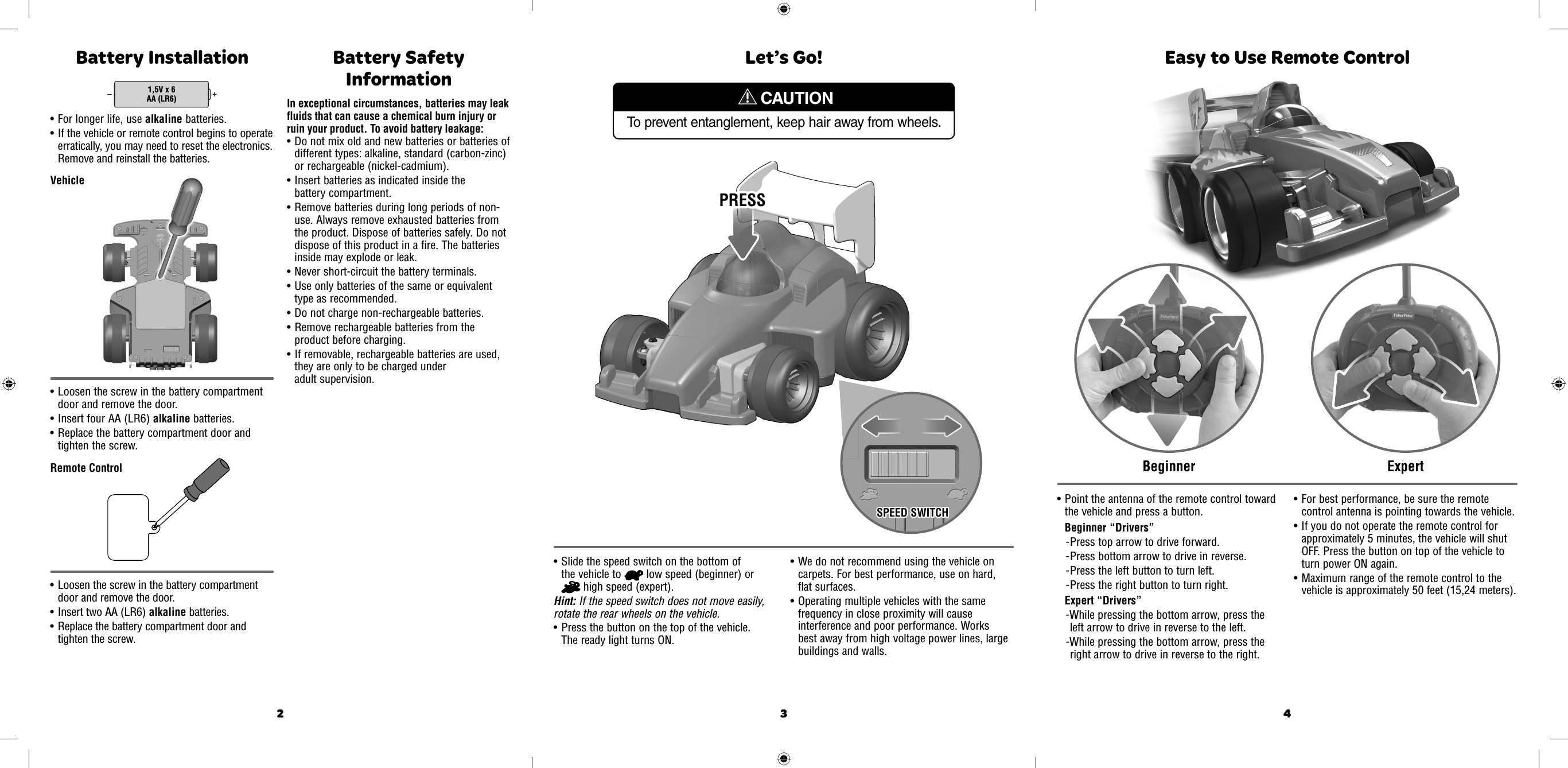 2 3 4To prevent entanglement, keep hair away from wheels.CAUTIONLet’s Go!• Slide the speed switch on the bottom of the vehicle to   low speed (beginner) or  high speed (expert).Hint: If the speed switch does not move easily, rotate the rear wheels on the vehicle.• Press the button on the top of the vehicle. The ready light turns ON.  • We do not recommend using the vehicle on carpets. For best performance, use on hard, flat surfaces.  • Operating multiple vehicles with the same frequency in close proximity will cause interference and poor performance. Works best away from high voltage power lines, large buildings and walls.SPEED SWITCHSPEED SWITCHPRESSPRESS• Point the antenna of the remote control toward the vehicle and press a button.Beginner “Drivers”- Press top arrow to drive forward.- Press bottom arrow to drive in reverse.- Press the left button to turn left.- Press the right button to turn right.Expert “Drivers”-While pressing the bottom arrow, press the left arrow to drive in reverse to the left.-While pressing the bottom arrow, press the right arrow to drive in reverse to the right.• For best performance, be sure the remote control antenna is pointing towards the vehicle.• If you do not operate the remote control for approximately 5 minutes, the vehicle will shut OFF. Press the button on top of the vehicle to turn power ON again. • Maximum range of the remote control to the vehicle is approximately 50 feet (15,24 meters). Easy to Use Remote ControlEasy to Use Remote ControlBeginnerBeginnerExpertExpertBattery Installation• Loosen the screw in the battery compartment door and remove the door. • Insert four AA (LR6) alkaline batteries. • Replace the battery compartment door and tighten the screw. • Loosen the screw in the battery compartment door and remove the door. • Insert two AA (LR6) alkaline batteries. • Replace the battery compartment door and tighten the screw. 1,5V x 6AA (LR6)• For longer life, use alkaline batteries. • If the vehicle or remote control begins to operate erratically, you may need to reset the electronics. Remove and reinstall the batteries.VehicleRemote ControlBattery Safety InformationIn exceptional circumstances, batteries may leak fluids that can cause a chemical burn injury or ruin your product. To avoid battery leakage:• Do not mix old and new batteries or batteries of different types: alkaline, standard (carbon-zinc) or rechargeable (nickel-cadmium).• Insert batteries as indicated inside the battery compartment.• Remove batteries during long periods of non-use. Always remove exhausted batteries from the product. Dispose of batteries safely. Do not dispose of this product in a fire. The batteries inside may explode or leak.• Never short-circuit the battery terminals.• Use only batteries of the same or equivalent type as recommended.• Do not charge non-rechargeable batteries.• Remove rechargeable batteries from the product before charging.• If removable, rechargeable batteries are used, they are only to be charged under adult supervision.