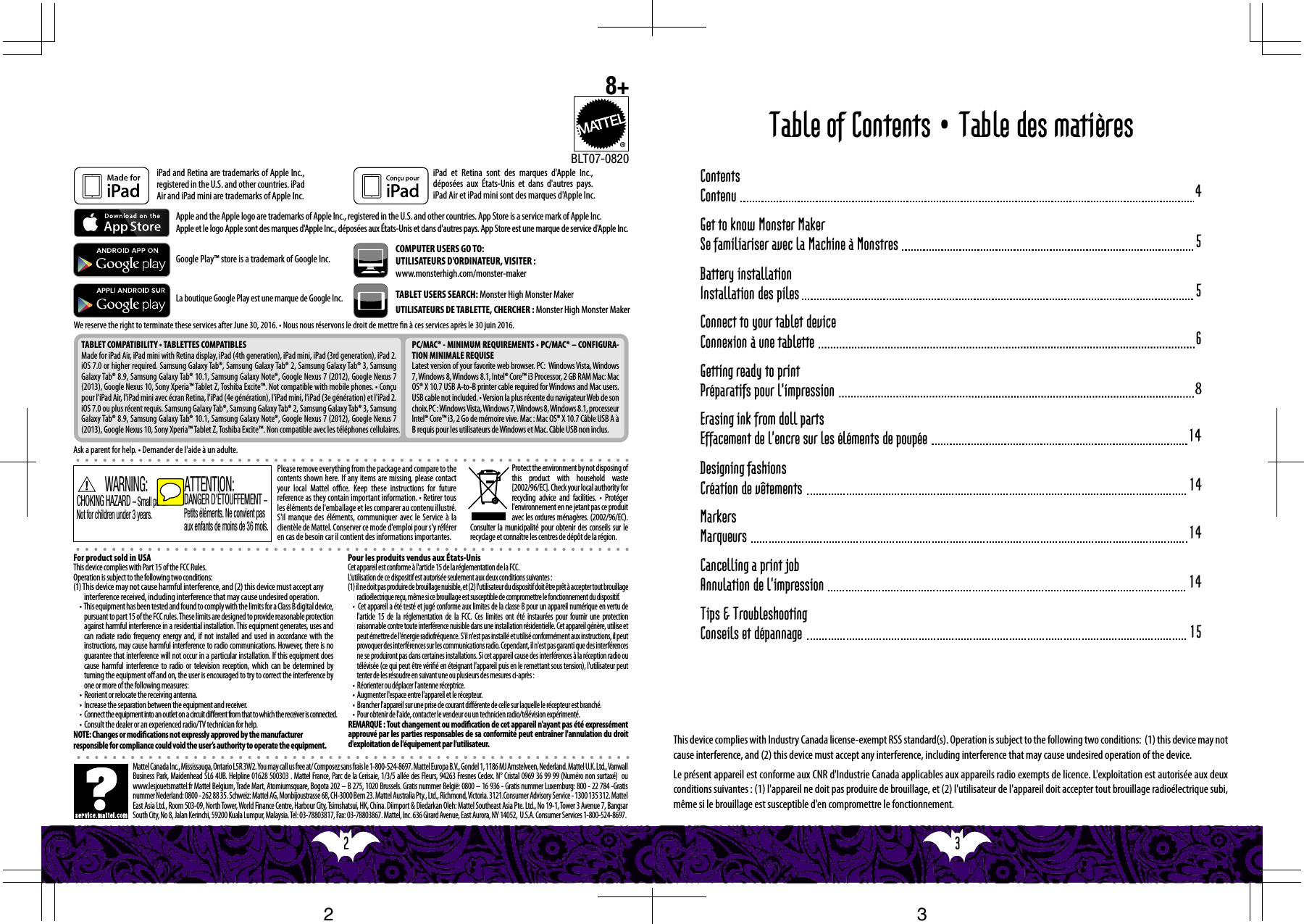 3  2  5Get to know Monster MakerSe familiariser avec la Machine à Monstres681414141415Cancelling a print job Annulation de l&apos;impressionGetting ready to printPréparatifs pour l&apos;impressionErasing ink from doll partsEffacement de l&apos;encre sur les éléments de poupéeDesigning fashionsCréation de vêtementsMarkersMarqueursTips &amp; TroubleshootingConseils et dépannage5Battery installationInstallation des pilesConnect to your tablet deviceConnexion à une tablette4ContentsContenuTable of Contents • Table des matièresPlease remove everything from the package and compare to the contents shown here. If any items are missing, please contact your local Mattel oce. Keep these instructions for future reference as they contain important information. • Retirer tous les éléments de l&apos;emballage et les comparer au contenu illustré. S&apos;il manque des éléments, communiquer avec le Service à la clientèle de Mattel. Conserver ce mode d&apos;emploi pour s&apos;y référer en cas de besoin car il contient des informations importantes.Apple and the Apple logo are trademarks of Apple Inc., registered in the U.S. and other countries. App Store is a service mark of Apple Inc. Apple et le logo Apple sont des marques d&apos;Apple Inc., déposées aux États-Unis et dans d&apos;autres pays. App Store est une marque de service d&apos;Apple Inc.Ask a parent for help. • Demander de l&apos;aide à un adulte.TABLET COMPATIBILITY • TABLETTES COMPATIBLESMade for iPad Air, iPad mini with Retina display, iPad (4th generation), iPad mini, iPad (3rd generation), iPad 2.  iOS 7.0 or higher required. Samsung Galaxy Tab®, Samsung Galaxy Tab® 2, Samsung Galaxy Tab® 3, Samsung Galaxy Tab® 8.9, Samsung Galaxy Tab® 10.1, Samsung Galaxy Note®, Google Nexus 7 (2012), Google Nexus 7 (2013), Google Nexus 10, Sony Xperia™ Tablet Z, Toshiba Excite™. Not compatible with mobile phones. • Conçu pour l&apos;iPad Air, l&apos;iPad mini avec écran Retina, l&apos;iPad (4e génération), l&apos;iPad mini, l&apos;iPad (3e génération) et l&apos;iPad 2. iOS 7.0 ou plus récent requis. Samsung Galaxy Tab®, Samsung Galaxy Tab® 2, Samsung Galaxy Tab® 3, Samsung Galaxy Tab® 8.9, Samsung Galaxy Tab® 10.1, Samsung Galaxy Note®, Google Nexus 7 (2012), Google Nexus 7 (2013), Google Nexus 10, Sony Xperia™ Tablet Z, Toshiba Excite™. Non compatible avec les téléphones cellulaires.PC/MAC® - MINIMUM REQUIREMENTS • PC/MAC® – CONFIGURA-TION MINIMALE REQUISELatest version of your favorite web browser. PC:  Windows Vista, Windows 7, Windows 8, Windows 8.1, Intel® Core™ i3 Processor, 2 GB RAM Mac: Mac OS® X 10.7 USB A-to-B printer cable required for Windows and Mac users. USB cable not included. • Version la plus récente du navigateur Web de son choix.PC : Windows Vista, Windows  7, Windows 8, Windows 8.1, processeur Intel® Core™ i3, 2 Go de mémoire vive. Mac : Mac OS® X 10.7 Câble USB A à B requis pour les utilisateurs de Windows et Mac. Câble USB non inclus.TABLET USERS SEARCH: Monster High Monster MakerUTILISATEURS DE TABLETTE, CHERCHER : Monster High Monster MakerBLT07-0820®8+COMPUTER USERS GO TO:UTILISATEURS D&apos;ORDINATEUR, VISITER :www.monsterhigh.com/monster-makerWe reserve the right to terminate these services after June 30, 2016. • Nous nous réservons le droit de mettre n à ces services après le 30 juin 2016.Google Play™ store is a trademark of Google Inc. iPad and Retina are trademarks of Apple Inc., registered in the U.S. and other countries. iPad Air and iPad mini are trademarks of Apple Inc. Protect the environment by not disposing of this product with household waste [2002/96/EC]. Check your local authority for recycling  advice  and  facilities.  •  Protéger l&apos;environnement en ne jetant pas ce produit avec les ordures ménagères. (2002/96/EC). Consulter la municipalité pour obtenir des conseils sur le recyclage et connaître les centres de dépôt de la région.La boutique Google Play est une marque de Google Inc.Pour les produits vendus aux États-UnisCet appareil est conforme à l&apos;article 15 de la réglementation de la FCC.L&apos;utilisation de ce dispositif est autorisée seulement aux deux conditions suivantes :(1) il ne doit pas produire de brouillage nuisible, et (2) l&apos;utilisateur du dispositif doit être prêt à accepter tout brouillage radioélectrique reçu, même si ce brouillage est susceptible de compromettre le fonctionnement du dispositif.•  Cet appareil a été testé et jugé conforme aux limites de la classe B pour un appareil numérique en vertu de l&apos;article 15 de la réglementation de la FCC. Ces limites ont été instaurées pour fournir une protection raisonnable contre toute interférence nuisible dans une installation résidentielle. Cet appareil génère, utilise et peut émettre de l&apos;énergie radiofréquence. S&apos;il n&apos;est pas installé et utilisé conformément aux instructions, il peut provoquer des interférences sur les communications radio. Cependant, il n&apos;est pas garanti que des interférences ne se produiront pas dans certaines installations. Si cet appareil cause des interférences à la réception radio ou télévisée (ce qui peut être vérié en éteignant l&apos;appareil puis en le remettant sous tension), l&apos;utilisateur peut tenter de les résoudre en suivant une ou plusieurs des mesures ci-après :•  Réorienter ou déplacer l&apos;antenne réceptrice.•  Augmenter l&apos;espace entre l&apos;appareil et le récepteur.•  Brancher l&apos;appareil sur une prise de courant diﬀérente de celle sur laquelle le récepteur est branché.•  Pour obtenir de l&apos;aide, contacter le vendeur ou un technicien radio/télévision expérimenté.REMARQUE : Tout changement ou modication de cet appareil n&apos;ayant pas été expressément approuvé par les parties responsables de sa conformité peut entraîner l&apos;annulation du droit d&apos;exploitation de l&apos;équipement par l&apos;utilisateur.DANGER D&apos;ÉTOUFFEMENT – Petits éléments. Ne convient pas aux enfants de moins de 36 mois.ATTENTION:CHOKING HAZARD – Small parts.Not for children under 3 years.WARNING:iPad et Retina sont des marques d&apos;Apple Inc., déposées aux États-Unis et dans d&apos;autres pays. iPad Air et iPad mini sont des marques d&apos;Apple Inc. Mattel Canada Inc., Mississauga, Ontario L5R 3W2. You may call us free at/ Composez sans frais le 1-800-524-8697. Mattel Europa B.V., Gondel 1, 1186 MJ Amstelveen, Nederland. Mattel U.K. Ltd., Vanwall Business Park, Maidenhead SL6 4UB. Helpline 01628 500303 . Mattel France, Parc de la Cerisaie, 1/3/5 allée des Fleurs, 94263 Fresnes Cedex. N° Cristal 0969 36 99 99 (Numéro non surtaxé)  ou www.lesjouetsmattel.fr Mattel Belgium, Trade Mart, Atomiumsquare, Bogota 202 – B 275, 1020 Brussels. Gratis nummer België: 0800 – 16 936 - Gratis nummer Luxemburg: 800 - 22 784 -Gratis nummer Nederland: 0800 - 262 88 35. Schweiz: Mattel AG, Monbijoustrasse 68, CH-3000 Bern 23. Mattel Australia Pty., Ltd., Richmond, Victoria. 3121.Consumer Advisory Service - 1300 135 312. Mattel East Asia Ltd., Room 503-09, North Tower, World Finance Centre, Harbour City, Tsimshatsui, HK, China. Diimport &amp; Diedarkan Oleh: Mattel Southeast Asia Pte. Ltd., No 19-1, Tower 3 Avenue 7, Bangsar South City, No 8, Jalan Kerinchi, 59200 Kuala Lumpur, Malaysia. Tel: 03-78803817, Fax: 03-78803867. Mattel, Inc. 636 Girard Avenue, East Aurora, NY 14052,  U.S.A. Consumer Services 1-800-524-8697.For product sold in USAThis device complies with Part 15 of the FCC Rules.Operation is subject to the following two conditions:(1) This device may not cause harmful interference, and (2) this device must accept any interference received, including interference that may cause undesired operation.•  This equipment has been tested and found to comply with the limits for a Class B digital device, pursuant to part 15 of the FCC rules. These limits are designed to provide reasonable protection against harmful interference in a residential installation. This equipment generates, uses and can radiate radio frequency energy and, if not installed and used in accordance with the instructions, may cause harmful interference to radio communications. However, there is no guarantee that interference will not occur in a particular installation. If this equipment does cause harmful interference to radio or television reception, which can be determined by turning the equipment oﬀ and on, the user is encouraged to try to correct the interference by one or more of the following measures:•  Reorient or relocate the receiving antenna.•  Increase the separation between the equipment and receiver.•  Connect the equipment into an outlet on a circuit diﬀerent from that to which the receiver is connected.•  Consult the dealer or an experienced radio/TV technician for help.NOTE: Changes or modications not expressly approved by the manufacturer responsible for compliance could void the user’s authority to operate the equipment.This device complies with Industry Canada license-exempt RSS standard(s). Operation is subject to the following two conditions:  (1) this device may not cause interference, and (2) this device must accept any interference, including interference that may cause undesired operation of the device.Le présent appareil est conforme aux CNR d&apos;Industrie Canada applicables aux appareils radio exempts de licence. L&apos;exploitation est autorisée aux deux conditions suivantes : (1) l&apos;appareil ne doit pas produire de brouillage, et (2) l&apos;utilisateur de l&apos;appareil doit accepter tout brouillage radioélectrique subi, même si le brouillage est susceptible d&apos;en compromettre le fonctionnement.32