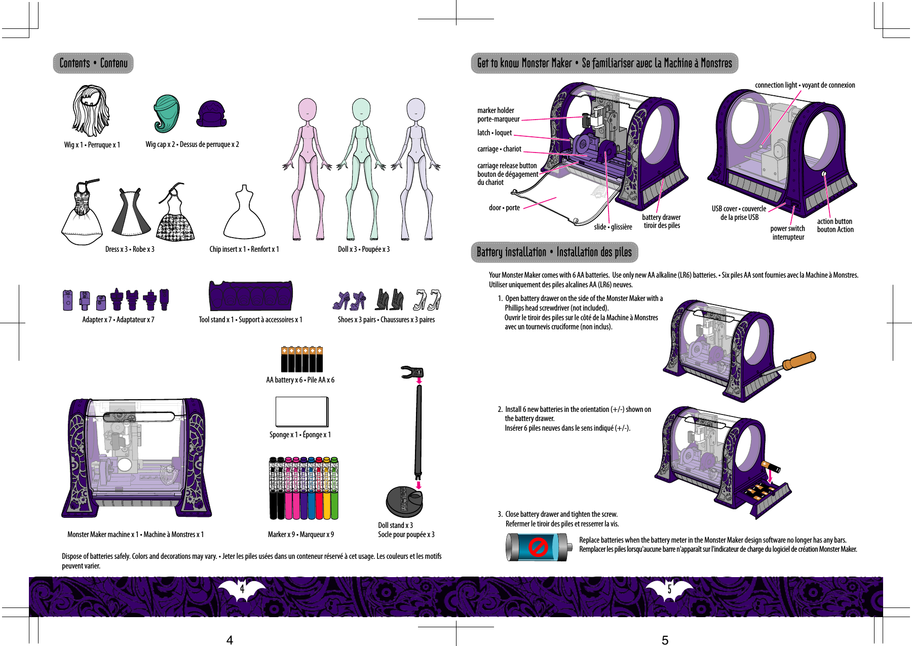 5  4  marker holderporte-marqueurlatch • loquetcarriage release button bouton de dégagement du chariotcarriage • chariotslide • glissièrebattery drawer tiroir des pilesdoor • porteaction button bouton Actionpower switch interrupteurUSB cover • couvercle de la prise USBconnection light • voyant de connexionDispose of batteries safely. Colors and decorations may vary. • Jeter les piles usées dans un conteneur réservé à cet usage. Les couleurs et les motifs peuvent varier.Wig x 1 • Perruque x 1 Wig cap x 2 • Dessus de perruque x 2Chip insert x 1 • Renfort x 1Dress x 3 • Robe x 3 Doll x 3 • Poupée x 3Adapter x 7 • Adaptateur x 7Marker x 9 • Marqueur x 9AA battery x 6 • Pile AA x 6Sponge x 1 • Éponge x 1Tool stand x 1 • Support à accessoires x 1Monster Maker machine x 1 • Machine à Monstres x 1Doll stand x 3 Socle pour poupée x 3Your Monster Maker comes with 6 AA batteries.  Use only new AA alkaline (LR6) batteries. • Six piles AA sont fournies avec la Machine à Monstres. Utiliser uniquement des piles alcalines AA (LR6) neuves.2.  Install 6 new batteries in the orientation (+/-) shown on the battery drawer.Insérer 6 piles neuves dans le sens indiqué (+/-). Replace batteries when the battery meter in the Monster Maker design software no longer has any bars. Remplacer les piles lorsqu&apos;aucune barre n&apos;apparaît sur l&apos;indicateur de charge du logiciel de création Monster Maker.1.  Open battery drawer on the side of the Monster Maker with a Phillips head screwdriver (not included).     Ouvrir le tiroir des piles sur le côté de la Machine à Monstres avec un tournevis cruciforme (non inclus). 3.  Close battery drawer and tighten the screw.Refermer le tiroir des piles et resserrer la vis.Contents • Contenu Get to know Monster Maker • Se familiariser avec la Machine à MonstresBattery installation • Installation des pilesShoes x 3 pairs • Chaussures x 3 paires54