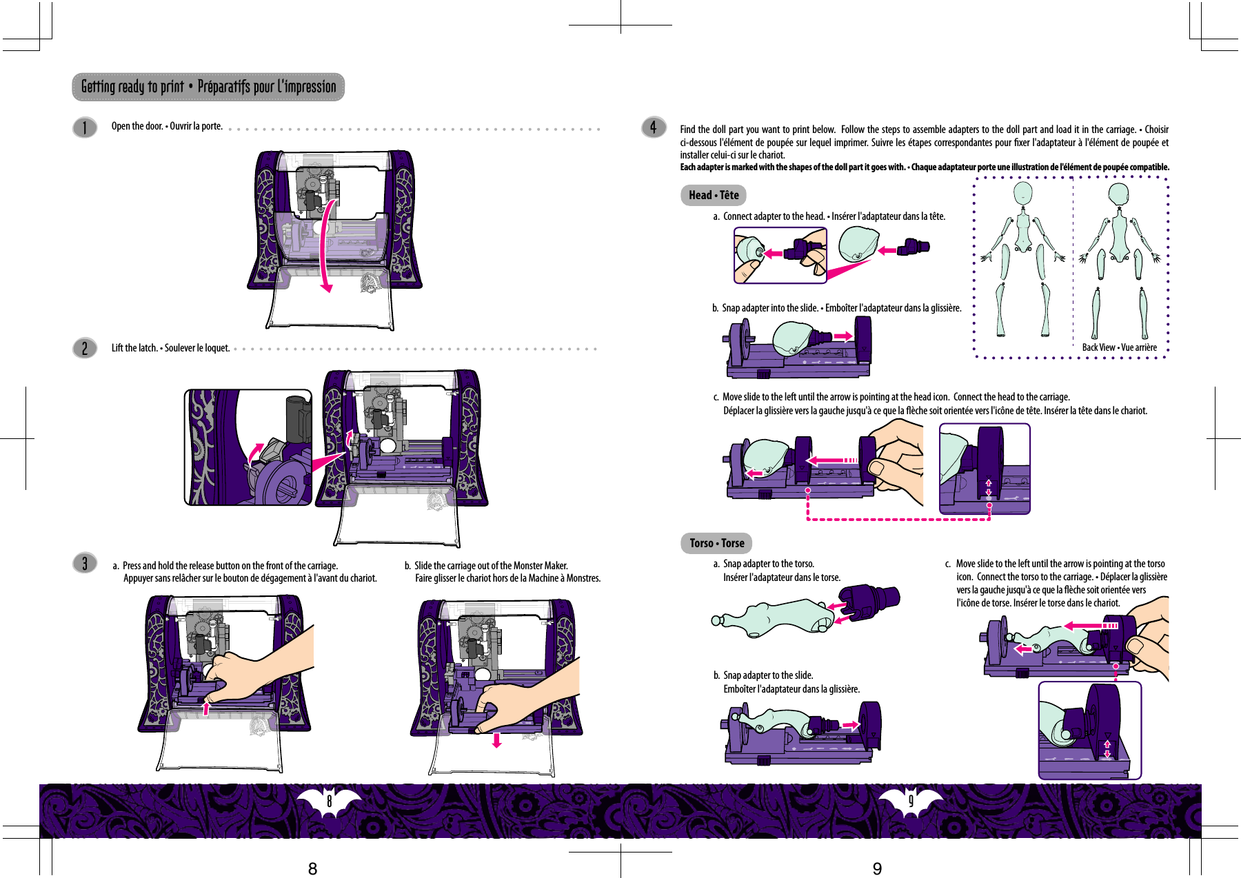 9  8  c.   Move slide to the left until the arrow is pointing at the torso icon.  Connect the torso to the carriage. • Déplacer la glissière vers la gauche jusqu&apos;à ce que la èche soit orientée vers l&apos;icône de torse. Insérer le torse dans le chariot.  32Getting ready to print • Préparatifs pour l&apos;impression1Lift the latch. • Soulever le loquet.Open the door. • Ouvrir la porte. 4a.  Connect adapter to the head. • Insérer l&apos;adaptateur dans la tête.b.  Snap adapter into the slide. • Emboîter l&apos;adaptateur dans la glissière.Find the doll part you want to print below.  Follow the steps to assemble adapters to the doll part and load it in the carriage. • Choisir ci-dessous l&apos;élément de poupée sur lequel imprimer. Suivre les étapes correspondantes pour xer l&apos;adaptateur à l&apos;élément de poupée et installer celui-ci sur le chariot.  Each adapter is marked with the shapes of the doll part it goes with. • Chaque adaptateur porte une illustration de l&apos;élément de poupée compatible.Head • TêteTorso • Torsea.  Snap adapter to the torso. Insérer l&apos;adaptateur dans le torse.c.  Move slide to the left until the arrow is pointing at the head icon.  Connect the head to the carriage.Déplacer la glissière vers la gauche jusqu&apos;à ce que la èche soit orientée vers l&apos;icône de tête. Insérer la tête dans le chariot.a.  Press and hold the release button on the front of the carriage. Appuyer sans relâcher sur le bouton de dégagement à l&apos;avant du chariot.b.  Slide the carriage out of the Monster Maker.Faire glisser le chariot hors de la Machine à Monstres.b.  Snap adapter to the slide. Emboîter l&apos;adaptateur dans la glissière.Back View • Vue arrière98
