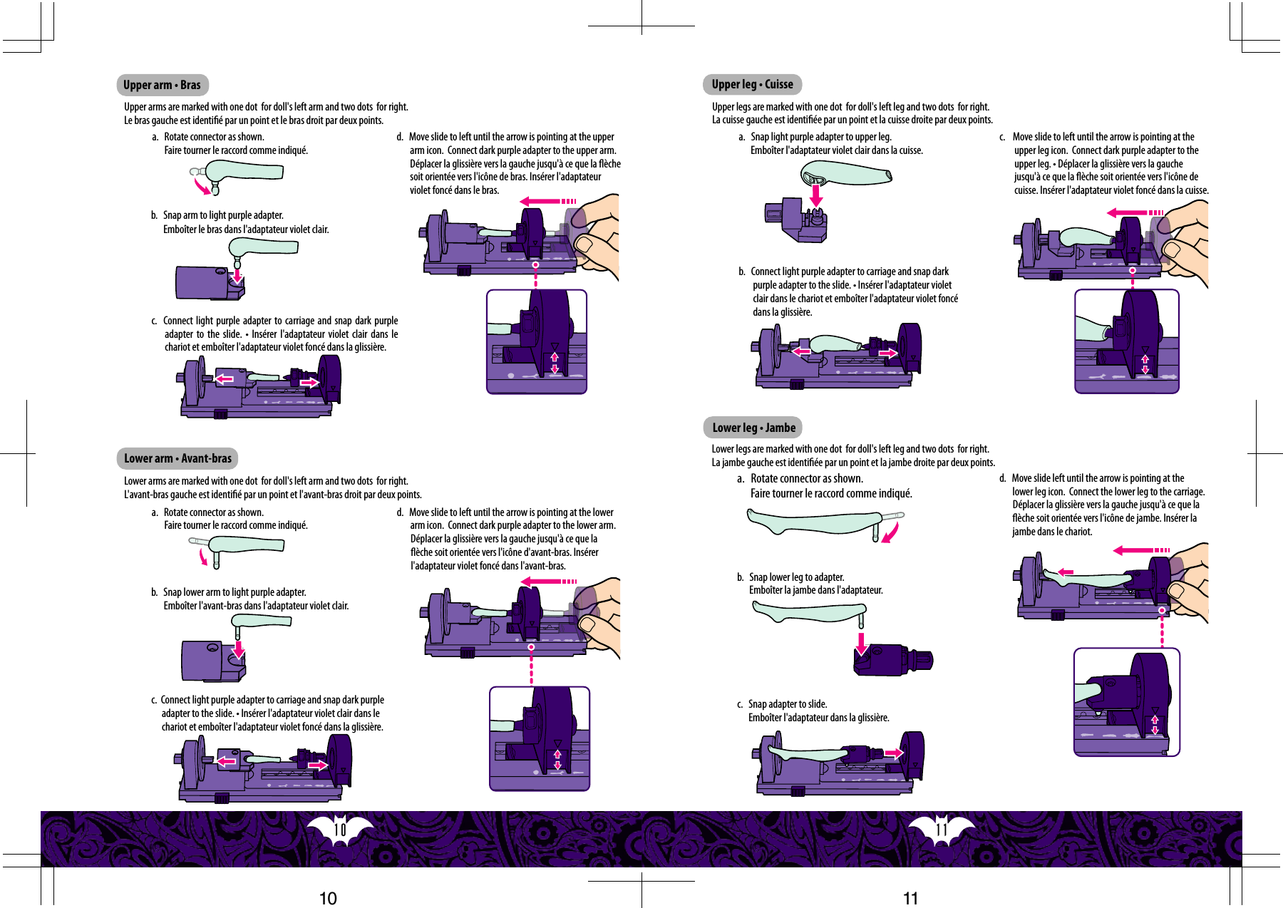 11  10  Upper arm • Brasa.   Rotate connector as shown. Faire tourner le raccord comme indiqué.b.   Snap arm to light purple adapter. Emboîter le bras dans l&apos;adaptateur violet clair.c.  Connect light purple adapter to carriage and snap dark purple adapter to  the slide.  • Insérer  l&apos;adaptateur violet  clair dans  le chariot et emboîter l&apos;adaptateur violet foncé dans la glissière.d.   Move slide to left until the arrow is pointing at the upper arm icon.  Connect dark purple adapter to the upper arm.  Déplacer la glissière vers la gauche jusqu&apos;à ce que la èche soit orientée vers l&apos;icône de bras. Insérer l&apos;adaptateur violet foncé dans le bras.Upper arms are marked with one dot  for doll&apos;s left arm and two dots  for right. Le bras gauche est identié par un point et le bras droit par deux points.a.   Rotate connector as shown. Faire tourner le raccord comme indiqué.d.   Move slide to left until the arrow is pointing at the lower arm icon.  Connect dark purple adapter to the lower arm. Déplacer la glissière vers la gauche jusqu&apos;à ce que la èche soit orientée vers l&apos;icône d&apos;avant-bras. Insérer l&apos;adaptateur violet foncé dans l&apos;avant-bras.Lower arms are marked with one dot  for doll&apos;s left arm and two dots  for right.L&apos;avant-bras gauche est identié par un point et l&apos;avant-bras droit par deux points.b.   Snap lower arm to light purple adapter.Emboîter l&apos;avant-bras dans l&apos;adaptateur violet clair.c.  Connect light purple adapter to carriage and snap dark purple adapter to the slide. • Insérer l&apos;adaptateur violet clair dans le chariot et emboîter l&apos;adaptateur violet foncé dans la glissière.a.   Rotate connector as shown.Faire tourner le raccord comme indiqué.d.   Move slide left until the arrow is pointing at the lower leg icon.  Connect the lower leg to the carriage. Déplacer la glissière vers la gauche jusqu&apos;à ce que la èche soit orientée vers l&apos;icône de jambe. Insérer la jambe dans le chariot.Lower legs are marked with one dot  for doll&apos;s left leg and two dots  for right.La jambe gauche est identiée par un point et la jambe droite par deux points.b.   Snap lower leg to adapter.Emboîter la jambe dans l&apos;adaptateur.c.   Snap adapter to slide.Emboîter l&apos;adaptateur dans la glissière.Upper leg • CuisseLower leg • Jambea.   Snap light purple adapter to upper leg.Emboîter l&apos;adaptateur violet clair dans la cuisse.b.   Connect light purple adapter to carriage and snap dark purple adapter to the slide. • Insérer l&apos;adaptateur violet clair dans le chariot et emboîter l&apos;adaptateur violet foncé dans la glissière.c.    Move slide to left until the arrow is pointing at the upper leg icon.  Connect dark purple adapter to the upper leg. • Déplacer la glissière vers la gauche jusqu&apos;à ce que la èche soit orientée vers l&apos;icône de cuisse. Insérer l&apos;adaptateur violet foncé dans la cuisse.Upper legs are marked with one dot  for doll&apos;s left leg and two dots  for right.La cuisse gauche est identiée par un point et la cuisse droite par deux points.Lower arm • Avant-bras1110