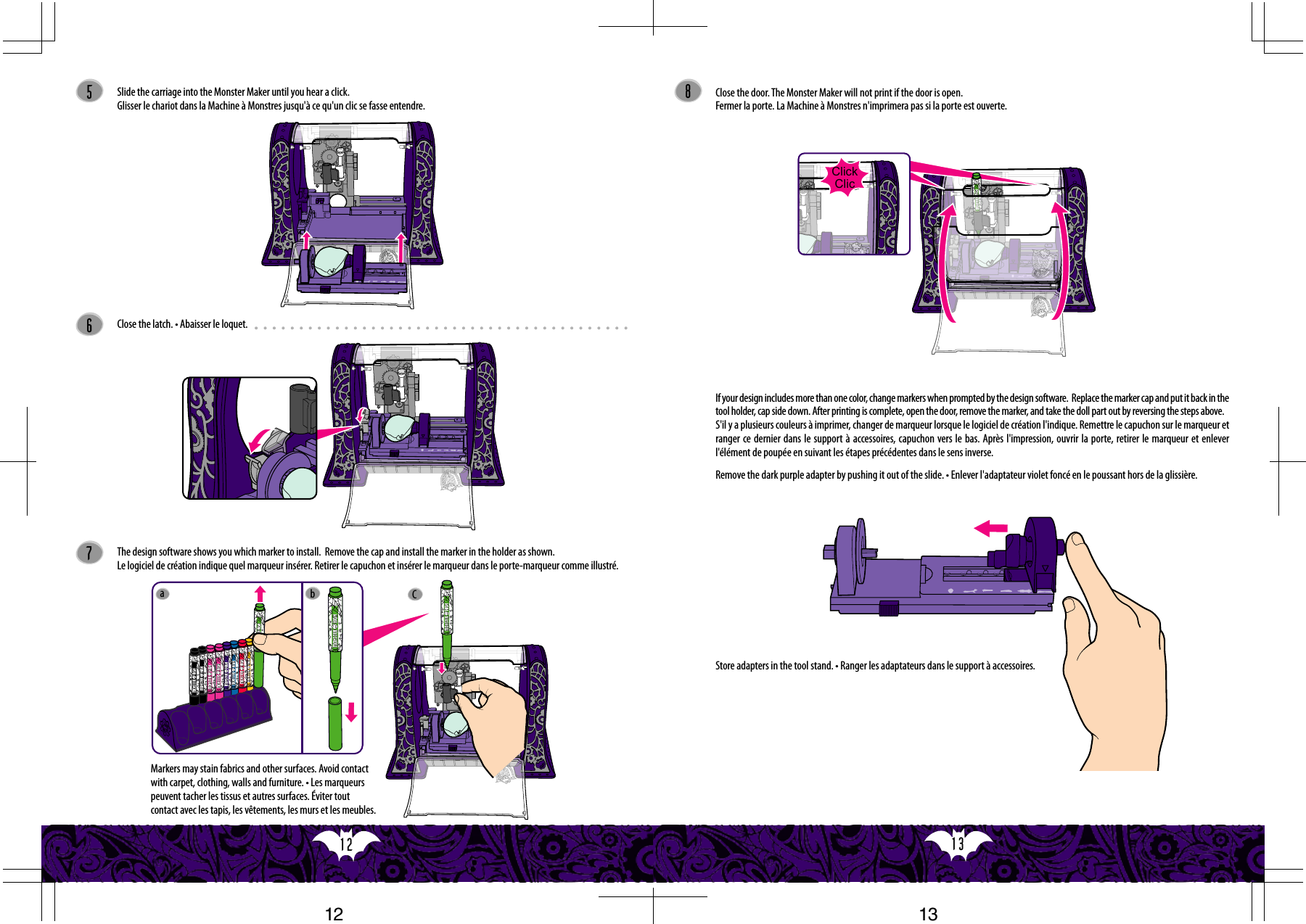 13  12  ClickClicCab586Slide the carriage into the Monster Maker until you hear a click.Glisser le chariot dans la Machine à Monstres jusqu&apos;à ce qu&apos;un clic se fasse entendre.Close the latch. • Abaisser le loquet.7The design software shows you which marker to install.  Remove the cap and install the marker in the holder as shown. Le logiciel de création indique quel marqueur insérer. Retirer le capuchon et insérer le marqueur dans le porte-marqueur comme illustré. Close the door. The Monster Maker will not print if the door is open.Fermer la porte. La Machine à Monstres n&apos;imprimera pas si la porte est ouverte.If your design includes more than one color, change markers when prompted by the design software.  Replace the marker cap and put it back in the tool holder, cap side down. After printing is complete, open the door, remove the marker, and take the doll part out by reversing the steps above. S&apos;il y a plusieurs couleurs à imprimer, changer de marqueur lorsque le logiciel de création l&apos;indique. Remettre le capuchon sur le marqueur et ranger ce dernier dans le support à accessoires, capuchon vers le bas. Après l&apos;impression, ouvrir la porte, retirer le marqueur et enlever l&apos;élément de poupée en suivant les étapes précédentes dans le sens inverse.Remove the dark purple adapter by pushing it out of the slide. • Enlever l&apos;adaptateur violet foncé en le poussant hors de la glissière.Store adapters in the tool stand. • Ranger les adaptateurs dans le support à accessoires.Markers may stain fabrics and other surfaces. Avoid contact with carpet, clothing, walls and furniture. • Les marqueurs peuvent tacher les tissus et autres surfaces. Éviter tout contact avec les tapis, les vêtements, les murs et les meubles.1312