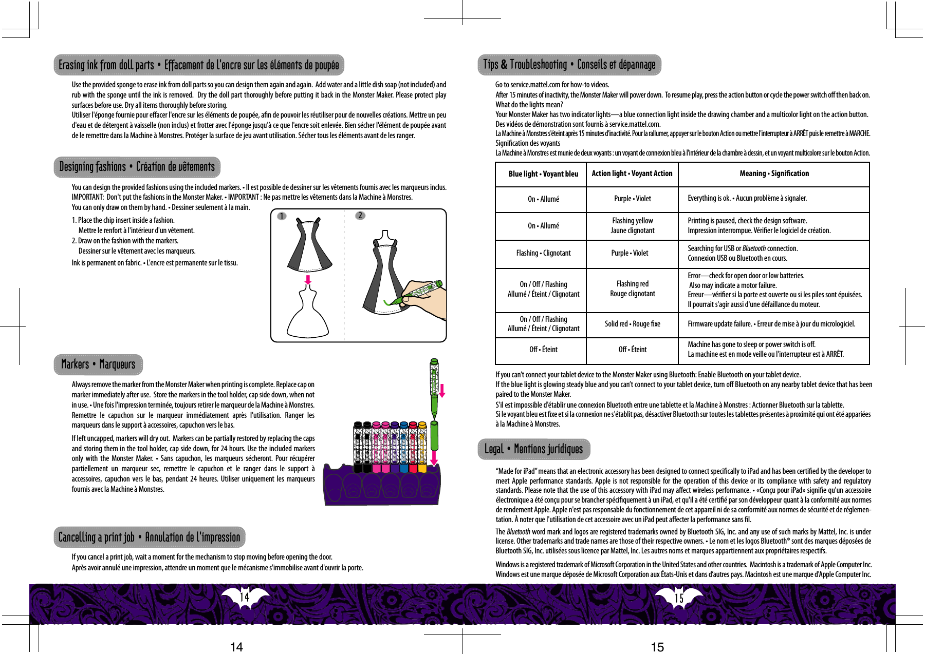 15  14  12Use the provided sponge to erase ink from doll parts so you can design them again and again.  Add water and a little dish soap (not included) and rub with the sponge until the ink is removed.  Dry the doll part thoroughly before putting it back in the Monster Maker. Please protect play surfaces before use. Dry all items thoroughly before storing. Utiliser l&apos;éponge fournie pour eﬀacer l&apos;encre sur les éléments de poupée, an de pouvoir les réutiliser pour de nouvelles créations. Mettre un peu d&apos;eau et de détergent à vaisselle (non inclus) et frotter avec l&apos;éponge jusqu&apos;à ce que l&apos;encre soit enlevée. Bien sécher l&apos;élément de poupée avant de le remettre dans la Machine à Monstres. Protéger la surface de jeu avant utilisation. Sécher tous les éléments avant de les ranger.You can design the provided fashions using the included markers. • Il est possible de dessiner sur les vêtements fournis avec les marqueurs inclus.  IMPORTANT:  Don&apos;t put the fashions in the Monster Maker. • IMPORTANT : Ne pas mettre les vêtements dans la Machine à Monstres.  You can only draw on them by hand. • Dessiner seulement à la main. 1. Place the chip insert inside a fashion. Mettre le renfort à l&apos;intérieur d&apos;un vêtement.2. Draw on the fashion with the markers. Dessiner sur le vêtement avec les marqueurs.Always remove the marker from the Monster Maker when printing is complete. Replace cap on marker immediately after use.  Store the markers in the tool holder, cap side down, when not in use. • Une fois l&apos;impression terminée, toujours retirer le marqueur de la Machine à Monstres. Remettre le capuchon sur le marqueur immédiatement après l&apos;utilisation. Ranger les marqueurs dans le support à accessoires, capuchon vers le bas.If left uncapped, markers will dry out.  Markers can be partially restored by replacing the caps and storing them in the tool holder, cap side down, for 24 hours. Use the included markers only  with the  Monster  Maker.  •  Sans  capuchon, les  marqueurs sécheront.  Pour  récupérer partiellement un marqueur sec, remettre le capuchon et le ranger dans le support à accessoires, capuchon vers le bas, pendant 24 heures. Utiliser uniquement les marqueurs fournis avec la Machine à Monstres.Erasing ink from doll parts • Effacement de l&apos;encre sur les éléments de poupéeDesigning fashions • Création de vêtements Markers • MarqueursIf you cancel a print job, wait a moment for the mechanism to stop moving before opening the door.Après avoir annulé une impression, attendre un moment que le mécanisme s&apos;immobilise avant d&apos;ouvrir la porte.Cancelling a print job • Annulation de l&apos;impressionInk is permanent on fabric. • L&apos;encre est permanente sur le tissu.If you can’t connect your tablet device to the Monster Maker using Bluetooth: Enable Bluetooth on your tablet device.If the blue light is glowing steady blue and you can’t connect to your tablet device, turn oﬀ Bluetooth on any nearby tablet device that has been paired to the Monster Maker.After 15 minutes of inactivity, the Monster Maker will power down.  To resume play, press the action button or cycle the power switch oﬀ then back on. What do the lights mean?Your Monster Maker has two indicator lights—a blue connection light inside the drawing chamber and a multicolor light on the action button. “Made for iPad” means that an electronic accessory has been designed to connect speciﬁcally to iPad and has been certiﬁed by the developer to meet Apple performance standards. Apple is not responsible for the operation of this device or its compliance with safety and regulatory standards. Please note that the use of this accessory with iPad may aﬀect wireless performance. • «Conçu pour iPad» signie qu&apos;un accessoire électronique a été conçu pour se brancher spéciquement à un iPad, et qu&apos;il a été certié par son développeur quant à la conformité aux normes de rendement Apple. Apple n&apos;est pas responsable du fonctionnement de cet appareil ni de sa conformité aux normes de sécurité et de réglemen-tation. À noter que l&apos;utilisation de cet accessoire avec un iPad peut aﬀecter la performance sans l.    The Bluetooth word mark and logos are registered trademarks owned by Bluetooth SIG, Inc. and any use of such marks by Mattel, Inc. is under license. Other trademarks and trade names are those of their respective owners. • Le nom et les logos Bluetooth® sont des marques déposées de Bluetooth SIG, Inc. utilisées sous licence par Mattel, Inc. Les autres noms et marques appartiennent aux propriétaires respectifs.  Tips &amp; Troubleshooting • Conseils et dépannageGo to service.mattel.com for how-to videos. Legal • Mentions juridiquesBlue light • Voyant bleu Action light • Voyant Action Meaning • SignicationMachine has gone to sleep or power switch is oﬀ. La machine est en mode veille ou l&apos;interrupteur est à ARRÊT.Error—check for open door or low batteries.  Also may indicate a motor failure. Erreur—vérier si la porte est ouverte ou si les piles sont épuisées.Il pourrait s&apos;agir aussi d&apos;une défaillance du moteur.Searching for USB or Bluetooth connection. Connexion USB ou Bluetooth en cours.Printing is paused, check the design software. Impression interrompue. Vérier le logiciel de création.Everything is ok. • Aucun problème à signaler.Purple • VioletPurple • VioletFlashing yellow Jaune clignotantFlashing • ClignotantFlashing redRouge clignotantOn / Oﬀ / Flashing Allumé / Éteint / ClignotantOn / Oﬀ / Flashing Allumé / Éteint / ClignotantOﬀ • Éteint Oﬀ • ÉteintOn • AlluméOn • AlluméSolid red • Rouge xe Firmware update failure. • Erreur de mise à jour du micrologiciel.S&apos;il est impossible d&apos;établir une connexion Bluetooth entre une tablette et la Machine à Monstres : Actionner Bluetooth sur la tablette.Si le voyant bleu est xe et si la connexion ne s&apos;établit pas, désactiver Bluetooth sur toutes les tablettes présentes à proximité qui ont été appariées à la Machine à Monstres.Windows is a registered trademark of Microsoft Corporation in the United States and other countries.  Macintosh is a trademark of Apple Computer Inc. Windows est une marque déposée de Microsoft Corporation aux États-Unis et dans d’autres pays. Macintosh est une marque d&apos;Apple Computer Inc.Des vidéos de démonstration sont fournis à service.mattel.com. La Machine à Monstres s&apos;éteint après 15 minutes d&apos;inactivité. Pour la rallumer, appuyer sur le bouton Action ou mettre l&apos;interrupteur à ARRÊT puis le remettre à MARCHE. Signication des voyants La Machine à Monstres est munie de deux voyants : un voyant de connexion bleu à l&apos;intérieur de la chambre à dessin, et un voyant multicolore sur le bouton Action.1514