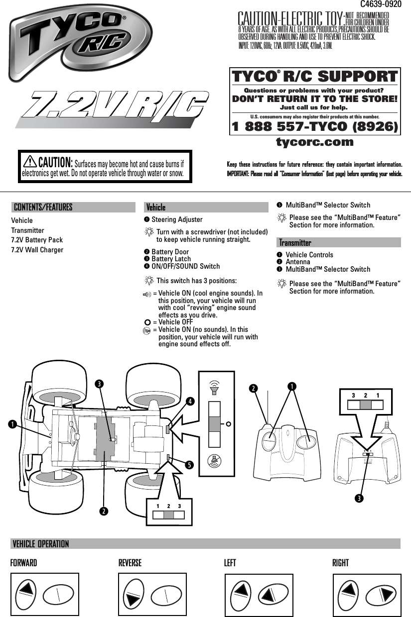 CONTENTS/FEATURESVehicleTransmitter7.2V Battery Pack 7.2V Wall Charger VehicleqSteering Adjuster*Turn with a screwdriver (not included)to keep vehicle running straight.wBattery DooreBattery LatchrON/OFF/SOUND Switch*This switch has 3 positions:= Vehicle ON (cool engine sounds). Inthis position, your vehicle will runwith cool “revving” engine soundeffects as you drive.= Vehicle OFF= Vehicle ON (no sounds). In this position, your vehicle will run withengine sound effects off.t MultiBand™ Selector Switch*Please see the “MultiBand™ Feature”Section for more information.Transmitterq Vehicle Controlsw Antennae MultiBand™ Selector Switch*Please see the “MultiBand™ Feature”Section for more information.TYCO R/C SUPPORTQuestions or problems with your product? DON’T RETURN IT TO THE STORE!Just call us for help. U.S. consumers may also register their products at this number.1 888 557-TYCO (8926) ®tycorc.comKeep these instructions for future reference: they contain important information.IMPORTANT: Please read all “Consumer Information” (last page) before operating your vehicle.7.2V R/C7.2V R/CCAUTION:Surfaces may become hot and cause burns ifelectronics get wet. Do not operate vehicle through water or snow.FORWARD REVERSE LEFT RIGHTVEHICLE OPERATIONNOT RECOMMENDED FOR CHILDREN UNDER 8 YEARS OF AGE. AS WITH ALL ELECTRIC PRODUCTS,PRECAUTIONS SHOULD BE OBSERVED DURING HANDLING AND USE TO PREVENT ELECTRIC SHOCK.CAUTION-ELECTRIC TOY:C4639-0920INPUT: 120VAC, 60Hz, 12VA. OUTPUT: 8.5VDC, 420mA, 3.6W.qwe123rt3     2    1321qwe