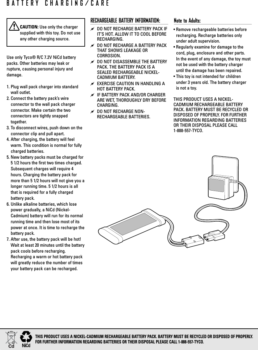 Use only Tyco® R/C 7.2V NiCd batterypacks. Other batteries may leak or rupture, causing personal injury and damage.1. Plug wall pack charger into standardwall outlet.2. Connect the battery pack’s wire connector to the wall pack charger connector. Make certain the two connectors are tightly snapped together.3. To disconnect wires, push down on theconnector clip and pull apart.4. After charging, the battery will feelwarm. This condition is normal for fullycharged batteries.5. New battery packs must be charged for5 1/2 hours the first two times charged.Subsequent charges will require 4hours. Charging the battery pack formore than 5 1/2 hours will not give you alonger running time. 5 1/2 hours is allthat is required for a fully charged battery pack.6. Unlike alkaline batteries, which losepower gradually, a NiCd (Nickel-Cadmium) battery will run for its normalrunning time and then lose most of itspower at once. It is time to recharge thebattery pack.7. After use, the battery pack will be hot!Wait at least 20 minutes until the batterypack cools before recharging.Recharging a warm or hot battery packwill greatly reduce the number of timesyour battery pack can be recharged.RECHARGEABLE BATTERY INFORMATION: DO NOT RECHARGE BATTERY PACK IFIT’S HOT. ALLOW IT TO COOL BEFORERECHARGING. DO NOT RECHARGE A BATTERY PACKTHAT SHOWS LEAKAGE OR CORROSION. DO NOT DISASSEMBLE THE BATTERYPACK. THE BATTERY PACK IS ASEALED RECHARGEABLE NICKEL-CADMIUM BATTERY. EXERCISE CAUTION IN HANDLING AHOT BATTERY PACK. IF BATTERY PACK AND/OR CHARGERARE WET, THOROUGHLY DRY BEFORECHARGING. DO NOT RECHARGE NON-RECHARGEABLE BATTERIES.Note to Adults: • Remove rechargeable batteries beforerecharging. Recharge batteries onlyunder adult supervision.• Regularly examine for damage to thecord, plug, enclosure and other parts. In the event of any damage, the toy mustnot be used with the battery chargeruntil the damage has been repaired. • This toy is not intended for childrenunder 3 years old. The battery charger is not a toy.THIS PRODUCT USES A NICKEL-CADMIUM RECHARGEABLE BATTERYPACK. BATTERY MUST BE RECYCLED OR DISPOSED OF PROPERLY. FOR FURTHERINFORMATION REGARDING BATTERIESOR THEIR DISPOSAL PLEASE CALL 1-888-557-TYCO.BATTERY CHARGING/CARETHIS PRODUCT USES A NICKEL-CADMIUM RECHARGEABLE BATTERY PACK. BATTERY MUST BE RECYCLED OR DISPOSED OF PROPERLY. FOR FURTHER INFORMATION REGARDING BATTERIES OR THEIR DISPOSAL PLEASE CALL 1-888-557-TYCO.XCAUTION: Use only the chargersupplied with this toy. Do not useany other charging source.