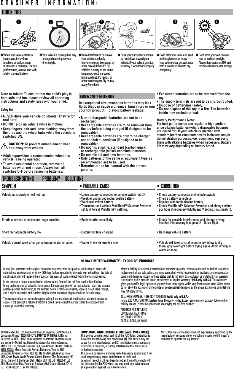 Note to Adults: To ensure that the child’s play isboth safe and fun, please review all operatinginstructions and safety rules with your child..Safety Tips• NEVER drive your vehicle on streets! They’re forreal cars!• DO NOT pick up vehicle while in motion.• Keep fingers, hair and loose clothing away fromthe tires and the wheel hubs while the vehicle isswitched ON.XCAUTION: To  prevent entanglement, keephair away from wheels.• Adult supervision is recommended when thisvehicle is being operated.• To avoid accidental operation, remove all batteries when not in use. Always turn all switches OFF before removing batteries.BATTERY SAFETY INFORMATIONIn exceptional circumstances batteries may leakfluids that can cause a chemical burn injury or ruinyour toy (product). To avoid battery leakage:• Non-rechargeable batteries are not to berecharged.• Rechargeable batteries are to be removed fromthe toy before being charged (if designed to beremovable).• Rechargeable batteries are only to be chargedunder adult supervision (if designed to be removable).• Do not mix alkaline, standard (carbon-zinc), or rechargeable (nickel-cadmium) batteries.• Do not mix old and new batteries.• Only batteries of the same or equivalent type asrecommended are to be used.• Batteries are to be inserted with the correctpolarity.• Exhausted batteries are to be removed from thetoy.• The supply terminals are not to be short-circuited.• Dispose of battery(ies) safely.• Do not dispose of this toy in a fire. The batteriesinside may explode or leak.Battery Performance Note:For best performance use regular or high-perform-ance alkaline batteries (where disposable batteriesare called for). If your vehicle is supplied with standard (carbon-zinc) batteries for initial use and/ordemonstration purposes, we recommend replacingthem with alkaline batteries when necessary. Batterylife may vary depending on battery brand.QUICK TIPSSYMPTOMVehicle runs slowly or will not run.Erratic operation or only short range possible.Short rechargeable battery life.Vehicle doesn’t work after going through water or snow.• PROBABLE CAUSE• Loose battery connection or vehicle switch not ON.• Weak or uncharged rechargeable battery.• Weak transmitter battery.• Transmitter and vehicle MultiBand™ Selector Switchesset to different MultiBand™ settings.• Radio interference likely.• Battery not fully charged.• Water in the electronics area.• CORRECTION• Check battery connector and vehicle switch.• Charge battery or replace.• Replace with fresh alkaline battery.• Check MultiBand™ Selector Switches and change switchpositions if necessary (MultiBand™ settings must match).• Check for possible interference, and change driving location if necessary (see point 2 – Quick Tips).• Recharge vehicle battery.• Vehicle will take several hours to dry. Allow to dry thoroughly overnight before trying again. Avoid driving inwater or snow.TROUBLESHOOTING  -  PROBLEM? - SOLUTIONSCONSUMER INFORMATION:ytqer© 2004 Mattel, Inc., 333 Continental Blvd., El Segundo, CA 90245 U.S.A.Consumer Affairs: 1 (800) 524-TOYS. PRINTED IN CHINA. All RightsReserved. MATTEL, TYCO and associated trademarks and trade dressare owned by Mattel, Inc. Retain this address for future reference:Mattel U.K. Ltd., Vanwall Business Park, Maidenhead SL6 4UB. Helpline01628 500303. Mattel Australia Pty Ltd., Richmond, Victoria 3121 -Consumer Advisory Service: 1300 135 312. Mattel East Asia Ltd, Room1106, South Tower, World Finance Centre, Harbour City, Tsimshatsui, HK,China. Diimport &amp; Diedarkan Oleh: Mattel SEA Ptd Ltd. (993532-P) Lot13.5, Menara Lien Hoe, Persiaran Tropicana Golf Country Resort, 47410PJ. Tel: 03-78803817, Fax: 03-78803867.COMPLIANCE WITH FCC REGULATIONS (VALID IN U.S. ONLY))This device complies with part 15 of the FCC Rules. Operation issubject to the following two conditions: (1) This device may notcause harmful interference, and (2) this device must accept anyinterference received, including interference that may causeundesired operation.This device generates and uses radio frequency energy and if notused properly may cause interference to radio and television reception. It has been tested and found to comply withthe limits set by the FCC which are designed to provide reason-able protection against such interference.NOTE: Changes or modifications not expressively approved by themanufacturer responsible for compliance could void the user’sauthority to operate the equipment.Mattel, Inc. warrants to the original consumer purchaser that this product will be free of defects in material and workmanship for ninety (90) days (unless specified in alternate warranties) from the date ofpurchase. Mattel will replace the product in the event of such a defect within the warranty period.In the event of a defect covered under this warranty, first call the toll-free number listed below. Many problems can be solved in this manner. If necessary, you will be instructed to return the product,postage prepaid and insured, to the address below. Enclose your name, address, dated sales receipt, and a brief explanation of the defect. Replacement and return shipment will be free of charge.This warranty does not cover damage resulting from unauthorized modification, accident, misuse orabuse. If the product is returned without a dated sales receipt the product may be excluded from coverage under this warranty.Mattel’s liability for defects in material and workmanship under this warranty shall be limited to repair orreplacement, at our sole option, and in no event shall we be responsible for incidental, consequential, orcontingent damages (except in those states that do not allow this exclusion or limitation). This warrantyis exclusive, and is made in lieu of any express or implied warranty. Valid only in U.S.A. This warrantygives you specific legal rights and you may have other rights, which vary from state to state. Some statesdo not allow the exclusion of incidental or consequential damages, so the above exclusions or limitationsmay not apply to you.TOLL-FREE NUMBER: 1-888-557-TYCO (8926) (valid only in U.S.A.)Hours: 8:00 A.M. - 5:00 P.M. Eastern Time; Monday - Friday. Expect some delay in January following theholiday season. Please be patient and keep trying the toll-free number.ADDRESS FOR RETURNS:CONSUMER RELATIONS636 GIRARD AVENUEEAST AURORA, NY 1405290 DAY LIMITED WARRANTY – TYCO® R/C PRODUCTSqWhen your vehicle starts tolose power, it may lose functions or performance. It&apos;s time for a recharge. For bestperformance, always start witha fully-charged battery.wYour vehicle&apos;s running time maychange depending on your driving style.eRadio interference can makeyour vehicle run badly.Interference can be caused byother non-MultiBand™ R/Cvehicles running on the samefrequency; electrical wires;large buildings; CB radios; orother wireless gear. Try to stayaway from these!rPoint your transmitter antennaup - not down toward yourvehicle. If your vehicle gets toofar away, it won&apos;t work properly. tDon’t drive your vehicle in sandor through water or snow. Ifyour vehicle does get wet, wipewith a towel and allow to drycompletely.yDon’t store your vehicle nearheat or in direct sunlight.Always turn switches OFF andremove all batteries for storage.w