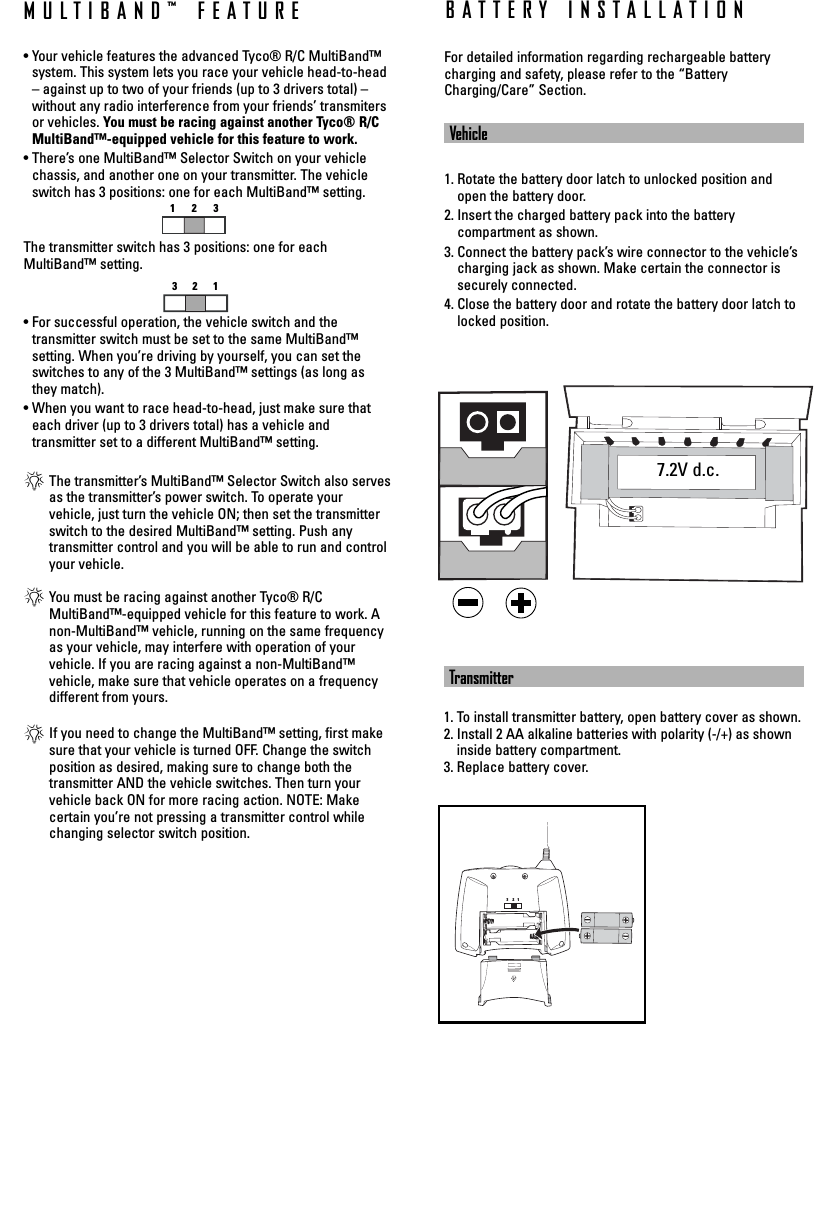 MULTIBAND™ FEATURE• Your vehicle features the advanced Tyco® R/C MultiBand™system. This system lets you race your vehicle head-to-head– against up to two of your friends (up to 3 drivers total) –without any radio interference from your friends’ transmitersor vehicles. You must be racing against another Tyco® R/CMultiBand™-equipped vehicle for this feature to work.• There’s one MultiBand™ Selector Switch on your vehiclechassis, and another one on your transmitter. The vehicleswitch has 3 positions: one for each MultiBand™ setting. The transmitter switch has 3 positions: one for eachMultiBand™ setting.• For successful operation, the vehicle switch and the transmitter switch must be set to the same MultiBand™ setting. When you’re driving by yourself, you can set theswitches to any of the 3 MultiBand™ settings (as long asthey match).• When you want to race head-to-head, just make sure thateach driver (up to 3 drivers total) has a vehicle and transmitter set to a different MultiBand™ setting.*The transmitter’s MultiBand™ Selector Switch also servesas the transmitter’s power switch. To operate your vehicle, just turn the vehicle ON; then set the transmitterswitch to the desired MultiBand™ setting. Push any transmitter control and you will be able to run and controlyour vehicle.*You must be racing against another Tyco® R/CMultiBand™-equipped vehicle for this feature to work. Anon-MultiBand™ vehicle, running on the same frequencyas your vehicle, may interfere with operation of your vehicle. If you are racing against a non-MultiBand™ vehicle, make sure that vehicle operates on a frequencydifferent from yours.*If you need to change the MultiBand™ setting, first makesure that your vehicle is turned OFF. Change the switchposition as desired, making sure to change both the transmitter AND the vehicle switches. Then turn yourvehicle back ON for more racing action. NOTE: Make certain you’re not pressing a transmitter control whilechanging selector switch position.1233     2    1Transmitter1. To install transmitter battery, open battery cover as shown.2. Install 2 AA alkaline batteries with polarity (-/+) as showninside battery compartment.3. Replace battery cover.7.2V d.c.For detailed information regarding rechargeable batterycharging and safety, please refer to the “BatteryCharging/Care” Section.Vehicle1. Rotate the battery door latch to unlocked position andopen the battery door.2. Insert the charged battery pack into the battery compartment as shown.3. Connect the battery pack’s wire connector to the vehicle’scharging jack as shown. Make certain the connector issecurely connected.4. Close the battery door and rotate the battery door latch tolocked position.BATTERY INSTALLATION321