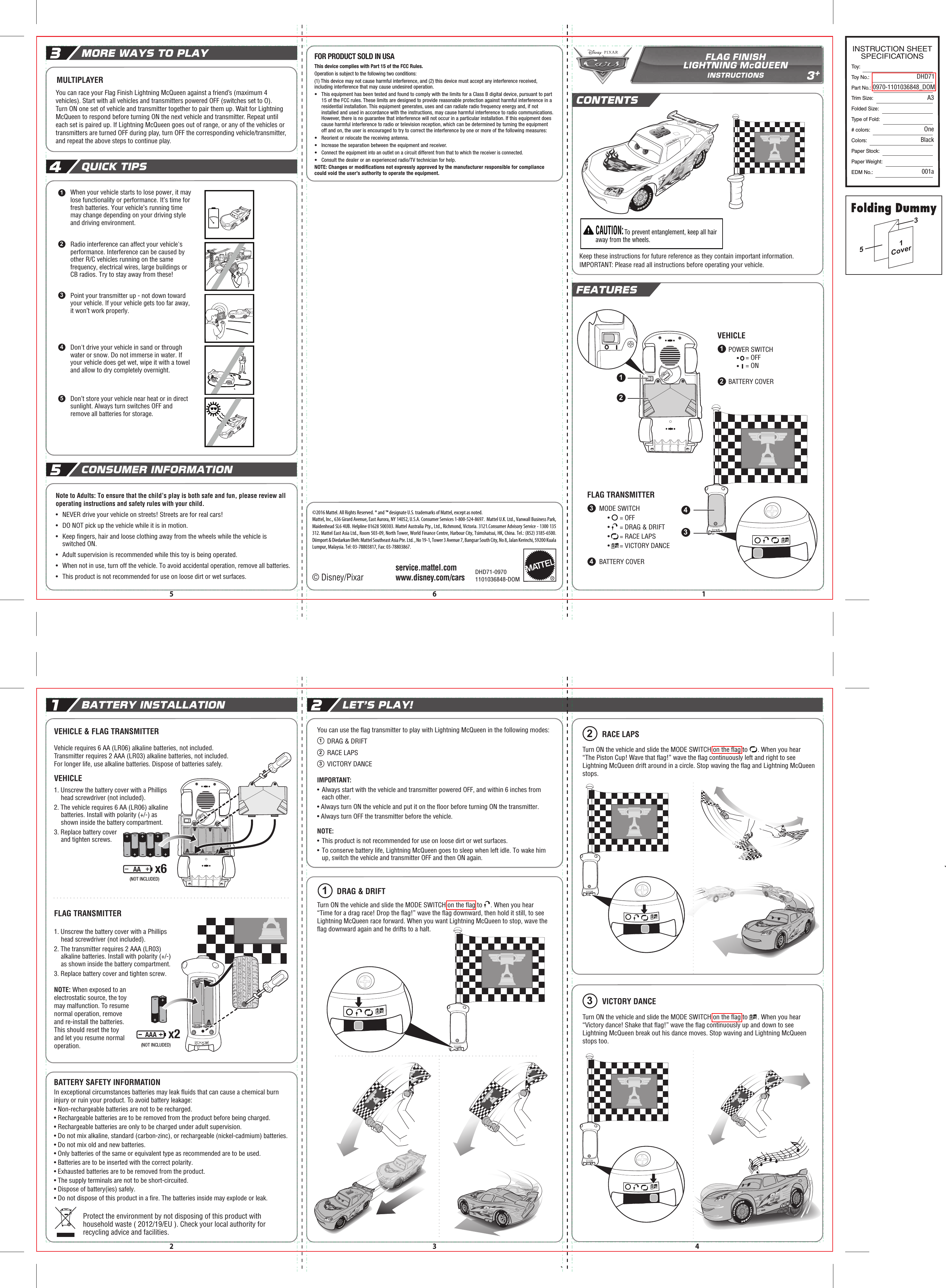 You can use the ﬂag transmitter to play with Lightning McQueen in the following modes:       DRAG &amp; DRIFT      RACE LAPS      VICTORY DANCEIMPORTANT: •  Always start with the vehicle and transmitter powered OFF, and within 6 inches from each other.• Always turn ON the vehicle and put it on the ﬂoor before turning ON the transmitter.• Always turn OFF the transmitter before the vehicle.NOTE: •  This product is not recommended for use on loose dirt or wet surfaces.•  To conserve battery life, Lightning McQueen goes to sleep when left idle. To wake him up, switch the vehicle and transmitter OFF and then ON again.3+FLAG FINISHLIGHTNING McQUEENINSTRUCTIONSCONTENTSFEATURES© Disney/Pixarwww.disney.com/carsservice.mattel.com©2016 Mattel. All Rights Reserved. ® and ™ designate U.S. trademarks of Mattel, except as noted.Mattel, Inc., 636 Girard Avenue, East Aurora, NY 14052, U.S.A. Consumer Services 1-800-524-8697.  Mattel U.K. Ltd., Vanwall Business Park, Maidenhead SL6 4UB. Helpline 01628 500303. Mattel Australia Pty., Ltd., Richmond, Victoria. 3121.Consumer Advisory Service - 1300 135 312. Mattel East Asia Ltd., Room 503-09, North Tower, World Finance Centre, Harbour City, Tsimshatsui, HK, China. Tel.: (852) 3185-6500. Diimport &amp; Diedarkan Oleh: Mattel Southeast Asia Pte. Ltd. , No 19-1, Tower 3 Avenue 7, Bangsar South City, No 8, Jalan Kerinchi, 59200 Kuala Lumpur, Malaysia. Tel: 03-78803817, Fax: 03-78803867.DHD71-09701101036848-DOM15 62 3 4Protect the environment by not disposing of this product with household waste ( 2012/19/EU ). Check your local authority for recycling advice and facilities.BATTERY INSTALLATION1QUICK TIPS4MORE WAYS TO PLAY3CONSUMER INFORMATION5LET’S PLAY!2  CAUTION: To prevent entanglement, keep all hair away from the wheels.POWER SWITCH     •    = OFF     •    = ONBATTERY COVER12VEHICLE OI34MODE SWITCH     •      = OFF     •      = DRAG &amp; DRIFT     •      = RACE LAPS     •      = VICTORY DANCEBATTERY COVERFLAG TRANSMITTERVEHICLE &amp; FLAG TRANSMITTERVehicle requires 6 AA (LR06) alkaline batteries, not included.Transmitter requires 2 AAA (LR03) alkaline batteries, not included.For longer life, use alkaline batteries. Dispose of batteries safely.1. Unscrew the battery cover with a Phillips head screwdriver (not included).2. The vehicle requires 6 AA (LR06) alkaline batteries. Install with polarity (+/-) as shown inside the battery compartment.3. Replace battery cover and tighten screws.VEHICLEFLAG TRANSMITTER1. Unscrew the battery cover with a Phillips head screwdriver (not included).2. The transmitter requires 2 AAA (LR03) alkaline batteries. Install with polarity (+/-) as shown inside the battery compartment.3. Replace battery cover and tighten screw.NOTE: When exposed to an electrostatic source, the toy may malfunction. To resume normal operation, remove and re-install the batteries. This should reset the toy and let you resume normal operation.BATTERY SAFETY INFORMATIONIn exceptional circumstances batteries may leak ﬂuids that can cause a chemical burn injury or ruin your product. To avoid battery leakage:• Non-rechargeable batteries are not to be recharged.• Rechargeable batteries are to be removed from the product before being charged.• Rechargeable batteries are only to be charged under adult supervision.• Do not mix alkaline, standard (carbon-zinc), or rechargeable (nickel-cadmium) batteries.• Do not mix old and new batteries.• Only batteries of the same or equivalent type as recommended are to be used.• Batteries are to be inserted with the correct polarity.• Exhausted batteries are to be removed from the product.• The supply terminals are not to be short-circuited.• Dispose of battery(ies) safely.• Do not dispose of this product in a ﬁre. The batteries inside may explode or leak.1123DRAG &amp; DRIFT3VICTORY DANCEMULTIPLAYERNote to Adults: To ensure that the child’s play is both safe and fun, please review all operating instructions and safety rules with your child.•  NEVER drive your vehicle on streets! Streets are for real cars!•  DO NOT pick up the vehicle while it is in motion.•  Keep ﬁngers, hair and loose clothing away from the wheels while the vehicle is switched ON.•  Adult supervision is recommended while this toy is being operated.• When not in use, turn off the vehicle. To avoid accidental operation, remove all batteries.• This product is not recommended for use on loose dirt or wet surfaces.When your vehicle starts to lose power, it may lose functionality or performance. It’s time for fresh batteries. Your vehicle’s running time may change depending on your driving style and driving environment.Radio interference can affect your vehicle&apos;s performance. Interference can be caused by other R/C vehicles running on the same frequency, electrical wires, large buildings or CB radios. Try to stay away from these!Point your transmitter up - not down toward your vehicle. If your vehicle gets too far away, it won’t work properly.Don&apos;t drive your vehicle in sand or through water or snow. Do not immerse in water. If your vehicle does get wet, wipe it with a towel and allow to dry completely overnight.Don’t store your vehicle near heat or in direct sunlight. Always turn switches OFF and remove all batteries for storage.Keep these instructions for future reference as they contain important information.IMPORTANT: Please read all instructions before operating your vehicle.12345Turn ON the vehicle and slide the MODE SWITCH on the ﬂag to     . When you hear “Time for a drag race! Drop the ﬂag!” wave the ﬂag downward, then hold it still, to see Lightning McQueen race forward. When you want Lightning McQueen to stop, wave the ﬂag downward again and he drifts to a halt.RACE LAPS2Turn ON the vehicle and slide the MODE SWITCH on the ﬂag to      . When you hear “The Piston Cup! Wave that ﬂag!” wave the ﬂag continuously left and right to see Lightning McQueen drift around in a circle. Stop waving the ﬂag and Lightning McQueen stops.Turn ON the vehicle and slide the MODE SWITCH on the ﬂag to      . When you hear “Victory dance! Shake that ﬂag!” wave the ﬂag continuously up and down to see Lightning McQueen break out his dance moves. Stop waving and Lightning McQueen stops too.AAx6(NOT INCLUDED)AAAx2(NOT INCLUDED)You can race your Flag Finish Lightning McQueen against a friend’s (maximum 4 vehicles). Start with all vehicles and transmitters powered OFF (switches set to O).Turn ON one set of vehicle and transmitter together to pair them up. Wait for Lightning McQueen to respond before turning ON the next vehicle and transmitter. Repeat until each set is paired up. If Lightning McQueen goes out of range, or any of the vehicles or transmitters are turned OFF during play, turn OFF the corresponding vehicle/transmitter, and repeat the above steps to continue play.This device complies with Part 15 of the FCC Rules.Operation is subject to the following two conditions: (1) This device may not cause harmful interference, and (2) this device must accept any interference received, including interference that may cause undesired operation.•  This equipment has been tested and found to comply with the limits for a Class B digital device, pursuant to part 15 of the FCC rules. These limits are designed to provide reasonable protection against harmful interference in a residential installation. This equipment generates, uses and can radiate radio frequency energy and, if not installed and used in accordance with the instructions, may cause harmful interference to radio communications. However, there is no guarantee that interference will not occur in a particular installation. If this equipment does cause harmful interference to radio or television reception, which can be determined by turning the equipment off and on, the user is encouraged to try to correct the interference by one or more of the following measures:•  Reorient or relocate the receiving antenna.•  Increase the separation between the equipment and receiver.• Connect the equipment into an outlet on a circuit different from that to which the receiver is connected.•  Consult the dealer or an experienced radio/TV technician for help.NOTE: Changes or modiﬁcations not expressly approved by the manufacturer responsible for compliance could void the user’s authority to operate the equipment.FOR PRODUCT SOLD IN USA1234Toy: Toy No.: Part No.:Trim Size:Folded Size:Type of Fold:# colors:Colors:Paper Stock:Paper Weight:EDM No.:DHD710970-1101036848_DOMA3OneBlack001aINSTRUCTION SHEETSPECIFICATIONS153Cover