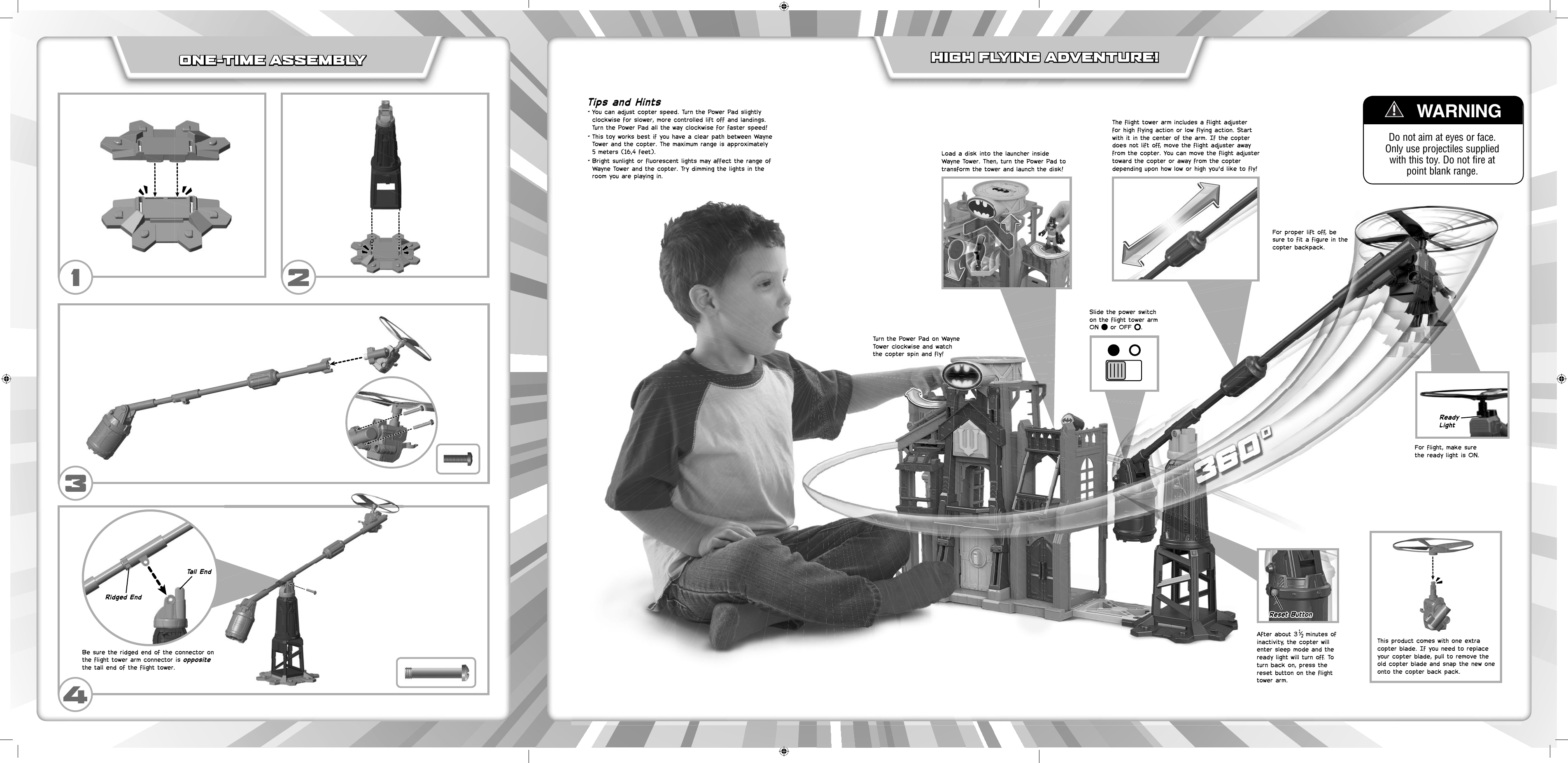 ONE-TIME ASSEMBLYONE-TIME ASSEMBLYFor proper lift off, be sure to fit a figure in the copter backpack.For flight, make sure the ready light is ON.After about 3  minutes of inactivity, the copter will enter sleep mode and the ready light will turn off. To turn back on, press the reset button on the flight tower arm.Load a disk into the launcher inside Wayne Tower. Then, turn the Power Pad to transform the tower and launch the disk!Tips and Hints• You can adjust copter speed. Turn the Power Pad slightly clockwise for slower, more controlled lift off and landings. Turn the Power Pad all the way clockwise for faster speed!• This toy works best if you have a clear path between Wayne Tower and the copter. The maximum range is approximately 5 meters (16,4 feet).• Bright sunlight or fluorescent lights may affect the range of Wayne Tower and the copter. Try dimming the lights in the room you are playing in.    WARNINGDo not aim at eyes or face. Only use projectiles supplied with this toy. Do not fire at point blank range.HIGH FLYING ADVENTURE! HIGH FLYING ADVENTURE! Turn the Power Pad on Wayne Tower clockwise and watch the copter spin and fly!Slide the power switch on the flight tower arm ON   or OFF  .The flight tower arm includes a flight adjuster for high flying action or low flying action. Start with it in the center of the arm. If the copter does not lift off, move the flight adjuster away from the copter. You can move the flight adjuster toward the copter or away from the copter depending upon how low or high you&apos;d like to fly!132This product comes with one extra copter blade. If you need to replace your copter blade, pull to remove the old copter blade and snap the new one onto the copter back pack.Reset ButtonReset ButtonReady LightBe sure the ridged end of the connector on the flight tower arm connector is opposite the tall end of the flight tower.4Ridged EndTall End