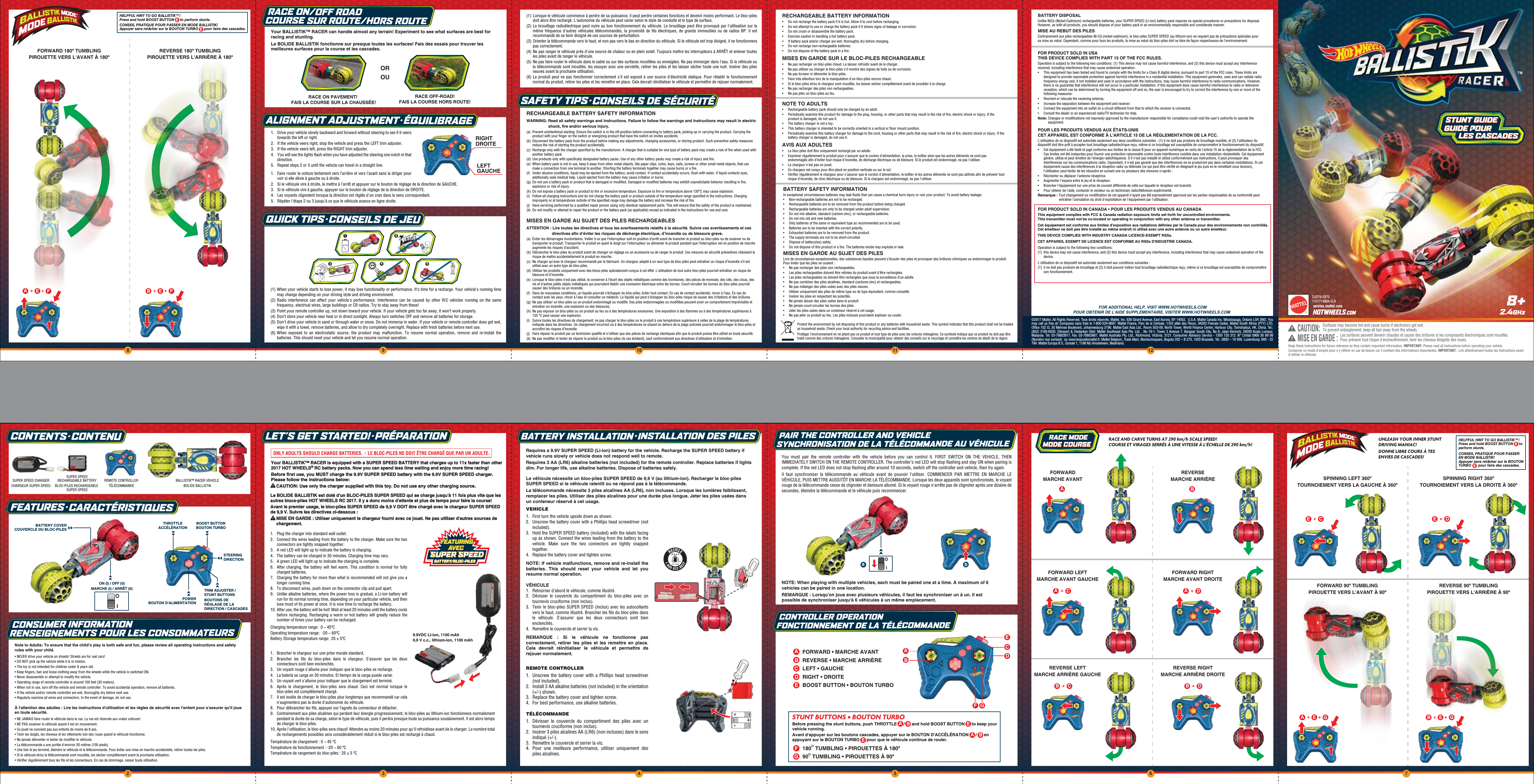 32 4 5 698 10 11 1278+Note to Adults: To ensure that the child’s play is both safe and fun, please review all operating instructions and safety rules with your child.• NEVER drive your vehicle on streets! Streets are for real cars!• DO NOT pick up the vehicle while it is in motion.• The toy is not intended for children under 8 years old.• Keep ﬁngers, hair and loose clothing away from the wheels while the vehicle is switched ON.• Never disassemble or attempt to modify the vehicle.• Operating range of remote controller is around 100 feet (30 meters).• When not in use, turn off the vehicle and remote controller. To avoid accidental operation, remove all batteries.• If the vehicle and/or remote controller are wet, thoroughly dry before next use.• Regularly examine all wires and connectors. In the event of damage, do not use.À l&apos;attention des adultes : Lire les instructions d&apos;utilisation et les règles de sécurité avec l&apos;enfant pour s&apos;assurer qu&apos;il joue en toute sécurité.• NE JAMAIS faire rouler le véhicule dans la rue. La rue est réservée aux vraies voitures!• NE PAS soulever le véhicule quand il est en mouvement.• Ce jouet ne convient pas aux enfants de moins de 8 ans.• Tenir les doigts, les cheveux et les vêtements loin des roues quand le véhicule fonctionne.• Ne jamais démonter ni tenter de modiﬁer le véhicule.• La télécommande a une portée d&apos;environ 30 mètres (100 pieds).• Une fois le jeu terminé, éteindre le véhicule et la télécommande. Pour éviter une mise en marche accidentelle, retirer toutes les piles.• Si le véhicule et/ou la télécommande sont mouillés, les sécher complètement avant la prochaine utilisation.• Vériﬁer régulièrement tous les ﬁls et les connecteurs. En cas de dommage, cesser toute utilisation.PAIR THE CONTROLLER AND VEHICLESYNCHRONISATION DE LA TÉLÉCOMMANDE AU VÉHICULECONTROLLER OPERATIONFONCTIONNEMENT DE LA TÉLÉCOMMANDERequires a 9.9V SUPER SPEED (Li-ion) battery for the vehicle. Recharge the SUPER SPEED battery if vehicle runs slowly or vehicle does not respond well to remote.Requires 3 AA (LR6) alkaline batteries (not included) for the remote controller. Replace batteries if lights dim. For longer life, use alkaline batteries. Dispose of batteries safely.Le véhicule nécessite un bloc-piles SUPER SPEED de 9,9 V (au lithium-ion). Recharger le bloc-piles SUPER SPEED si le véhicule ralentit ou ne répond pas à la télécommande.La télécommande nécessite 3 piles alcalines AA (LR6), non incluses. Lorsque les lumières faiblissent, remplacer les piles. Utiliser des piles alcalines pour une durée plus longue. Jeter les piles usées dans un conteneur réservé à cet usage.VEHICLE1.  First turn the vehicle upside down as shown.2.  Unscrew the battery cover with a Phillips head screwdriver (not included).3.  Hold the SUPER SPEED battery (included) with the labels facing up as shown. Connect the wires leading from the battery to the vehicle. Make sure the two connectors are tightly snapped together.4.  Replace the battery cover and tighten screw.NOTE: If vehicle malfunctions, remove and re-install the batteries. This should reset your vehicle and let you resume normal operation.VÉHICULE1.  Retourner d&apos;abord le véhicule, comme illustré.2.  Dévisser le couvercle du compartiment du bloc-piles avec un tournevis cruciforme (non inclus).3.  Tenir le bloc-piles SUPER SPEED (inclus) avec les autocollants vers le haut, comme illustré. Brancher les ﬁls du bloc-piles dans le véhicule. S’assurer que les deux connecteurs sont bien enclenchés.4.  Remettre le couvercle et serrer la vis.REMARQUE : Si le véhicule ne fonctionne pas correctement, retirer les piles et les remettre en place. Cela devrait réinitialiser le véhicule et permettre de rejouer normalement.REMOTE CONTROLLER1.  Unscrew the battery cover with a Phillips head screwdriver (not included).2.  Install 3 AA alkaline batteries (not included) in the orientation (+/-) shown.3.  Replace the battery cover and tighten screw.4.  For best performance, use alkaline batteries.TÉLÉCOMMANDE1. Dévisser le couvercle du compartiment des piles avec un tournevis cruciforme (non inclus).2.  Insérer 3 piles alcalines AA (LR6) (non incluses) dans le sens indiqué (+/-).3.  Remettre le couvercle et serrer la vis.4. Pour une meilleure performance, utiliser uniquement des piles alcalines.REMOTE CONTROLLERTÉLÉCOMMANDEBALLISTIK™ RACER VEHICLEBOLIDE BALLISTIKSUPER SPEED CHARGERCHARGEUR SUPER SPEEDSUPER SPEEDRECHARGEABLE BATTERYBLOC-PILES RECHARGEABLE SUPER SPEEDFEATURES・CARACTÉRISTIQUESCONTENTS・CONTENUMARCHE (I) / ARRÊT (0)ON (I) / OFF (0)IOTHROTTLEACCÉLÉRATIONSTEERINGDIRECTIONPOWERBOUTON D&apos;ALIMENTATIONBOOST BUTTONBOUTON TURBOTRIM ADJUSTER / STUNT BUTTONSBOUTONS DE RÉGLAGE DE LA DIRECTION / CASCADESNOTE: When playing with multiple vehicles, each must be paired one at a time. A maximum of 6 vehicles can be paired in one location.REMARQUE : Lorsqu&apos;on joue avec plusieurs véhicules, il faut les synchroniser un à un. Il est possible de synchroniser jusqu&apos;à 6 véhicules à un même emplacement.You must pair the remote controller with the vehicle before you can control it. FIRST SWITCH ON THE VEHICLE, THEN IMMEDIATELY SWITCH ON THE REMOTE CONTROLLER. The controller’s red LED will stop ﬂashing and stay ON when pairing is complete. If the red LED does not stop ﬂashing after around 10 seconds, switch off the controller and vehicle, then try again.Il faut synchroniser la télécommande au véhicule avant de pouvoir l&apos;utiliser. COMMENCER PAR METTRE EN MARCHE LE VÉHICULE, PUIS METTRE AUSSITÔT EN MARCHE LA TÉLÉCOMMANDE. Lorsque les deux appareils sont synchronisés, le voyant rouge de la télécommande cesse de clignoter et demeure allumé. Si le voyant rouge n&apos;arrête pas de clignoter après une dizaine de secondes, éteindre la télécommande et le véhicule puis recommencer.IOFORWARDMARCHE AVANTREVERSEMARCHE ARRIÈREFORWARD LEFTMARCHE AVANT GAUCHEFORWARD RIGHTMARCHE AVANT DROITEREVERSE LEFTMARCHE ARRIÈRE GAUCHEREVERSE RIGHTMARCHE ARRIÈRE DROITESPINNING LEFT 360ºTOURNOIEMENT VERS LA GAUCHE À 360ºSPINNING RIGHT 360ºTOURNOIEMENT VERS LA DROITE À 360ºFORWARD 90º TUMBLINGPIROUETTE VERS L&apos;AVANT À 90ºREVERSE 90º TUMBLINGPIROUETTE VERS L&apos;ARRIÈRE À 90ºQUICK TIPS・CONSEILS DE JEUFORWARD 180º TUMBLINGPIROUETTE VERS L&apos;AVANT À 180ºREVERSE 180º TUMBLINGPIROUETTE VERS L&apos;ARRIÈRE À 180º(1) When your vehicle starts to lose power, it may lose functionality or performance. It’s time for a recharge. Your vehicle’s running time may change depending on your driving style and driving environment.(2) Radio interference can affect your vehicle&apos;s performance. Interference can be caused by other R/C vehicles running on the same frequency, electrical wires, large buildings or CB radios. Try to stay away from these!(3) Point your remote controller up, not down toward your vehicle. If your vehicle gets too far away, it won’t work properly.(4) Don’t store your vehicle near heat or in direct sunlight. Always turn switches OFF and remove all batteries for storage.(5) Don&apos;t drive your vehicle in sand or through water or snow. Do not immerse in water. If your vehicle or remote controller does get wet, wipe it with a towel, remove batteries, and allow to dry completely overnight. Replace with fresh batteries before next use.(6) When exposed to an electrostatic source, the product may malfunction. To resume normal operation, remove and re-install the batteries. This should reset your vehicle and let you resume normal operation.(1) Lorsque le véhicule commence à perdre de sa puissance, il peut perdre certaines fonctions et devenir moins performant. Le bloc-piles doit alors être rechargé. L&apos;autonomie du véhicule peut varier selon le style de conduite et le type de surface.(2) Le brouillage radioélectrique peut nuire au bon fonctionnement du véhicule. Le brouillage peut être provoqué par l&apos;utilisation sur la même fréquence d&apos;autres véhicules télécommandés, la proximité de ﬁls électriques, de grands immeubles ou de radios BP. Il est recommandé de se tenir éloigné de ces sources de perturbation.(3) Orienter la télécommande vers le haut, et non pas vers le bas en direction du véhicule. Si le véhicule est trop éloigné, il ne fonctionnera pas correctement.(4) Ne pas ranger le véhicule près d&apos;une source de chaleur ou en plein soleil. Toujours mettre les interrupteurs à ARRÊT et enlever toutes les piles avant de ranger le véhicule.(5) Ne pas faire rouler le véhicule dans le sable ou sur des surfaces mouillées ou enneigées. Ne pas immerger dans l&apos;eau. Si le véhicule ou la télécommande sont mouillés, les essuyer avec une serviette, retirer les piles et les laisser sécher toute une nuit. Insérer des piles neuves avant la prochaine utilisation.(6) Le produit peut ne pas fonctionner correctement s&apos;il est exposé à une source d&apos;électricité statique. Pour rétablir le fonctionnement normal du produit, retirer les piles et les remettre en place. Cela devrait réinitialiser le véhicule et permettre de rejouer normalement.NOTE TO ADULTS•  Rechargeable battery pack should only be charged by an adult.•  Periodically examine this product for damage to the plug, housing, or other parts that may result in the risk of ﬁre, electric shock or injury. If the product is damaged, do not use it.•  The battery charger is not a toy.•  This battery charger is intended to be correctly oriented in a vertical or ﬂoor mount position.•  Periodically examine this battery charger for damage to the cord, housing or other parts that may result in the risk of ﬁre, electric shock or injury. If the battery charger is damaged, do not use it.AVIS AUX ADULTES•  Le bloc-piles doit être uniquement rechargé par un adulte.•  Examiner régulièrement le produit pour s&apos;assurer que le cordon d&apos;alimentation, la prise, le boîtier ainsi que les autres éléments ne sont pas endommagés aﬁn d&apos;éviter tout risque d&apos;incendie, de décharge électrique ou de blessure. Si le produit est endommagé, ne pas l&apos;utiliser.•  Le chargeur n&apos;est pas un jouet.•  Ce chargeur est conçu pour être placé en position verticale ou sur le sol.•  Vériﬁer régulièrement le chargeur pour s&apos;assurer que le cordon d&apos;alimentation, le boîtier et les autres éléments ne sont pas abîmés aﬁn de prévenir tout risque d&apos;incendie, de choc électrique ou de blessure. Si le chargeur est endommagé, ne pas l&apos;utiliser.FOR PRODUCT SOLD IN USATHIS DEVICE COMPLIES WITH PART 15 OF THE FCC RULES.Operation is subject to the following two conditions: (1) This device may not cause harmful interference, and (2) this device must accept any interference received, including interference that may cause undesired operation.•  This equipment has been tested and found to comply with the limits for a Class B digital device, pursuant to part 15 of the FCC rules. These limits are designed to provide reasonable protection against harmful interference in a residential installation. This equipment generates, uses and can radiate radio frequency energy and, if not installed and used in accordance with the instructions, may cause harmful interference to radio communications. However, there is no guarantee that interference will not occur in a particular installation. If this equipment does cause harmful interference to radio or television reception, which can be determined by turning the equipment off and on, the user is encouraged to try to correct the interference by one or more of the following measures:•  Reorient or relocate the receiving antenna.•  Increase the separation between the equipment and receiver.•  Connect the equipment into an outlet on a circuit different from that to which the receiver is connected.•  Consult the dealer or an experienced radio/TV technician for help. Note: Changes or modiﬁcations not expressly approved by the manufacturer responsible for compliance could void the user’s authority to operate the equipment.POUR LES PRODUITS VENDUS AUX ÉTATS-UNISCET APPAREIL EST CONFORME À L&apos;ARTICLE 15 DE LA RÉGLEMENTATION DE LA FCC.L’utilisation de ce dispositif est autorisée seulement aux deux conditions suivantes: (1) il ne doit pas produire de brouillage nuisible, et (2) l’utilisateur du dispositif doit être prêt à accepter tout brouillage radioélectrique reçu, même si ce brouillage est susceptible de compromettre le fonctionnement du dispositif.•  Cet équipement a été testé et jugé conforme aux limites de la classe B pour un appareil numérique en vertu de l&apos;article 15 de la réglementation de la FCC. Ces limites ont été instaurées pour fournir une protection raisonnable contre toute interférence nuisible dans une installation résidentielle. Cet équipement génère, utilise et peut émettre de l&apos;énergie radiofréquence. S&apos;il n&apos;est pas installé et utilisé conformément aux instructions, il peut provoquer des interférences sur les communications radio. Cependant, il n&apos;est pas garanti que des interférences ne se produiront pas dans certaines installations. Si cet équipement cause des interférences à la réception radio ou télévisée (ce qui peut être vériﬁé en éteignant le jeu puis en le remettant sous tension), l&apos;utilisateur peut tenter de les résoudre en suivant une ou plusieurs des mesures ci-après :•  Réorienter ou déplacer l&apos;antenne réceptrice.•  Augmenter l&apos;espace entre le jeu et le récepteur.•  Brancher l&apos;équipement sur une prise de courant différente de celle sur laquelle le récepteur est branché.•  Pour obtenir de l&apos;aide, contacter le vendeur ou un technicien radio/télévision expérimenté.Remarque : Tout changement ou modiﬁcation de cet appareil n&apos;ayant pas été expressément approuvé par les parties responsables de sa conformité peut entraîner l&apos;annulation du droit d&apos;exploitation de l&apos;équipement par l&apos;utilisateur.BATTERY DISPOSALUnlike NiCd (Nickel-Cadmium) rechargeable batteries, your SUPER SPEED (Li-ion) battery pack requires no special procedures or precautions for disposal. However, as with all products, you should dispose of your battery pack in an environmentally responsible and considerate manner.MISE AU REBUT DES PILESContrairement aux piles rechargeables Ni-Cd (nickel-cadmium), le bloc-piles SUPER SPEED (au lithium-ion) ne requiert pas de précautions spéciales pour sa mise au rebut. Cependant, comme pour tous les produits, la mise au rebut du bloc-piles doit se faire de façon respectueuse de l&apos;environnement.FOR ADDITIONAL HELP, VISIT WWW.HOTWHEELS.COMPOUR OBTENIR DE L&apos;AIDE SUPPLÉMENTAIRE, VISITER WWW.HOTWHEELS.COMabABCEDFGABFORWARD • MARCHE AVANTREVERSE • MARCHE ARRIÈRECLEFT • GAUCHEDRIGHT • DROITEEBOOST BUTTON • BOUTON TURBOEAG EB GEAFEB FALIGNMENT ADJUSTMENT・ÉQUILIBRAGE1.  Drive your vehicle slowly backward and forward without steering to see if it veers towards the left or right.2.  If the vehicle veers right, stop the vehicle and press the LEFT trim adjuster.3.  If the vehicle veers left, press the RIGHT trim adjuster.4.  You will see the lights ﬂash when you have adjusted the steering one notch in that direction.5.  Repeat steps 2 or 3 until the vehicle can travel in a straight line.1.  Faire rouler la voiture lentement vers l’arrière et vers l’avant sans la diriger pour voir si elle dévie à gauche ou à droite.2.  Si le véhicule vire à droite, le mettre à l&apos;arrêt et appuyer sur le bouton de réglage de la direction de GAUCHE.3.  Si le véhicule vire à gauche, appuyer sur le bouton de réglage de la direction de DROITE.4.  Les voyants clignotent lorsque la direction est réglée d&apos;un cran dans le sens correspondant.5.  Répéter l&apos;étape 2 ou 3 jusqu&apos;à ce que le véhicule avance en ligne droite.LEFTGAUCHERIGHTDROITERACE AND CARVE TURNS AT 290 km/h SCALE SPEED!COURSE ET VIRAGES SERRÉS À UNE VITESSE À L’ÉCHELLE DE 290 km/h!UNLEASH YOUR INNER STUNT DRIVING MANIAC!DONNE LIBRE COURS À TES ENVIES DE CASCADES!2.4GHzRECHARGEABLE BATTERY INFORMATION•  Do not recharge the battery pack if it is hot. Allow it to cool before recharging.•  Do not attempt to use or charge the battery pack if it shows signs of leakage or corrosion.•  Do not crush or disassemble the battery pack.•  Exercise caution in handling a hot battery pack.•  If battery pack and/or charger are wet, thoroughly dry before charging.•  Do not recharge non-rechargeable batteries.•  Do not dispose of the battery pack in a ﬁre.MISES EN GARDE SUR LE BLOC-PILES RECHARGEABLE•  Ne pas recharger un bloc-piles chaud. Le laisser refroidir avant de le charger.•  Ne pas utiliser ou charger le bloc-piles s&apos;il montre des signes de fuite ou de corrosion.•  Ne pas écraser ni démonter le bloc-piles.•  Faire très attention lors de la manipulation d&apos;un bloc-piles encore chaud.•  Si le bloc-piles et/ou le chargeur sont mouillés, les laisser sécher complètement avant de procéder à la charge.•  Ne pas recharger des piles non rechargeables.•  Ne pas jeter un bloc-piles au feu.RECHARGEABLE BATTERY SAFETY INFORMATIONWARNING: Read all safety warnings and instructions. Failure to follow the warnings and instructions may result in electric shock, fire and/or serious injury.(a)  Prevent unintentional starting. Ensure the switch is in the off-position before connecting to battery pack, picking up or carrying the product. Carrying the product with your ﬁnger on the switch or energizing product that have the switch on invites accidents.(b)  Disconnect the battery pack from the product before making any adjustments, changing accessories, or storing product. Such preventive safety measures reduce the risk of starting the product accidentally.(c)  Recharge only with the charger speciﬁed by the manufacturer. A charger that is suitable for one type of battery pack may create a risk of ﬁre when used with another battery pack.(d)  Use products only with speciﬁcally designated battery packs. Use of any other battery packs may create a risk of injury and ﬁre.(e)  When battery pack is not in use, keep it away from other metal objects, like paper clips, coins, keys, nails, screws or other small metal objects, that can make a connection from one terminal to another. Shorting the battery terminals together may cause burns or a ﬁre.(f)  Under abusive conditions, liquid may be ejected from the battery; avoid contact. If contact accidentally occurs, ﬂush with water. If liquid contacts eyes, additionally seek medical help. Liquid ejected from the battery may cause irritation or burns.(g)  Do not use a battery pack or product that is damaged or modiﬁed. Damaged or modiﬁed batteries may exhibit unpredictable behavior resulting in ﬁre, explosion or risk of injury.(h)  Do not expose a battery pack or product to ﬁre or excessive temperature. Exposure to ﬁre or temperature above 130°C may cause explosion.(i)  Follow all charging instructions and do not charge the battery pack or product outside of the temperature range speciﬁed in the instructions. Charging improperly or at temperatures outside of the speciﬁed range may damage the battery and increase the risk of ﬁre.(j)  Have servicing performed by a qualiﬁed repair person using only identical replacement parts. This will ensure that the safety of the product is maintained.(k)  Do not modify or attempt to repair the product or the battery pack (as applicable) except as indicated in the instructions for use and care.BATTERY SAFETY INFORMATIONIn exceptional circumstances batteries may leak ﬂuids that can cause a chemical burn injury or ruin your product. To avoid battery leakage:•  Non-rechargeable batteries are not to be recharged.•  Rechargeable batteries are to be removed from the product before being charged.•  Rechargeable batteries are only to be charged under adult supervision.•  Do not mix alkaline, standard (carbon-zinc), or rechargeable batteries.•  Do not mix old and new batteries.•  Only batteries of the same or equivalent type as recommended are to be used.•  Batteries are to be inserted with the correct polarity.•  Exhausted batteries are to be removed from the product.•  The supply terminals are not to be short-circuited.•  Dispose of battery(ies) safely.•  Do not dispose of this product in a ﬁre. The batteries inside may explode or leak.MISES EN GARDE AU SUJET DES PILESLors de circonstances exceptionnelles, des substances liquides peuvent s’écouler des piles et provoquer des brûlures chimiques ou endommager le produit. Pour éviter que les piles ne coulent:•  Ne pas recharger des piles non rechargeables.•  Les piles rechargeables doivent être retirées du produit avant d&apos;être rechargées.•  Les piles rechargeables ne doivent être rechargées que sous la surveillance d’un adulte.•  Ne pas combiner des piles alcalines, standard (carbone-zinc) et rechargeables.•  Ne pas mélanger des piles usées avec des piles neuves.•  Utiliser uniquement des piles de même type ou de type équivalent, comme conseillé.•  Insérer les piles en respectant les polarités.•  Ne jamais laisser des piles usées dans le produit.•  Ne jamais court-circuiter les bornes des piles.•  Jeter les piles usées dans un conteneur réservé à cet usage.•  Ne pas jeter ce produit au feu. Les piles incluses pourraient exploser ou couler.Your BALLISTIK™ RACER can handle almost any terrain! Experiment to see what surfaces are best for racing and stunting.Le BOLIDE BALLISTIK fonctionne sur presque toutes les surfaces! Fais des essais pour trouver les meilleures surfaces pour la course et les cascades.OROURACE ON PAVEMENT! FAIS LA COURSE SUR LA CHAUSSÉE!RACE OFF-ROAD!FAIS LA COURSE HORS ROUTE!TM  CAUTION: Surfaces may become hot and cause burns if electronics get wet. To prevent entanglement, keep all hair away from the wheels.  MISE EN GARDE :Les surfaces peuvent devenir chaudes et causer des brûlures si les composants électroniques sont mouillés.Pour prévenir tout risque d&apos;enchevêtrement, tenir les cheveux éloignés des roues.Keep these instructions for future reference as they contain important information. IMPORTANT: Please read all instructions before operating your vehicle.Conserver ce mode d&apos;emploi pour s&apos;y référer en cas de besoin car il contient des informations importantes. IMPORTANT : Lire attentivement toutes les instructions avant d&apos;utiliser le véhicule.DJD79-2B701101714884-2LBservice.mattel.comABCADACB DBCEDE1 24 538+LET’S GET STARTED!・PRÉPARATIONYour BALLISTIK™ RACER is equipped with a SUPER SPEED BATTERY that charges up to 11x faster than other 2017 HOT WHEELS® RC battery packs. Now you can spend less time waiting and enjoy more time racing!Before first use, you MUST charge the 9.9V SUPER SPEED battery with the 9.9V SUPER SPEED charger. Please follow the instructions below:CAUTION: Use only the charger supplied with this toy. Do not use any other charging source.Your BALLISTIK™ RACER is equipped with a SUPER SPEED BATTERY that charges up to 11x faster than other 2017 HOT WHEELS® RC battery packs. Now you can spend less time waiting and enjoy more time racing!Before first use, you MUST charge the 9.9V SUPER SPEED battery with the 9.9V SUPER SPEED charger. Please follow the instructions below:CAUTION: Use only the charger supplied with this toy. Do not use any other charging source.1.  Plug the charger into standard wall outlet.2.  Connect the wires leading from the battery to the charger. Make sure the two connectors are tightly snapped together.3.  A red LED will light up to indicate the battery is charging. 4.  The battery can be charged in 30 minutes. Charging time may vary.5.  A green LED will light up to indicate the charging is complete.6.  After charging, the battery will feel warm. This condition is normal for fully charged batteries.7.  Charging the battery for more than what is recommended will not give you a longer running time.8.  To disconnect wires, push down on the connector clip and pull apart.9.  Unlike alkaline batteries, where the power loss is gradual, a Li-ion battery will run for its normal running time, depending on your particular vehicle, and then lose most of its power at once. It is now time to recharge the battery.10. After use, the battery will be hot! Wait at least 20 minutes until the battery cools before recharging. Recharging a warm or hot battery will greatly reduce the number of times your battery can be recharged.Charging temperature range:  0 ~ 45ºCOperating temperature range:  -20 ~ 60ºCBattery Storage temperature range:  25 ± 5ºC1.  Brancher le chargeur sur une prise murale standard.2.  Brancher les ﬁls du bloc-piles dans le chargeur. S’assurer que les deux connecteurs sont bien enclenchés.3.  Un voyant rouge s&apos;allume pour indiquer que le bloc-piles se recharge.4.  La batería se carga en 30 minutos. El tiempo de la carga puede variar.5.  Un voyant vert s&apos;allume pour indiquer que le chargement est terminé.6.  Après le chargement, le bloc-piles sera chaud. Ceci est normal lorsque le bloc-piles est complètement chargé.7.  Il est inutile de charger le bloc-piles plus longtemps que recommandé car cela n&apos;augmentera pas la durée d&apos;autonomie du véhicule.8.  Pour débrancher les ﬁls, appuyer sur l’agrafe du connecteur et détacher.9.  Contrairement aux piles alcalines qui perdent leur énergie progressivement, le bloc-piles au lithium-ion fonctionnera normalement pendant la durée de sa charge, selon le type de véhicule, puis il perdra presque toute sa puissance soudainement. Il est alors temps de charger le bloc-piles.10. Après l&apos;utilisation, le bloc-piles sera chaud! Attendre au moins 20 minutes pour qu&apos;il refroidisse avant de le charger. Le nombre total de rechargements possibles sera considérablement réduit si le bloc-piles est rechargé à chaud.Température de chargement : 0 ~ 45 ºCTempérature de fonctionnement : -20 ~ 60 ºCTempérature de rangement du bloc-piles : 25 ± 5 ºCONLY ADULTS SHOULD CHARGE BATTERIES.・LE BLOC-PILES NE DOIT ÊTRE CHARGÉ QUE PAR UN ADULTE.9.9VDC Li-ion, 1100 mAh9,9 V c.c., lithium-ion, 1100 mAhCONSUMER INFORMATIONRENSEIGNEMENTS POUR LES CONSOMMATEURSBATTERY COVERCOUVERCLE DU BLOC-PILESLe BOLIDE BALLISTIK est doté d&apos;un BLOC-PILES SUPER SPEED qui se charge jusqu&apos;à 11 fois plus vite que les autres blocs-piles HOT WHEELS RC 2017. Il y a donc moins d&apos;attente et plus de temps pour faire la course!Avant le premier usage, le bloc-piles SUPER SPEED de 9,9 V DOIT être chargé avec le chargeur SUPER SPEED de 9,9 V. Suivre les directives ci-dessous :MISE EN GARDE : Utiliser uniquement le chargeur fourni avec ce jouet. Ne pas utiliser d&apos;autres sources de chargement.Le BOLIDE BALLISTIK est doté d&apos;un BLOC-PILES SUPER SPEED qui se charge jusqu&apos;à 11 fois plus vite que les autres blocs-piles HOT WHEELS RC 2017. Il y a donc moins d&apos;attente et plus de temps pour faire la course!Avant le premier usage, le bloc-piles SUPER SPEED de 9,9 V DOIT être chargé avec le chargeur SUPER SPEED de 9,9 V. Suivre les directives ci-dessous :MISE EN GARDE : Utiliser uniquement le chargeur fourni avec ce jouet. Ne pas utiliser d&apos;autres sources de chargement. BATTERY/BLOC-PILESBATTERY INSTALLATION・INSTALLATION DES PILESFG90º TUMBLING • PIROUETTES À 90º180º TUMBLING • PIROUETTES À 180ºSTUNT BUTTONS • BOUTON TURBOBefore pressing the stunt buttons, push THROTTLE   A/      and hold BOOST BUTTON      to keep your vehicle running.Avant d&apos;appuyer sur les boutons cascades, appuyer sur le BOUTON D&apos;ACCÉLÉRATION      /      en appuyant sur le BOUTON TURBO      pour que le véhicule continue de rouler.EBBAAERACE MODEMODE COURSERACE MODEMODE COURSEHELPFUL HINT TO GO BALLISTIK™! Press and hold BOOST BUTTON      to perform stunts.CONSEIL PRATIQUE POUR PASSER EN MODE BALLISTIK!Appuyer sans relâcher sur le BOUTON TURBO       pour faire des cascades.EEHELPFUL HINT TO GO BALLISTIK™! Press and hold BOOST BUTTON      to perform stunts.CONSEIL PRATIQUE POUR PASSER EN MODE BALLISTIK!Appuyer sans relâcher sur le BOUTON TURBO      pour faire des cascades.EERACE ON/OFF ROAD COURSE SUR ROUTE/HORS ROUTESAFETY TIPS・CONSEILS DE SÉCURITÉ©2017 Mattel. All Rights Reserved. Tous droits réservés. Mattel, Inc. 636 Girard Avenue, East Aurora, NY 14052,  U.S.A. Mattel Canada Inc. Mississauga, Ontario L5R 3W2. You may call us free at/ Composez sans frais le 1-800-524-8697. Mattel France, Parc de la Cerisaie, 1/3/5 allée des Fleurs, 94263 Fresnes Cedex. Mattel South Africa (PTY) LTD, Ofﬁce 102 I3, 30 Melrose Boulevard, Johannesburg 2196. Mattel East Asia Ltd., Room 503-09, North Tower, World Finance Centre, Harbour City, Tsimshatsui, HK, China. Tel.: (852) 3185-6500. Diimport &amp; Diedarkan Oleh: Mattel Southeast Asia Pte. Ltd. , No 19-1, Tower 3 Avenue 7, Bangsar South City, No 8, Jalan Kerinchi, 59200 Kuala Lumpur, Malaysia. Tel: 03-78803817, Fax: 03-78803867. Mattel Australia Pty. Ltd., Richmond, Victoria. 3121. Consumer Advisory Service - 1300 135 312. N° Cristal 0969 36 99 99 (Numéro non surtaxé)  ou www.lesjouetsmattel.fr. Mattel Belgium, Trade Mart, Atomiumsquare, Bogota 202 – B 275, 1020 Brussels. Tel.: 0800 – 16 936. Luxemburg: 800 - 22 784. Mattel Europa B.V., Gondel 1, 1186 MJ Amstelveen, Nederland.Protect the environment by not disposing of this product or any batteries with household waste. This symbol indicates that this product shall not be treated as household waste. Check your local authority for recycling advice and facilities.Protéger l’environnement en ne jetant pas ce produit et tout type de piles avec les ordures ménagères. Ce symbole indique que ce produit ne doit pas être traité comme des ordures ménagères. Consulter la municipalité pour obtenir des conseils sur le recyclage et connaître les centres de dépôt de la région.MISES EN GARDE AU SUJET DES PILES RECHARGEABLESATTENTION : Lire toutes les directives et tous les avertissements relatifs à la sécurité. Suivre ces avertissements et ces directives afin d’éviter les risques de décharge électrique, d’incendie ou de blessure grave.(a)  Éviter les démarrages involontaires. Veiller à ce que l’interrupteur soit en position d’arrêt avant de brancher le produit au bloc-piles ou de soulever ou de transporter le produit. Transporter le produit en ayant le doigt sur l’interrupteur ou alimenter le produit pendant que l’interrupteur est en position de marche augmente les risques d’accident.(b)  Débrancher le bloc-piles du produit avant de changer un réglage ou un accessoire ou de ranger le produit. Ces mesures de sécurité préventives réduisent le risque de mettre accidentellement le produit en marche.(c)  Ne charger qu’avec le chargeur recommandé par le fabricant. Un chargeur adapté à un seul type de bloc-piles peut entraîner un risque d’incendie s’il est utilisé avec un autre type de bloc-piles.(d)  Utiliser les produits uniquement avec des blocs-piles spécialement conçus à cet effet. L’utilisation de tout autre bloc-piles pourrait entraîner un risque de blessure et d’incendie.(e)  Lorsque le bloc-piles n’est pas utilisé, le conserver à l’écart des objets métalliques comme des trombones, des pièces de monnaie, des clés, des clous, des vis et d’autres petits objets métalliques qui pourraient établir une connexion électrique entre les bornes. Court-circuiter les bornes du bloc-piles pourrait causer des brûlures ou un incendie.(f)  Dans de mauvaises conditions, un liquide pourrait s’échapper du bloc-piles; éviter tout contact. En cas de contact accidentel, rincer à l’eau. En cas de contact avec les yeux, rincer à l’eau et consulter un médecin. Le liquide qui peut s’échapper du bloc-piles risque de causer des irritations et des brûlures.(g)  Ne pas utiliser un bloc-piles ou un produit endommagé ou modiﬁé. Des piles endommagées ou modiﬁées peuvent avoir un comportement imprévisible et entraîner un incendie, une explosion ou des blessures.(h)  Ne pas exposer un bloc-piles ou un produit au feu ou à des températures excessives. Une exposition à des ﬂammes ou à des températures supérieures à 130°C peut causer une explosion.(i)  Suivre toutes les directives de chargement; ne pas charger le bloc-piles ou le produit à une température supérieure à celles de la plage de températures indiquée dans les directives. Un chargement incorrect ou à des températures se situant en dehors de la plage précisée pourrait endommager le bloc-piles et accroître les risques d’incendie.(j)  Faire réparer le produit par un technicien qualiﬁé et n’utiliser que des pièces de rechange identiques aﬁn que le produit puisse être utilisé en toute sécurité.(k)  Ne pas modiﬁer ni tenter de réparer le produit ou le bloc-piles (le cas échéant), sauf conformément aux directives d’utilisation et d’entretien.FOR PRODUCT SOLD IN CANADA • POUR LES PRODUITS VENDUS AU CANADAThis equipment complies with FCC &amp; Canada radiation exposure limits set forth for uncontrolled environments.This transmitter must not be co-located or operating in conjunction with any other antenna or transmitter.Cet équipement est conforme aux limites d’exposition aux radiations définies par le Canada pour des environnements non contrôlés.Cet émetteur ne doit pas être installé au même endroit ni utilisé avec une autre antenne ou un autre émetteur.THIS DEVICE COMPLIES WITH INDUSTRY CANADA LICENCE-EXEMPT RSSs.CET APPAREIL EXEMPT DE LICENCE EST CONFORME AU RSSs D&apos;INDUSTRIE CANADA. Operation is subject to the following two conditions:(1)  this device may not cause interference, and (2) this device must accept any interference, including interference that may cause undesired operation of the device.L’utilisation de ce dispositif est autorisée seulement aux conditions suivantes : (1)  il ne doit pas produire de brouillage et (2) il doit pouvoir tolérer tout brouillage radioélectrique reçu, même si ce brouillage est susceptible de compromettre son fonctionnement.