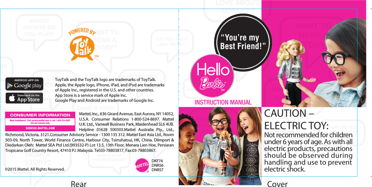 WANT TOHEAR ASTORY?WANT TO HEAR A STORY?WANT TOHEAR ASTORY?WHAT DO YOU LOVE ABOUT SCIENCE?WHAT DO YOU LOVE ABOUT SCIENCE?WHAT DO YOU LOVE ABOUT SCIENCE?WHAT&apos;SYOUR NAME?WHAT&apos;S YOUR NAME?WHAT&apos;S YOUR NAME?WHAT&apos;S YOUR NAME?WHAT&apos;SYOURNAME?MY NAME&apos;S BARBIE!YOU’RE GREATAT CREATING STORIES!WHICH SPORTS DO YOU PLAY?WHICH SPORTS DO YOU PLAY?WHICH SPORTS DO YOU PLAY?DO YOU HAVEANY PETS?DO YOU HAVEANY PETS?DO YOU HAVEANY PETS?OH HI!WHAT&apos;S YOUR FAVORITE COLOR?WHAT&apos;S YOUR FAVORITE COLOR?CoverWHAT&apos;S YOUR NAME?Rear ToyTalk and the ToyTalk logo are trademarks of ToyTalk.Apple, the Apple logo, iPhone, iPad, and iPod are trademarksof Apple Inc., registered in the U.S. and other countries.App Store is a service mark of Apple Inc.Google Play and Android are trademarks of Google Inc.  INSTRUCTION MANUAL©2015 Mattel. All Rights Reserved. Mattel, Inc., 636 Girard Avenue, East Aurora, NY 14052, U.S.A. Consumer Relations 1-800-524-8697. Mattel U.K. Ltd., Vanwall Business Park, Maidenhead SL6 4UB. Helpline 01628 500303.Mattel Australia Pty., Ltd., Richmond, Victoria. 3121.Consumer Advisory Service - 1300 135 312. Mattel East Asia Ltd., Room 503-09, North Tower, World Finance Centre, Harbour City, Tsimshatsui, HK, China. Diimport &amp; Diedarkan Oleh:  Mattel SEA Ptd Ltd.(993532-P) Lot 13.5, 13th Floor, Menara Lien Hoe, Persiaran Tropicana Golf Country Resort, 47410 PJ. Malaysia. Tel:03-78803817, Fax:03-78803867.   CONSUMER INFORMATIONSERVICE.MATTEL.COMNeed Assistance?  Visit service.mattel.com or call 1-800-524-8697 (US and Canada only).DKF74DNR56DNR57“You’re myBest Friend!”TMDollCAUTION – ELECTRIC TOY: Not recommended for children under 6 years of age. As with all electric products, precautions should be observed during handling and use to prevent electric shock.
