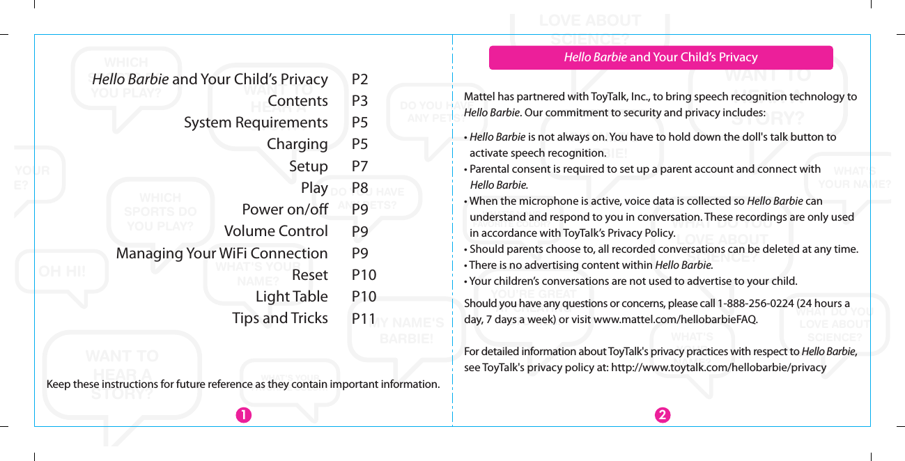 WANT TOHEAR ASTORY?WANT TO HEAR A STORY?WANT TOHEAR ASTORY?WHAT DO YOU LOVE ABOUT SCIENCE?WHAT DO YOU LOVE ABOUT SCIENCE?WHAT DO YOU LOVE ABOUT SCIENCE?WHAT&apos;SYOUR NAME?WHAT&apos;S YOUR NAME?WHAT&apos;S YOUR NAME?WHAT&apos;SYOURNAME?MY NAME&apos;S BARBIE!MY NAME&apos;S BARBIE!YOU’RE GREATAT CREATING STORIES!WHICH SPORTS DO YOU PLAY?WHICH SPORTS DO YOU PLAY?WHICH SPORTS DO YOU PLAY?DO YOU HAVEANY PETS?DO YOU HAVEANY PETS?DO YOU HAVEANY PETS?OH HI!WHAT&apos;S YOUR FAVORITE COLOR?WHAT&apos;S YOUR FAVORITE COLOR?Hello Barbie and Your Child’s PrivacyContentsSystem RequirementsChargingSetupPlayPower on/oﬀVolume ControlManaging Your WiFi ConnectionResetLight TableTips and TricksP2P3P5P5P7P8P9P9P9P10P10P1121Hello Barbie and Your Child’s PrivacyMattel has partnered with ToyTalk, Inc., to bring speech recognition technology to Hello Barbie. Our commitment to security and privacy includes:Should you have any questions or concerns, please call 1-888-256-0224 (24 hours a day, 7 days a week) or visit www.mattel.com/hellobarbieFAQ. For detailed information about ToyTalk&apos;s privacy practices with respect to Hello Barbie, see ToyTalk&apos;s privacy policy at: http://www.toytalk.com/hellobarbie/privacy• Hello Barbie is not always on. You have to hold down the doll&apos;s talk button to activate speech recognition.• Parental consent is required to set up a parent account and connect with    Hello Barbie.• When the microphone is active, voice data is collected so Hello Barbie can understand and respond to you in conversation. These recordings are only used in accordance with ToyTalk’s Privacy Policy.• Should parents choose to, all recorded conversations can be deleted at any time.• There is no advertising content within Hello Barbie.• Your children’s conversations are not used to advertise to your child.Keep these instructions for future reference as they contain important information.