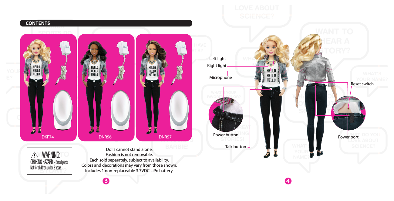 WANT TOHEAR ASTORY?WANT TO HEAR A STORY?WANT TOHEAR ASTORY?WHAT DO YOU LOVE ABOUT SCIENCE?WHAT DO YOU LOVE ABOUT SCIENCE?WHAT DO YOU LOVE ABOUT SCIENCE?WHAT&apos;SYOUR NAME?WHAT&apos;S YOUR NAME?WHAT&apos;S YOUR NAME?WHAT&apos;S YOUR NAME?WHAT&apos;SYOURNAME?MY NAME&apos;S BARBIE!YOU’RE GREATAT CREATING STORIES!WHICH SPORTS DO YOU PLAY?WHICH SPORTS DO YOU PLAY?WHICH SPORTS DO YOU PLAY?DO YOU HAVEANY PETS?DO YOU HAVEANY PETS?DO YOU HAVEANY PETS?OH HI!WHAT&apos;S YOUR FAVORITE COLOR?WHAT&apos;S YOUR FAVORITE COLOR?Right lightMicrophoneReset switchPower button Power portLeft lightTalk button3 4DKF74 DNR56 DNR57Dolls cannot stand alone.Fashion is not removable.Each sold separately, subject to availability.Colors and decorations may vary from those shown.Includes 1 non-replaceable 3.7VDC LiPo battery.CONTENTSCHOKING HAZARD – Small parts.Not for children under 3 years.WARNING: