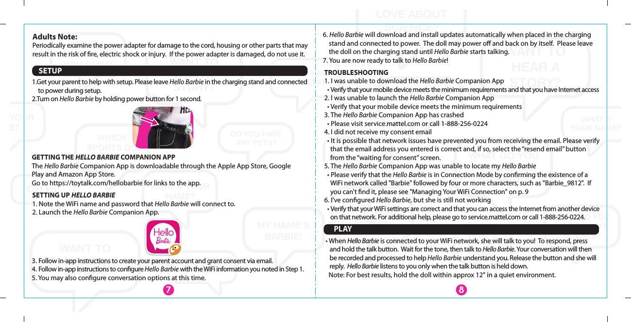 WHAT&apos;S YOUR NAME?WANT TOHEAR ASTORY?WANT TO HEAR A STORY?WANT TOHEAR ASTORY?WHAT DO YOU LOVE ABOUT SCIENCE?WHAT DO YOU LOVE ABOUT SCIENCE?WHAT DO YOU LOVE ABOUT SCIENCE?WHAT&apos;SYOUR NAME?WHAT&apos;S YOUR NAME?WHAT&apos;S YOUR NAME?WHAT&apos;S YOUR NAME?WHAT&apos;SYOURNAME?MY NAME&apos;S BARBIE!YOU’RE GREATAT CREATING STORIES!WHICH SPORTS DO YOU PLAY?WHICH SPORTS DO YOU PLAY?WHICH SPORTS DO YOU PLAY?DO YOU HAVEANY PETS?DO YOU HAVEANY PETS?DO YOU HAVEANY PETS?OH HI!WHAT&apos;S YOUR FAVORITE COLOR?WHAT&apos;S YOUR FAVORITE COLOR?SETUPPLAY• When Hello Barbie is connected to your WiFi network, she will talk to you!  To respond, press and hold the talk button.  Wait for the tone, then talk to Hello Barbie. Your conversation will then be recorded and processed to help Hello Barbie understand you. Release the button and she will reply.  Hello Barbie listens to you only when the talk button is held down.  Note: For best results, hold the doll within approx 12&quot; in a quiet environment.7SETTING UP HELLO BARBIE1. Note the WiFi name and password that Hello Barbie will connect to.2. Launch the Hello Barbie Companion App.TROUBLESHOOTING1. I was unable to download the Hello Barbie Companion App   • Verify that your mobile device meets the minimum requirements and that you have Internet access2. I was unable to launch the Hello Barbie Companion App  • Verify that your mobile device meets the minimum requirements3. The Hello Barbie Companion App has crashed  • Please visit service.mattel.com or call 1-888-256-0224 4. I did not receive my consent email  • It is possible that network issues have prevented you from receiving the email. Please verify that the email address you entered is correct and, if so, select the “resend email” button from the “waiting for consent” screen.5. The Hello Barbie Companion App was unable to locate my Hello Barbie  • Please verify that the Hello Barbie is in Connection Mode by conﬁrming the existence of a WiFi network called &quot;Barbie&quot; followed by four or more characters, such as &quot;Barbie_9812&quot;.  If you can&apos;t ﬁnd it, please see &quot;Managing Your WiFi Connection&quot; on p. 96. I’ve conﬁgured Hello Barbie, but she is still not working   • Verify that your WiFi settings are correct and that you can access the Internet from another device on that network. For additional help, please go to service.mattel.com or call 1-888-256-0224.83. Follow in-app instructions to create your parent account and grant consent via email. 4. Follow in-app instructions to conﬁgure Hello Barbie with the WiFi information you noted in Step 1.5. You may also conﬁgure conversation options at this time.6. Hello Barbie will download and install updates automatically when placed in the charging stand and connected to power.  The doll may power oﬀ and back on by itself.  Please leave the doll on the charging stand until Hello Barbie starts talking.7. You are now ready to talk to Hello Barbie!GETTING THE HELLO BARBIE COMPANION APPThe Hello Barbie Companion App is downloadable through the Apple App Store, Google Play and Amazon App Store. Go to https://toytalk.com/hellobarbie for links to the app.1.Get your parent to help with setup. Please leave Hello Barbie in the charging stand and connected to power during setup.2.Turn on Hello Barbie by holding power button for 1 second.  Adults Note: Periodically examine the power adapter for damage to the cord, housing or other parts that may result in the risk of ﬁre, electric shock or injury.  If the power adapter is damaged, do not use it.