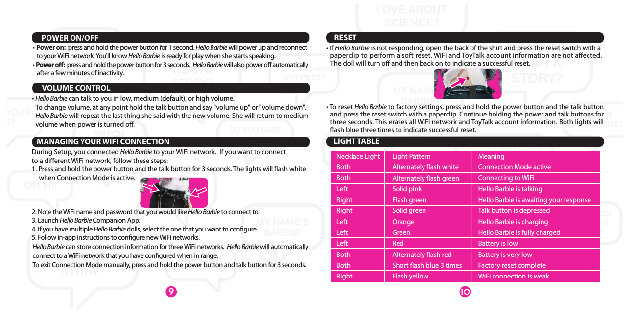 WANT TOHEAR ASTORY?WANT TO HEAR A STORY?WANT TOHEAR ASTORY?WHAT DO YOU LOVE ABOUT SCIENCE?WHAT DO YOU LOVE ABOUT SCIENCE?WHAT DO YOU LOVE ABOUT SCIENCE?WHAT&apos;SYOUR NAME?WHAT&apos;S YOUR NAME?WHAT&apos;S YOUR NAME?WHAT&apos;SYOURNAME?MY NAME&apos;S BARBIE!MY NAME&apos;S BARBIE!YOU’RE GREATAT CREATING STORIES!WHICH SPORTS DO YOU PLAY?WHICH SPORTS DO YOU PLAY?WHICH SPORTS DO YOU PLAY?DO YOU HAVEANY PETS?DO YOU HAVEANY PETS?DO YOU HAVEANY PETS?OH HI!WHAT&apos;S YOUR FAVORITE COLOR?WHAT&apos;S YOUR FAVORITE COLOR?POWER ON/OFF• Power on:  press and hold the power button for 1 second. Hello Barbie will power up and reconnect to your WiFi network. You&apos;ll know Hello Barbie is ready for play when she starts speaking.• Power oﬀ:  press and hold the power button for 3 seconds.  Hello Barbie will also power oﬀ automatically after a few minutes of inactivity.109RESETMANAGING YOUR WIFI CONNECTIONDuring Setup, you connected Hello Barbie to your WiFi network.  If you want to connect to a diﬀerent WiFi network, follow these steps:1. Press and hold the power button and the talk button for 3 seconds. The lights will ﬂash white  when Connection Mode is active. 2. Note the WiFi name and password that you would like Hello Barbie to connect to.3. Launch Hello Barbie Companion App.4. If you have multiple Hello Barbie dolls, select the one that you want to conﬁgure.5. Follow in-app instructions to conﬁgure new WiFi networks.• To reset Hello Barbie to factory settings, press and hold the power button and the talk button  and press the reset switch with a paperclip. Continue holding the power and talk buttons for three seconds. This erases all WiFi network and ToyTalk account information. Both lights will ﬂash blue three times to indicate successful reset. • If Hello Barbie is not responding, open the back of the shirt and press the reset switch with a paperclip to perform a soft reset. WiFi and ToyTalk account information are not aﬀected.    The doll will turn oﬀ and then back on to indicate a successful reset.LIGHT TABLEVOLUME CONTROL• Hello Barbie can talk to you in low, medium (default), or high volume.  To change volume, at any point hold the talk button and say &quot;volume up&quot; or &quot;volume down&quot;.  Hello Barbie will repeat the last thing she said with the new volume. She will return to medium volume when power is turned oﬀ.Hello Barbie can store connection information for three WiFi networks.  Hello Barbie will automatically connect to a WiFi network that you have conﬁgured when in range.To exit Connection Mode manually, press and hold the power button and talk button for 3 seconds.Necklace LightBothBothLeftRightRightLeftLeftLeftBothBothRightMeaningConnection Mode activeConnecting to WiFiHello Barbie is talkingHello Barbie is awaiting your responseTalk button is depressedHello Barbie is chargingHello Barbie is fully chargedBattery is lowBattery is very lowFactory reset completeWiFi connection is weakLight PatternAlternately ﬂash whiteAlternately ﬂash greenSolid pinkFlash greenSolid greenOrangeGreenRedAlternately ﬂash redShort ﬂash blue 3 timesFlash yellow
