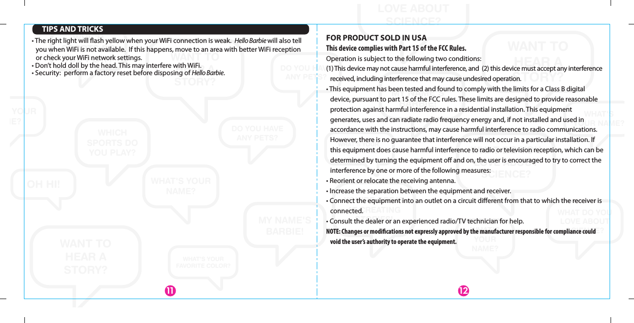 WANT TOHEAR ASTORY?WANT TO HEAR A STORY?WANT TOHEAR ASTORY?WHAT DO YOU LOVE ABOUT SCIENCE?WHAT DO YOU LOVE ABOUT SCIENCE?WHAT DO YOU LOVE ABOUT SCIENCE?WHAT&apos;SYOUR NAME?WHAT&apos;S YOUR NAME?WHAT&apos;S YOUR NAME?WHAT&apos;SYOURNAME?MY NAME&apos;S BARBIE!MY NAME&apos;S BARBIE!YOU’RE GREATAT CREATING STORIES!WHICH SPORTS DO YOU PLAY?WHICH SPORTS DO YOU PLAY?WHICH SPORTS DO YOU PLAY?DO YOU HAVEANY PETS?DO YOU HAVEANY PETS?OH HI!WHAT&apos;S YOUR FAVORITE COLOR?WHAT&apos;S YOUR FAVORITE COLOR?WHAT&apos;S YOUR NAME?FOR PRODUCT SOLD IN USAThis device complies with Part 15 of the FCC Rules.Operation is subject to the following two conditions:(1) This device may not cause harmful interference, and  (2) this device must accept any interference received, including interference that may cause undesired operation.• This equipment has been tested and found to comply with the limits for a Class B digital device, pursuant to part 15 of the FCC rules. These limits are designed to provide reasonable protection against harmful interference in a residential installation. This equipment generates, uses and can radiate radio frequency energy and, if not installed and used in accordance with the instructions, may cause harmful interference to radio communications. However, there is no guarantee that interference will not occur in a particular installation. If this equipment does cause harmful interference to radio or television reception, which can be determined by turning the equipment oﬀ and on, the user is encouraged to try to correct the interference by one or more of the following measures:• Reorient or relocate the receiving antenna.• Increase the separation between the equipment and receiver.• Connect the equipment into an outlet on a circuit diﬀerent from that to which the receiver is connected.• Consult the dealer or an experienced radio/TV technician for help.NOTE: Changes or modications not expressly approved by the manufacturer responsible for compliance could void the user’s authority to operate the equipment.1211TIPS AND TRICKS• The right light will ﬂash yellow when your WiFi connection is weak.  Hello Barbie will also tell you when WiFi is not available.  If this happens, move to an area with better WiFi reception or check your WiFi network settings.• Don’t hold doll by the head. This may interfere with WiFi.• Security:  perform a factory reset before disposing of Hello Barbie.