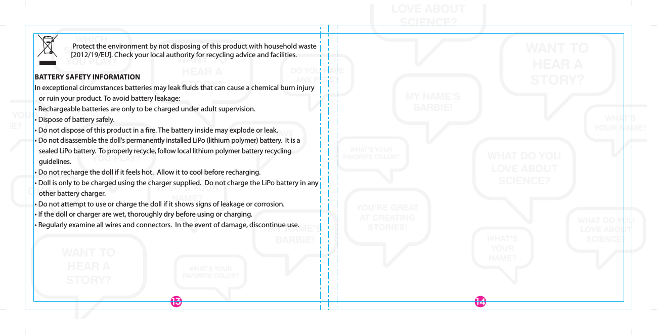 WANT TOHEAR ASTORY?WANT TO HEAR A STORY?WANT TOHEAR ASTORY?WHAT DO YOU LOVE ABOUT SCIENCE?WHAT DO YOU LOVE ABOUT SCIENCE?WHAT DO YOU LOVE ABOUT SCIENCE?WHAT&apos;SYOUR NAME?WHAT&apos;S YOUR NAME?WHAT&apos;S YOUR NAME?WHAT&apos;SYOURNAME?MY NAME&apos;S BARBIE!MY NAME&apos;S BARBIE!YOU’RE GREATAT CREATING STORIES!WHICH SPORTS DO YOU PLAY?WHICH SPORTS DO YOU PLAY?WHICH SPORTS DO YOU PLAY?DO YOU HAVEANY PETS?DO YOU HAVEANY PETS?OH HI!WHAT&apos;S YOUR FAVORITE COLOR?WHAT&apos;S YOUR FAVORITE COLOR? Protect the environment by not disposing of this product with household waste [2012/19/EU]. Check your local authority for recycling advice and facilities. BATTERY SAFETY INFORMATIONIn exceptional circumstances batteries may leak ﬂuids that can cause a chemical burn injury or ruin your product. To avoid battery leakage:• Rechargeable batteries are only to be charged under adult supervision.• Dispose of battery safely.• Do not dispose of this product in a ﬁre. The battery inside may explode or leak.• Do not disassemble the doll&apos;s permanently installed LiPo (lithium polymer) battery.  It is a sealed LiPo battery.  To properly recycle, follow local lithium polymer battery recycling guidelines.• Do not recharge the doll if it feels hot.  Allow it to cool before recharging.• Doll is only to be charged using the charger supplied.  Do not charge the LiPo battery in any other battery charger.• Do not attempt to use or charge the doll if it shows signs of leakage or corrosion.• If the doll or charger are wet, thoroughly dry before using or charging.• Regularly examine all wires and connectors.  In the event of damage, discontinue use.14913