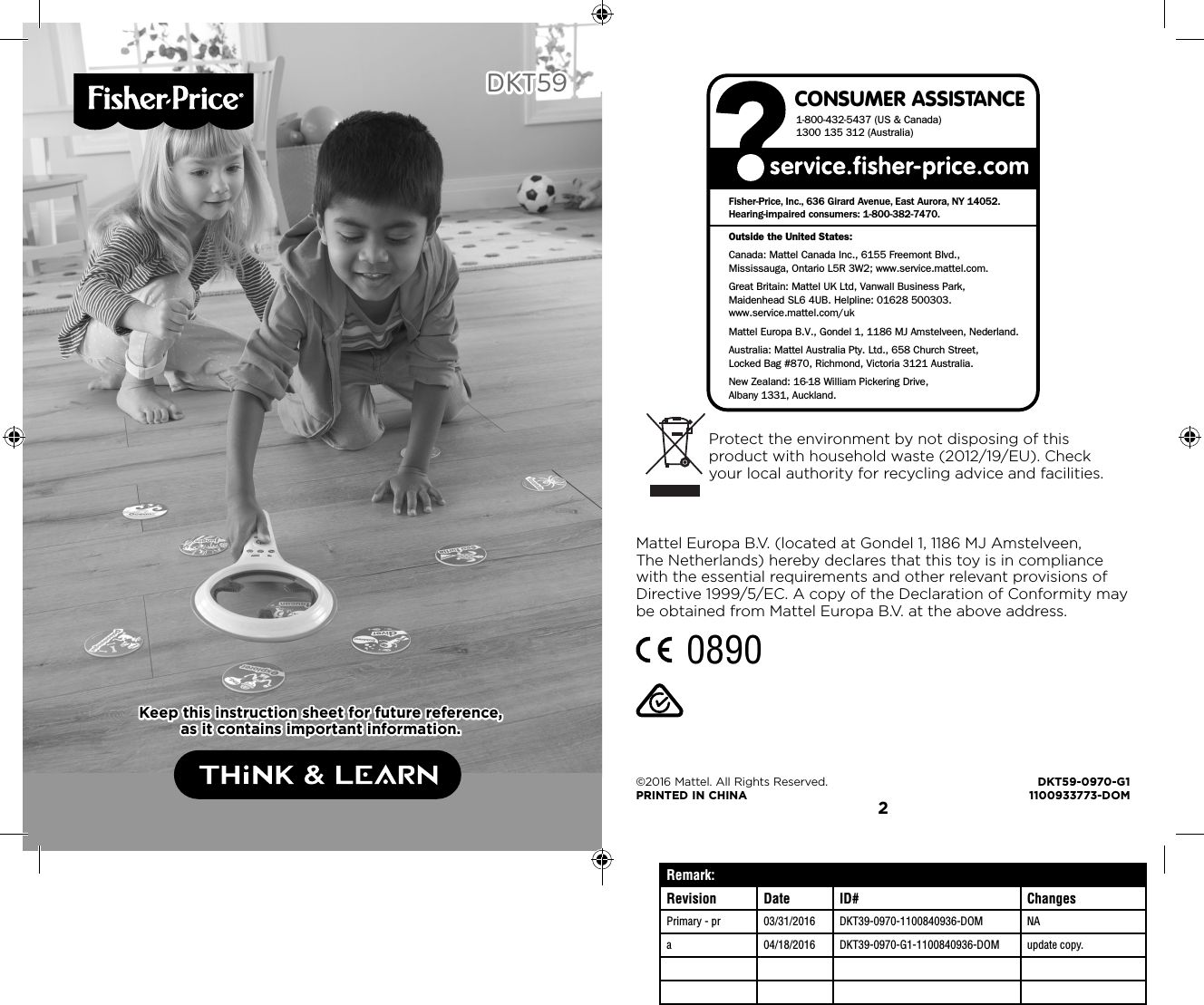 1 2DKT59DKT59Keep this instruction sheet for future reference, Keep this instruction sheet for future reference, as it contains important information.as it contains important information.Remark:Revision Date ID# ChangesPrimary - pr 03/31/2016 DKT39-0970-1100840936-DOM NAa 04/18/2016 DKT39-0970-G1-1100840936-DOM update copy.CONSUMER ASSISTANCE1-800-432-5437 (US &amp; Canada)1300 135 312 (Australia)Fisher-Price, Inc., 636 Girard Avenue, East Aurora, NY 14052.Hearing-impaired consumers: 1-800-382-7470.Outside the United States:Canada: Mattel Canada Inc., 6155 Freemont Blvd., Mississauga, Ontario L5R 3W2; www.service.mattel.com.Great Britain: Mattel UK Ltd, Vanwall Business Park,Maidenhead SL6 4UB. Helpline: 01628 500303. www.service.mattel.com/ukMattel Europa B.V., Gondel 1, 1186 MJ Amstelveen, Nederland.Australia: Mattel Australia Pty. Ltd., 658 Church Street,Locked Bag #870, Richmond, Victoria 3121 Australia.New Zealand: 16-18 William Pickering Drive, Albany 1331, Auckland.©2016 Mattel. All Rights Reserved.  DKT59-0970-G1PRINTED IN CHINA  1100933773-DOMProtect the environment by not disposing of this product with household waste (2012/19/EU). Check your local authority for recycling advice and facilities.Mattel Europa B.V. (located at Gondel 1, 1186 MJ Amstelveen, The Netherlands) hereby declares that this toy is in compliance with the essential requirements and other relevant provisions of Directive 1999/5/EC. A copy of the Declaration of Conformity may be obtained from Mattel Europa B.V. at the above address.0890