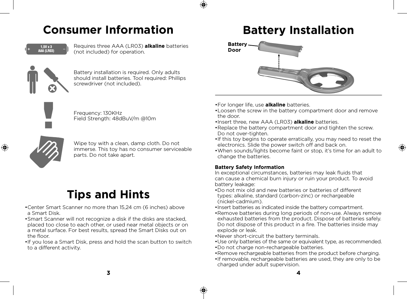 3 4Consumer InformationTips and HintsWipe toy with a clean, damp cloth. Do not immerse. This toy has no consumer serviceable parts. Do not take apart. Requires three AAA (LR03) alkaline batteries (not included) for operation.Battery installation is required. Only adults should install batteries. Tool required: Phillips screwdriver (not included). Frequency: 130KHzField Strength: 48dBuV/m @10m1,5V x 3AAA (LR03)• Center Smart Scanner no more than 15,24 cm (6 inches) above a Smart Disk.• Smart Scanner will not recognize a disk if the disks are stacked, placed too close to each other, or used near metal objects or on a metal surface. For best results, spread the Smart Disks out on the floor.• If you lose a Smart Disk, press and hold the scan button to switch to a different activity.Battery Installation• For longer life, use alkaline batteries. • Loosen the screw in the battery compartment door and remove the door.• Insert three, new AAA (LR03) alkaline batteries. • Replace the battery compartment door and tighten the screw. Do not over-tighten. • If this toy begins to operate erratically, you may need to reset the electronics. Slide the power switch off and back on. • When sounds/lights become faint or stop, it’s time for an adult to change the batteries.Battery Safety InformationIn exceptional circumstances, batteries may leak fluids that can cause a chemical burn injury or ruin your product. To avoid battery leakage:• Do not mix old and new batteries or batteries of different types: alkaline, standard (carbon-zinc) or rechargeable (nickel-cadmium).• Insert batteries as indicated inside the battery compartment.• Remove batteries during long periods of non-use. Always remove exhausted batteries from the product. Dispose of batteries safely. Do not dispose of this product in a fire. The batteries inside may explode or leak.• Never short-circuit the battery terminals.• Use only batteries of the same or equivalent type, as recommended.• Do not charge non-rechargeable batteries.• Remove rechargeable batteries from the product before charging.• If removable, rechargeable batteries are used, they are only to be charged under adult supervision. Battery Door